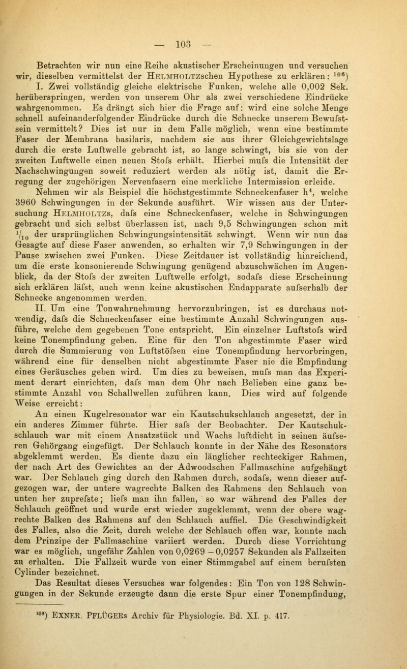 Betrachten wir nun eine Reihe akustischer Erscheinungen und versuchen wir, dieselben vermittelst der HELMHOLTZschen Hypothese zu erklären: ^*^*) I. Zwei vollständig gleiche elektrische Funken, welche alle 0,002 Sek. heriiberspriugen, werden von unserem Ohr als zwei verschiedene Eindrücke wahrgenommen. Es drängt sich hier die Frage auf: wird eine solche Menge schnell aufeinanderfolgender Eindrücke durch die Schnecke unserem Bewufst- sein vermittelt? Dies ist nur in dem Falle möglich, wenn eine bestimmte Faser der Membrana basilaris, nachdem sie aus ihrer Grleichgewichtslage durch die erste Luftwelle gebracht ist, so lange schwingt, bis sie von der zweiten Luftwelle einen neuen Stofs erhält. Hierbei mufs die Intensität der Nachschwinguugen soweit reduziert werden als nötig ist, damit die Er- regung der zugehörigen Nervenfasern eine merkliche Intermission erleide. Nehmen wir als Beispiel die höchstgestimmte Schneckenfaser h*, welche 3960 Schwingungen in der Sekunde ausführt. Wir wissen aus der Unter- suchung Helmholtzs, dafs eine Schneckenfaser, welche in Schwingungen gebracht und sich selbst überlassen ist, nach 9,5 Schwingungen schon mit Vjo der ursprünglichen Schwingungsintensität schwingt. Wenn wir nun das Gresagte auf diese Faser anwenden, so erhalten wir 7,9 Schwingungen in der Pause zwischen zwei Funken. Diese Zeitdauer ist vollständig hinreichend, um die erste konsonierende Schwingung genügend abzuschwächen im Augen- blick, da der Stofs der zweiten Luftwelle erfolgt, sodafs diese Erscheinung sich erklären läfst, auch wenn keine akustischen Endapparate aufserhalb der Schnecke angenommen werden. II. Um eine Tonwahrnehraung hervorzubringen, ist es durchaus not- wendig, dafs die Schneckenfaser eine bestimmte Anzahl Schwingungen aus- führe, welche dem gegebenen Tone entspricht. Ein einzelner Luftstofs wird keine Tonempfindung geben. Eine für den Ton abgestimmte Faser wird durch die Summierung von Luftstöfsen eine Tonempfindung hervorbringen, während eine für denselben nicht abgestimmte Faser nie die Empfindung eines Geräusches geben wird. Um dies zu beweisen, mufs man das Experi- ment derart einrichten, dafs man dem Ohr nach Belieben eine ganz be- stimmte Anzahl von Schallwellen zuführen kann. Dies Avird auf folgende Weise erreicht: An einen Kugelresonator war ein Kautschukschlauch angesetzt, der in ein anderes Zimmer führte. Hier safs der Beobachter. Der Kautschuk- schlauch war mit einem Ansatzstück und AVachs luftdicht in seinen äufse- ren Gehörgang eingefügt. Der Schlauch konnte in der Nähe des Resonators abgeklemmt werden. Es diente dazu ein länglicher rechteckiger Rahmen, der nach Art des Gewichtes an der Adwoodschen Fallmaschine aufgehängt war. Der Schlauch ging durch den Rahmen durch, sodafs, wenn dieser auf- gezogen war, der untere wagrechte Balken des Rahmens den Schlauch von unten her zuprefste; liefs man ihn fallen, so war während des Falles der Schlauch geöffnet und wurde erst wieder zugeklemmt, wenn der obere wag- rechte Balken des Rahmens auf den Schlauch auffiel. Die Geschwindigkeit des Falles, also die Zeit, durch welche der Schlauch offen war, konnte nach dem Prinzipe der Fallmaschine variiert werden. Durch diese Vorrichtung war es möglich, ungefähr Zahlen von 0,0269 —0,0257 Sekunden als Fallzeiten zu erhalten. Die Fallzeit wurde von einer Stimmgabel auf einem berufsten Cylinder bezeichnet. Das Resultat dieses Versuches war folgendes: Ein Ton von 128 Schwin- gungen in der Sekunde erzeugte dann die erste Spur einer Tonempfindung, '0*) EXNER. PflÜGERs Archiv für Physiologie. Bd. XI. p. 417.