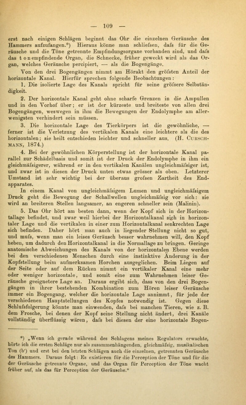 erst nach einigen Schlägen beginnt das Ohr die einzelnen Geräusche des Hammers aufzufangen.*) Hieraus könne man schliefsen, dafs für die Ge- räusche und die Töne getrennte Empfindungsorgane vorhanden sind, und dafs das ton empfindende Organ, die Schnecke, früher geweckt wird als das Or- gan, welches Geräusche percipiert, — als die Bogengänge. Von den drei Bogengängen nimmt am Hörakt den gröfsten Anteil der horizontale Kanal. Hierfür sprechen folgende Beobachtungen : 1. Die isolierte Lage des Kanals spricht für seine gröfsere Selbstän- digkeit. 2. Der horizontale Kanal geht ohne scharfe Grenzen in die Ampullen und in den Vorhof über ; er ist der kürzeste und breiteste von allen drei Bogengängen, weswegen in ihm die Bewegungen der Endolymphe am aller- wenigsten verhindert sein müssen. 3. Die horizontale Lage des Tierkörpers ist die gewöhnliche, — ferner ist die Verletzung des vertikalen Kanals eine leichtere als die des horizontalen; sie heilt entschieden leichter und schneller aus. (H. CuRSCH- MAXN, 1874.) 4. Bei der gewöhnlichen Körperstellung ist der horizontale Kanal pa- rallel zur Schädelbasis und somit ist der Druck der Endolymphe in ihm ein gleichmäfsigerer, Avährend er in den vertikalen Kanälen ungleichmäfsiger ist, und zwar ist in diesen der Druck unten etwas grösser als oben. Letzterer Umstand ist sehr wichtig bei der überaus grofsen Zartheit des End- apparates. In einem Kanal von ungleichmäfsigem Lumen und ungleichmäfsigem Druck geht die Bewegung der Schallwellen ungleichmäfsig vor sich: sie wird an breiteren Stellen langsamer, an engeren schneller sein (Malinin). 5. Das Ohr hört am besten dann, wenn der Kopf sich in der Horizon- tallage befindet, und zwar weil hierbei der Horizontalkanal siph in horizon- taler Lage und die vertikalen in einer zum Horizontalkanal senkrechten Lage sich befinden. Daher hört man auch in liegender Stellung nicht so gut, und mufs, wenn man ein leises Geräusch besser wahrnehmen will, den Kopf heben, um dadurch den Horizontalkanal in die Normallage zu bringen. Geringe anatomische Abweichungen des Kanals von der horizontalen Ebene werden bei den verschiedenen Menschen durch eine instinktive Änderung in der Kopfstellung beim aufmerksamen Horchen ausgeglichen. Beim Liegen auf der Seite oder auf dem Rücken nimmt ein vertikaler Kanal eine mehr oder weniger horizontale, und somit eine zum Wahrnehmen leiser Ge- räusche geeignetere Lage an. Daraus ergibt sich, dass von den drei Bogen- gängen in ihrer bestehenden Kombination zum Hören leiser Geräusche immer ein Bogengang, welcher die horizontale Lage annimmt, für jede der verschiedenen Hauptstellungen des Kopfes notwendig ist. Gegen diese Schlufsfolgerung könnte man einwenden, dafs bei manchen Tieren, wie z. B. dem Frosche, bei denen der Kopf seine Stellung nicht ändert, drei Kanäle vollständig überflüssig wären, dafs bei diesen der eine horizontale Bogen- *) „Wenn ich gerade während des Schiagens meines Regulators erwachte, hörte ich die ersten Schläge nur als zusammenhängenden, gleichmäfsig, musikalischen Ton (b') und erst bei den letzten Schlägen auch die einzelnen, getrennten Geräusche des Hammers. Daraus folgt: Es existieren für die Perception der Töne und für die der Geräusche getrennte Organe, und das Organ für Perception der Töne wacht früher auf, als das für Percejition der Geräusche.