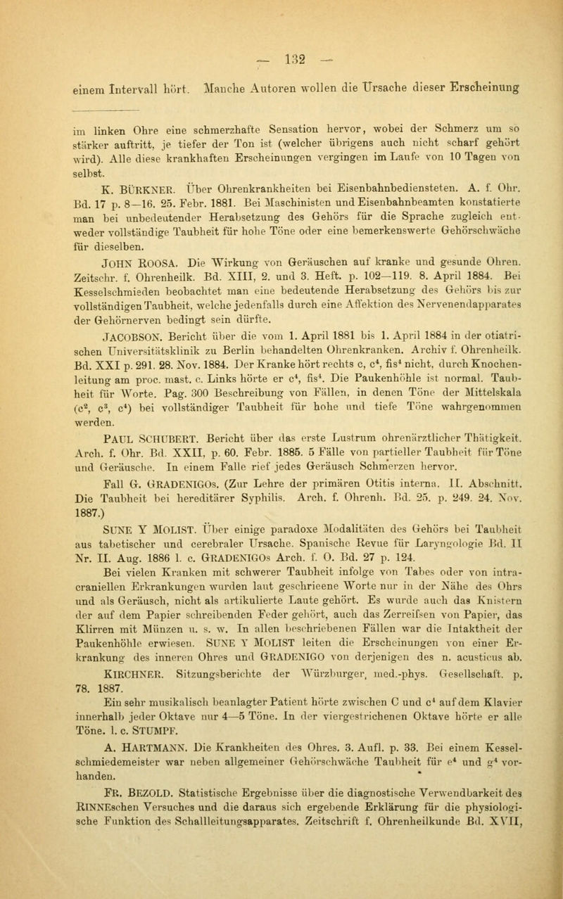 einem Intervall hört. Manche Autoren wollen die Ursache dieser Erscheinung im linken Ohre eine schmerzhafte Sensation hervor, wobei der Schmerz um so stärker auftritt, je tiefer der Ton ist (welcher übrigens auch nicht scharf gehört wird). Alle diese krankhaften Erscheinungen vergingen im Laufe von 10 Tagen von selbst. K, BÜRKNER. Über Ohrenkrankheiten bei Eisenbahnbediensteten. A. f. Ohr. Bd. 17 p. 8—16. 25. Febr. 1881. Bei Maschinisten und Eisenbahnbeamten konstatierte man bei unbedeutender Herabsetzung des Gehörs für die Sprache zugleich ent- weder vollständige Taubheit für hohe Töne oder eine bemerkenswerte Gehörschwäche für dieselben. John ROOSA. Die AVirkung von Geräuschen auf kranke und gesunde Ohren. Zeitschr. f. Ohrenheilk. Bd. XIII, 2. und 3. Heft. p. 102-119. 8. April 1884. Bei Kesselschmieden beobachtet man eine bedeutende Herabsetzung des Gehörs l)is zur vollständigen Taubheit, welche jedenfalls durch eine Affektion des Nervenendapparates der Gehörnerven bedingt sein dürfte, Jacobson. Bericht über die vom 1. April 1881 bis 1. April 1884 in der otiatri- schen Universitätsklinik zu Berlin behandelten Ohrenkranken. Archiv f. Ohrenheilk. Bd. XXI p. 291. 28. Nov. 1884. Der Kranke hört i-echts c, c*, fis* nicht, durch Knochen- leitung am proc. mast. c. Links hörte er c*, fis*. Die Paukenhöhle ist normal. Taub- heit für AVorte. Pag. 300 Beschreibung von Fällen, in denen Töne der Mittelskala (c^ c*, c*) bei vollständiger Taubheit für hohe und tiefe Töne wahrgenommen werden. Paul Schubert. Bericht über das erste Lustrura ohrenärztlicher Thätigkeit. Arch. f. Ohr. Bd. XXII. p. 60. Febr. 1885. 5 Fälle von partieller Taubheit für Töne und Geräusche. In einem Falle rief jedes Geräusch Schmerzen hervor. Fall G. GRADENIGOs. (Zur Lehre der primären Otitis interna. II. Abschnitt. Die Taubheit bei hereditärer Syphilis. Arch. f. Ohrenh. Bd. 25. p. 249. 24. Nov. 1887.) SUNE Y Molist. über einige paradoxe Modalitäten des Gehörs bei Taubheit aus tabetischer und cerebraler Ursache. Spanische Revue für Laryngologie Bd. II Nr. II. Aug. 1886 1. с GRADENIGOs Arch. f. 0. Bd. 27 p. 124. Bei vielen Kranken mit schwerer Taubheit infolge von Tabes oder von intra- craniellen Erkrankungen wurden laut gesehrieene Worte nur in der Nähe des Ohrs und als Geräusch, nicht als artikulierte Laute gehört. Es wurde auch das Knistern der auf dem Papier schreibenden Feder gehört, auch das Zerreifsen von Papier, das Klirren mit Münzen u. s. w. In allen beschriebenen Fällen war die Intaktheit der Paukenhöhle erwiesen. SUNE Y MOLIST leiten die Erscheinungen von einer Er- krankung des inneren Ohres und GRADENIGO von derjenigen des n. acusticus ab. Kirchner. Sitzungsberichte der AYürzburger, med.-phys. Gesellschait. p. 78. 1887. Einsehr musikalisch beanlagter Patient hörte zwischen С und c* auf dem Klavier innerhalb jeder Oktave nur 4^5 Töne. In der viergestrichenen Oktave hörte er alle Töne. 1. с Stumpf. A, Hartmann. Die Krankheiten des Ohres. 3. Aufl. p. 33. Bei einem Kessel- schmiedemeister war neben allgemeiner Gehörschwäche Taubheit für e* und g* voi'- handen. Fr. BEZOLD. Statistische Ergebnisse über die diagnostische Ver\vendbarkeit des RlNNEschen Versuches und die daraus sich ergebende Erklärung für die physiologi- sche Funktion des Schallleitungsapparates. Zeitschrift f. Ohrenheilkunde Bd. XVII, I