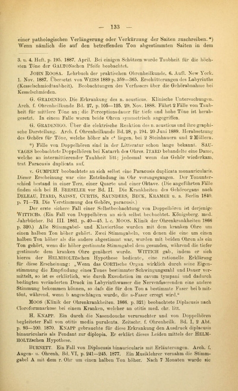 einer pathologischen A^erlängerung oder Verkürzung der Saiten zuschreiben. *) ЛУепп nämlich die auf den betreffenden Ton abgestimmten Saiten in dem 3. u. 4. Heft. p. 195. 1887. April, Bei einigen Schützen wurde Taubheit für die höch- sten Töne der GALTONschen Pfeife beobachtet, John ROOSA. Lehrbuch der praktischen Ohrenheilkunde. 6. Aufl. New York. 1. Nov. 1887. Übersetzt von \V£ISS 1889 p. 359—365. Erschütterungen des Labyrinths (Kesselschmiedtaultheit). Beobachtuugen des Verfassers über die Gehörabnahiue bei Kesselschmieden. G. GRADE^ЧGO. Die Erkrankung des n. acusticus. Klinische Untersuchungen. Arch. f. Ohrenheilkunde Bd. 27, p. 105—125. 29. Nov. 1888. Führt 2 Fälle von Taub- heit für mittlere Töne an; die Perceptionsdauer für tiefe und hohe Töne ist herab- gesetzt. In einem Falle waren beide Ohren symmeti'isch angegi'ifien. G. GRÄDENIGO. Über die elektrische Reaktion des n. acusticus und ihre graphi- sche Darstellung. Arch. f. Ohrenheilkunde Bd. 28, p. 194. 20 Juni 1889. Herabsetzung des Gehörs für Töne, welche höher als c* liegen, bei 2 Steinhauern und 2 Müllern. *) Fälle von Doppelhören sind in der Litteratur schon lange bekannt. SAU- Л^А0Е8 beobachtete Doppelhören bei KataiTh des Ohres. iTAED behandelte eine Dame, welche an intermittierender Taubheit litt; jedesmal wenn das Gehör wiederkam, trat Paracusis duplioata auf. V. GUMPERT beobachtete an sich selbst eine Paracusis duplicata monauricularis. Dieser Erscheinung war eine Entzündung im Ohr vorangegangen. Der Tonunter- schied liestand in einer Terz, einer Quarte und einer Oktave. (Die angeführten Fälle finden sieh bei fl. BRESELER vor Bd. II. Die Krankheiten des Gehörorgans nach Deleau, Itard, Saissy, Curtis, Sauxders, Beck, Kramer u. a. Berlin 1840. p. 71—73. Die A'ei'stimmung des Gehörs, paracusis.) Der erste sichere Fall einer Selbstbeobachtung von Doppelhören ist dei'jenige AViTTICHs. (Ein Fall von Doppelhören an sich selbst beobachtet. Königsberg, med. .lahrbücher. Bd III. 1861. p. 40—45. 1. с MOOS. Klinik der Ohrenkrankheiten 1866 p. 320.) Alle Stimmgabel- und Klaviertöne wurden mit dem kranken Ohre um einen halben Ton höher gehört. Zwei Stimmgal^eln, von denen die eine um einen halben Ton höher als die andere abgestimmt war, wurden mit beiden Ohren als ein Ton gehöi't, wenn die höher gestimmte Stimmgabel dem gesunden, während die tiefer gestimmte dem kranken Olu-e genähert wurde. WlTTICH gab, indem er sich hierzu der HELMHOLTZschen Hypothese bediente, eine rationelle Erklärung füi' diese Erscheinung: „ЛУепп das CORTIsche Organ wirklich durch seine Eigen- stimmung die Empfindung eines Tones bestimmter Schwiugungszahl und Dauer ver- mittelt, so ist es erklärlich, wie durch Exsudation im cavum tympani und dadurch bedingten veränderten Druck im Labyrinthwasser die Nervenfaserenden eine andere Stimmung bekommen können, so dafs die für den Ton а bestimmte Faser bei b mit- tönt, während, wenn b angeschlagen wurde, die a-Faser erregt wird. Moos (Klinik der Ohrenkrankheiten. 1866. p. 321) beobachtete Diplacusis nach Cloroformnarkose ])ei einem Kranken, welcher an Otitis med. ehr. litt. H. KXAPP. Ein durch die Nasendouche verursachter und von Doppelhören begleiteter Fall von Otitis media purulenta. Zeitschr. f. Ohrenheilk. Bd. I, 2 Abt. p. 93—100. 1870. Knapp gebrauchte für diese Erkrankung den Ausdruck diplacusis binauricularis als Pendant zur diplopia. Er erklärt dieses Leiden mittels der HELM- HOLTZschen Hypothese. BURNETT. Ein Fall von Diplacusis binauricularis mit Erläuterungen. Arch, f. Augen- u. Ohrenh. Bd. VI, p. 241—245. 1877. Ein Musiklehrer vernahm die Stimm- gabel А mit dem r. Olir um einen halben Ton höher. Nach 7 Monaten wurde sie