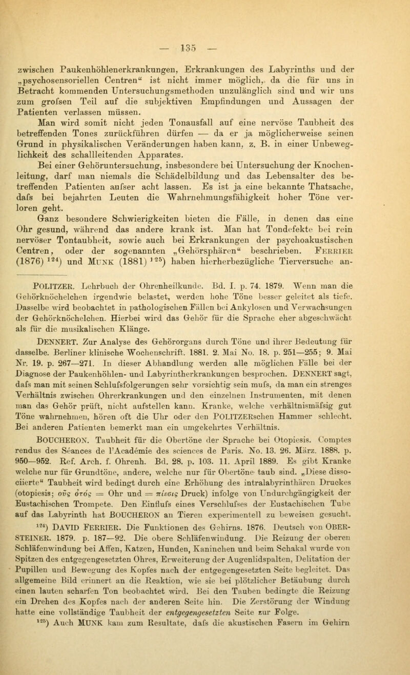 zwischen Paukenhöhlenerkrankungen, Erkrankungen des Labyrinths und der „psychosensoriellen Centren ist nicht immer möglich, da die für uns in Betracht kommenden Untersuchungsmethoden unzulänglich sind und wir uns zum grofsen Teil auf die subjektiven Empfindungen und Aussagen der Patienten verlassen müssen. Man wii'd somit nicht jeden Tonausfall auf eine nervöse Taubheit des betreffenden Tones zurückführen dürfen — da er ja möglicherweise seinen Grund in physikalischen Veränderungen haben kann, z. B. in einer Unbeweg- lichkeit des schallleitenden Apparates. Bei einer Gehöruntersuchung, insbesondere bei Untersuchung der Knochen- leitung, darf man niemals die Schädelbildung und das Lebensalter des be- treffenden Patienten aufser acht lassen. Es ist ja eine bekannte Thatsache, dafs bei bejahrten Leuten die Wahrnehmungsfähigkeit hoher Töne ver- loren geht. Ganz besondere Schwierigkeiten bieten die Fälle, in denen das eine Ohr gesund, während das andere krank ist. Man hat Tondefekte bei rein nervöser Tontaubheit, sowie auch bei Erkrankungen der psychoakustischen Centren, oder der sogenannten „Gehörsphären beschrieben. Fereier (1876)^2*) und MüXK (1881) ^^^) haben hierherbezügliche Tierversuche an- POLITZER. Lehrbuch der Ohrenheilkunde. Bd. I. p. 74. 1879. Wenn man die Gehörknöchelchen irgendwie belastet, werden hohe Töne besser geleitet als tiefe. Dasselbe wird beobachtet in i:)athologisclien Fällen bei Ankylosen und Verwachsungen der Gehörknöchelchen. Hierbei wird das Gehör für die Sprache eher abgeschwächt als für die musikalischen Klänge. DENNERT. Zur Analyse des Gehörorgans durch Töne und ihrer Bedeutung für dasselbe. Berliner klinische Wochenschrift. 1881. 2. Mai No, 18. p. 251—255; 9. Mai Nr. 19. p. 267—271. In dieser Abhandlung werden alle möglichen Fälle bei der Diagnose der Paukenhöhlen- und Labyrintherkrankungen besprochen. DEKN^ERT sagt, dafs man mit seinen Schlufsfolgerungen sehr vorsichtig sein mufs, da man ein strenges Verhältnis zwischen Ohrerkrankungen und den einzelnen Instrumenten, mit denen man das Gehör prüft, nicht aufstellen kann. Kranke, welche verhältnismäfsig gut Töne wahrnehmen, hören oft die Uhr oder den POLITZERschen Hammer schlecht. Bei anderen Patienten bemerkt man ein umgekehrtes Verhältnis. BOUCHEROX. Taubheit für die Obertöne der Sprache bei Otopiesis. Comptes rendus des Seances de l'Academie des sciences de Paris. No. 13. 26. März. 1888. p. 960—952. Ref Arch. f. Ohrenh. Bd. 28. p. 103. 11. April 1889. Es gibt Kranke welche nur für Grundtöne, andere, welche nur für Obertöne taub sind. „Diese disso- ciierte Taubheit wird bedingt durch eine Erhöhung des intralabyrinthären Druckes (otopiesis; ovg orog =^ Ohr und = Ttieaig Druck) infolge von ündurehgängigkeit der Eustachischen Trompete. Den Einflufs eines Verschlufses der Eustachischen Tube auf das Labyrinth hat ßOUCHERON an Tieren experimentell zu beweisen gesucht. ^-*) DAVID FerRIER. Die Funktionen des Gehirns. 1876. Deutsch von OBER- STEIXER. 1879. p. 187—92. Die obere Schläfenwiudung. Die Reizung der oberen Schläfenwindung bei Affen, Katzen, Hunden, Kaninchen und beim Schakal wurde von Spitzen des entgegengesetzten Ohres, Erweiterung der Augenlidspalten, Delitation der Pupillen und Bewegung des Kopfes nach der entgegengesetzten Seite begleitet. Das allgemeine Bild erinnert an die Reaktion, wie sie bei plötzlicher Betäubung durch einen lauten scharfen Ton beobachtet wird. Bei den Tauben bedingte die Reizung ein Drehen des Kopfes nach der anderen Seite hin. Die Zerstörung der Windimg hatte eine vollständige Taubheit der entgegengesetzten Seite zur Folge. *'-^) Auch MUNK kam zum Resultate, dafs die akustischen Fasern im Gehirn