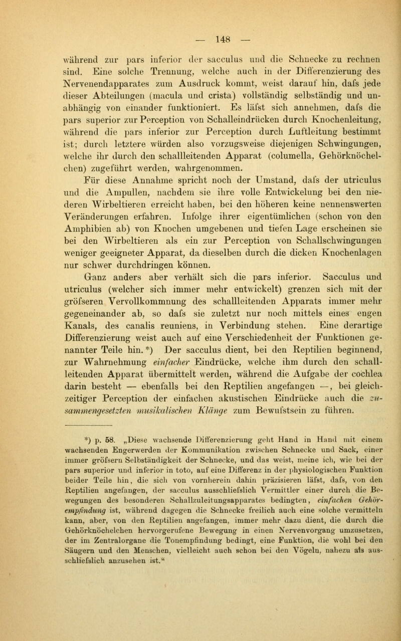 während zur pars inferior der sacculus und die Schnecke zu rechnen sind. Eine solche Trennung, welche auch in der Difl'erenzierung des Nervenendapparates zum Ausdruck kommt, weist darauf hin, dafs jede dieser Abteilungen (macula und crista) vollständig selbständig und un- abhängig von einander funktioniert. Es läfst sich annehmen, dafs die pars superior zur Perception von Schalleindrücken durch Knochenleitung, während die pars inferior zur Perception durch Luftleitung bestimmt ist; durch letztere würden also vorzugsweise diejenigen Schwingungen, welche ihr durch den schallleitenden Apparat (columella, Gehörknöchel- chen) zugeführt werden, wahrgenommen. Für diese Annahme spricht noch der Umstand, dafs der utriculus und die Ampullen, nachdem sie ihre volle Entwickelung bei den nie- deren Wirbeltieren erreicht haben, bei den höheren keine nennenswerten Veränderungen erfahren. Infolge ihrer eigentümlichen (schon von den Amphibien ab) von Knochen umgebenen und tiefen Lage erscheinen sie bei den Wirbeltieren als ein zur Perception von Schallschwingungen weniger geeigneter Apparat, da dieselben durch die dicken Knochenlagen nur schwer durchdringen können. Ganz anders aber verhält sich die pars inferior. Sacculus und utriculus (welcher sich immer mehr entwickelt) grenzen sich mit der gröfseren Vervollkommnung des schallleitenden Apparats immer melu* gegeneinander ab, so dafs sie zuletzt nur noch mittels eines engen Kanals, des canalis reuniens, in Verbindung stehen. Eine derartige Differenzierung weist auch auf eine Verschiedenheit der Funktionen ge- nannter Teile hin. *) Der sacculus dient, bei den Reptilien beginnend, zur Wahrnehmung einfacher Eindrücke, welche ihm durch den schall- leitenden Apparat übermittelt werden, während die Aufgabe der Cochlea darin besteht — ebenfalls bei den Reptilien angefangen —, bei gleich- zeitiger Perception der einfachen akustischen Eindrücke auch die zu- sammengesetzten musikalischen Klänge zum Bewufstsein zu führen. *) p. 58. „Diese wachsende Differenzierung gelit Hand in Hand mit einem wachsenden Engerwerden der Kommunikation zwischen Schnecke und Sack, einer immer gröfsern Selbständigkeit der Schnecke, und das weist, meine ich, wie bei der pars superior und inferior in toto, auf eine Differenz in der physiologischen Funktion beider Teile hin, die sich л'^оп vornherein dahin präzisieren läfst, dafs, von den Reptilien angefangen, der sacculus ausschliefslich Vermittler einer durch die Be- wegungen des besonderen Schallzuleitungsapparates bedingten, einfachen Gehör- empfindung ist, während dagegen die Schnecke freilich auch eine solche vermitteln kann, aber, von den Reptilien angefangen, immer mehr dazu dient, die durch die (jrehörknöchelchen hervorgerufene Bewegung in einen Nervenvorgang umzusetzen, der im Zentralorgane die Touempfindung bedingt, eine Funktion, die wohl bei den Säugern und den Menschen, vielleicht auch schon bei den Vögeln, nahezu als aus- schliefslich anzusehen ist.