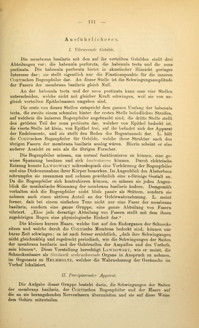 Ausführlicheres. 7. Vibrierende Gebilde. Die raerabrana basilaris mit den auf ihr verteilten Gebilden stellt drei Abteilungen vor: die habenula perforata, die habenula tecta und die zona pectinata. Die habenula perforata bietet in akustischer Hinsicht geringes Interesse dar; sie stellt eigentlich nur die Fixationspunkte für die inneren CoRTlschen Bogenpfeiler dar. An dieser Stelle ist die Schwingungsamplitude der Fasern der membrana basilaris gleich Null. An der hal)enula tecta und der zoiia pectinata kann man vier Stellen unterscheiden, welche nicht mit gleicher Kraft schлvingen, weil sie von un- gleich verteilten Epithelmassen umgeben sind. Die erste von diesen Stellen entspricht dem ganzen Umfang der liabenula tecta, die zweite einem schmalen hinter der ersten Stelle befindlichen Streifen, auf welchem die äufseren Bogenpfeiler angebracht sind, die dritte Stelle stellt den gröfsten Teil der zona pectinata dar, welcher von Epithel bedeckt ist, die vierte Stelle ist klein, von Epithel frei, auf ihr befindet sich der Apparat der Endelemente, und sie stellt den Boden des Bogentunnels dar. L. hält die CoKTlschen Bogenpfeiler für Gebilde, welche ihrer Struktur nach den übrigen Fasern der membrana basilaris analog wären. Hierin scheint er also anderer Ansicht zu sein als die übrigen Forscher. Die Bogenpfeiler müssen, um normal funktioniei'en zu können, eine ge- wisse Spannung besitzen und sich 'koitlraliirroi können. Durch elektrische Reizung konnte Landowsky mikroskopisch eine Verkürzung der Bogenpfeiler und eine Dickenzunahme ihrer Körper bemerken. Im Augenblick des Absterbens schrumpfen sie zusammen und nehmen gewöhnlich eine s-förmige Gestalt an. Da die Bogenpfeiler sich kontrahieren können, so müssen sie jeden Augen- blick die musikalische Stimmung der membrana basilaris ändern. Demgemäfs verhalten sich die Bogenpfeiler nicht blofs passiv als Stützen, sondern sie nehmen auch einen aktiven Anteil an der Gehörwahrnehmung. L. meint femer, dafs bei einem einfachen Tone nicht nur eine Faser der membrana basilaris, sondern eine ganze Gruppe, eine ganze Abteilung von Fasern vibriert. „Eine jede derartige Abteilung von Fasern stellt mit dem ihnen zugehörigen Bogen eine physiologische Einheit dar. Die kleinen kurzen Haare, welche fest auf den Endorganen der Schnecke sitzen und welche durch die CoETlsche Membran bedeckt sind, können nur kurze Zeit schwingen; es ist auch ferner ersichtlich, „dafs ihre Schwingungen nicht gleichmäfsig und regelrecht periodisch, wie die Schwingungen der Saiten der membrana basilaris und der Gehörzellen der Ampullen und des Yorhofs. sein können. Diese Vorstellung berechtigt Lawdowsky, wie er meint, die Schneckenhaare als Gcniusch trahrnchmrndr Organe in Anspruch zu nehmen, im Gegensatz zu Helmholtz, welcher die Wahrnehmung der Geräusche im Vorhof lokalisiert. IL Percipierender Apparat. Die Aufgabe dieser Gruppe besteht darin, die Schwingungen der Saiten der membrana basilaris, der CoETlschen Bogenpfeiler und der Haare auf die an sie herangehenden Nervenfasern überzuleiten und sie auf diese Weise dem Gehirn mitzuteilen.