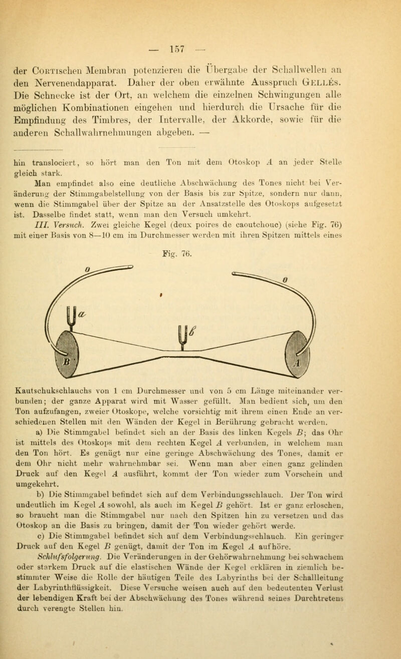 der CoRTischeii Membran potenzieren die Übergabe der Schallwellen an den Nervenendapparat. Daher der oben erwähnte Ausspruch Gelles. Die Schnecke ist der Ort. an welchem die einzelnen Schwingungen alle möglichen Kombinationen eingehen und hierdurch die Ursache für die Empfindung des Timbres, der Intervalle, der Akkorde, sowie für die anderen Schallwahrnehmungen abgeben. — hin translociert, so hört man den Ton mit dem Otoskop А an jeder Stelle gleich stark. Man empfindet also eine deutliche Abschwäehung des Tones nicht bei Ver- änderuuL;' der Stimmgabelstellung von der Basis bis zur Spitze, sondern nur dann, wenn die Stimmgabel über der Spitze an der Ansatzstelle des Otnskops aufgesetzt ist. Dasselbe tindet statt, wenn man den Versuch umkehrt. ///. Versuch. Zwei gleiche Kegel (deux poires de caoutchouc) (siehe Fig. 76) mit einer Basis von 8—10 cm im Durchmesser werden mit ihren Spitzen mittels eines Fig. 7H. Kautschukschlauchs von 1 cm Durchmesser und von 5 cm Länge miteinander ver- bunden; der ganze Apparat wird mit AVasser gefüllt. ЗГап bedient sich, um den Ton aufzufangen, zweier Otoskope, welche vorsichtig mit ihrem einen Ende an ver- schiedenen Stellen mit den AVänden der Kegel in Berührung gebracht werden. a) Die Stimmgabel befindet sich an der Basis des linken Kegels B; das Ohr ist mittels des Otoskoi>s mit dem rechten Kegel А verbunden, in welchem man den Ton hört. Es genügt nur eine geringe Abschwächung des Tones, damit er dem Ohr nicht mehr wahrnehmbar sei. Wenn man aber einen ganz gelinden Druck auf den Kegel А ausführt, kommt der Ton wieder zum Vorschein und umgekehrt. b) Die Stimmgabel befindet sich auf dem Verbinduugsschlaucli. Der Ton wii*d undeutlich im Kegel А sowohl, als auch im Kegel В gehört. Ist er ganz erloschen, so braucht man die Stimmgabel nur nach den Spitzen hin zu versetzen und das Otoskop an die Basis zu bringen, damit der Ton wieder gehört werde. c) Die Stimmgabel befindet sich auf dem Verbindungsschlauch. Ein geringer Druck auf den Kegel В genügt, damit der Ton im Kegel А aufhöre. Schlnfsfolger ung. Die Л''oränderungen in der Gehörwahrnehmung bei schwachem oder starkem Druck auf die elastischen Wände der Kegel erklären in ziemlich be- stimmter Weise die Rolle der häutigen Teile des Labyrinths bei der Schallleitung der Labyrinthflüssigkeit. Diese Versuche weisen auch auf den bedeutenten Verlust der lebendigen Kraft bei der Abschwächung des Tones während seines Durchtretens durch verengte Stellen hin.