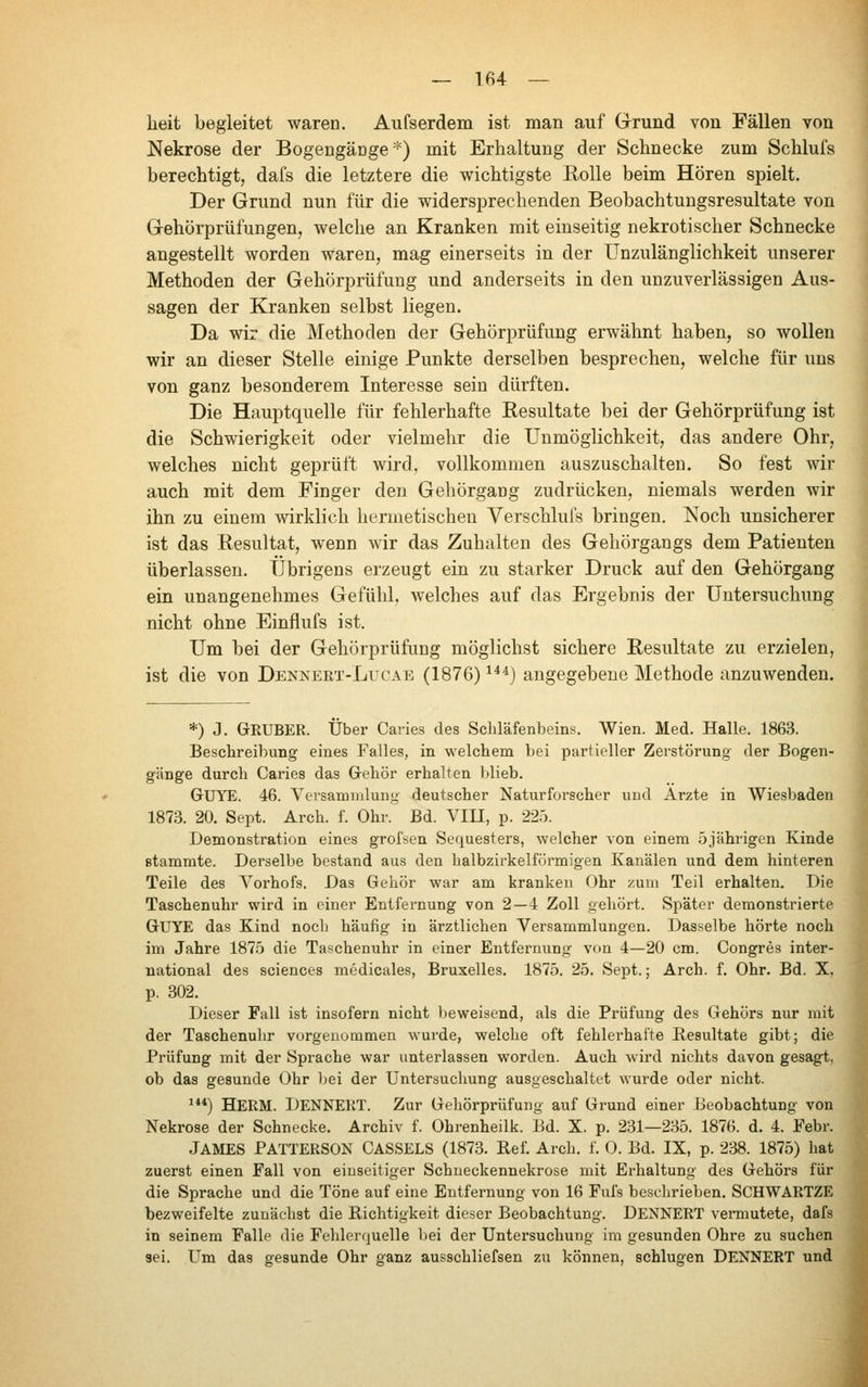 lieit begleitet waren. Aufserdem ist man auf Grrund von Fällen von Nekrose der Bogengänge'^) mit Erhaltung der Schnecke zum Schlufs berechtigt, dafs die letztere die wichtigste Rolle beim Hören spielt. Der Grund nun für die widersprechenden Beobachtuugsresultate von Gehörprüfungen, welche an Kranken mit einseitig nekrotischer Schnecke angestellt worden waren, mag einerseits in der Unzulänglichkeit unserer Methoden der Gehörprüfung und anderseits in den unzuverlässigen Aus- sagen der Kranken selbst liegen. Da wir die Methoden der Gehörprüfung erwähnt haben, so wollen wir an dieser Stelle einige Punkte derselben besprechen, welche für uns von ganz besonderem Interesse sein dürften. Die Hauptquelle für fehlerhafte Eesultate bei der Gehörprüfung ist die Schwierigkeit oder vielmehr die Unmöglichkeit, das andere Ohr, welches nicht geprüft wird, vollkommen auszuschalten. So fest wir auch mit dem Finger den Gehörgang zudrücken, niemals werden wir ihn zu einem wirklich hermetischen Verschlufs bringen. Noch unsicherer ist das Resultat, wenn wir das Zuhalten des Gehörgangs dem Patienten überlassen. Übrigens erzeugt ein zu starker Druck auf den Gehörgang ein unangenehmes Gefühl, welches auf das Ergebnis der Untersuchung nicht ohne Einflufs ist. Um bei der Gehörprüfung möglichst sichere Resultate zu erzielen, ist die von Dennert-Lucae (1876) ^^'^) angegebene Methode anzuwenden. *) J. Gruber. Über Caries des Schläfenbeins. Wien. Med. Halle. 1863. Beschreibung eines Falles, in welchem bei partieller Zerstörung der Bogen- gänge durch Caries das Gehör erhalten blieb. GUYE. 46. Versammlung deutscher Naturforscher und Arzte in Wiesbaden 1873. 20. Sept. Arch. f. Ohr. Bd. VIU, p. 225. Demonstration eines grofsen Sequesters, welcher von einem 5jährigen Kinde stammte. Derselbe bestand aus den halbzirkelfürmigen Kanälen und dem hinteren Teile des Л^orhofs. Das Gehör war am kranken Ohr zum Teil erhalten. Die Taschenuhr wird in einer Entfernung von 2—4 Zoll gehört. Später demonstrierte GUYE das Kind noch häufig in ärztlichen Versammlungen. Dasselbe hörte noch im Jahre 1875 die Taschenuhr in einer Entfernung von 4—20 cm. Congres inter- national des Sciences medicales, Bruxelles. 1875. 25. Sept.; Arch. f. Ohr. Bd. X, p. 302. Dieser Fall ist insofern nicht Ijeweisend, als die Prüfung des Gehörs nur mit der Taschenuhr vorgenommen wurde, welche oft fehlerhafte Resultate gibt; die Prüfung mit der Sprache war unterlassen worden. Auch wird nichts davon gesagt, ob das gesunde Ohr bei der Untersuchung ausgeschaltet Avurde oder nicht. ^**) HERM. DENNERT. Zur Gehörprüfung auf Grund einer Beobachtung von Nekrose der Schnecke. Archiv f. Ohrenheilk. Bd. X. p. 231—235. 1876. d. 4. Febr. James PATTERSON CASSELS (1873. Ref. Arch. f. 0. Bd. IX, p. 238. 1875) hat zuerst einen Fall von einseitiger Schneckennekrose mit Erhaltung des Gehörs für die Sprache und die Töne auf eine Entfernung von 16 Fufs beschrieben. SCHWARTZE bezweifelte zunächst die Richtigkeit dieser Beobachtung. DENNERT vermutete, dafs in seinem Falle die Fehlerquelle bei der Untersuchung im gesunden Ohre zu suchen sei. Um das gesunde Ohr ganz ausschliefsen zu können, schlugen DENNERT und
