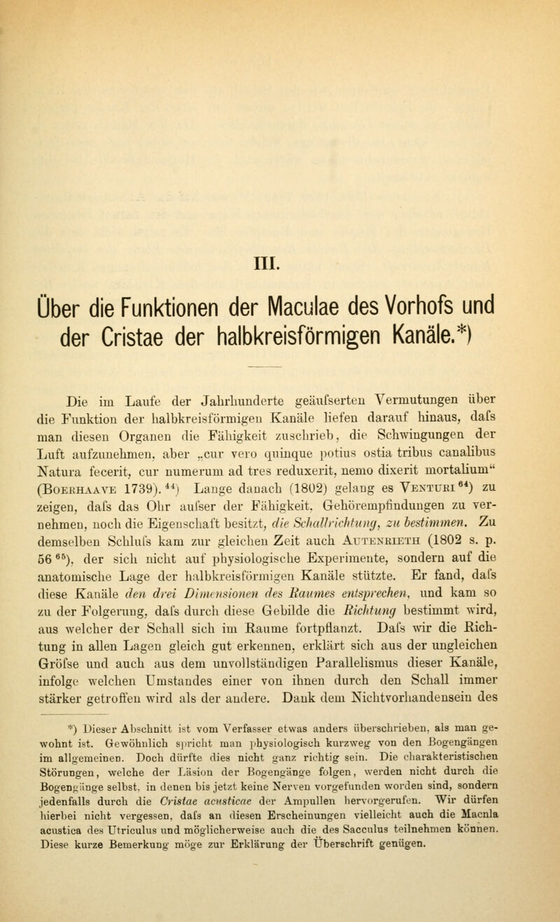 Ober die Funktionen der Maculae des Vorhofs und der Cristae der halbkreisförmigen Kanäle.*) Die im Laufe der Jabrliimderte geäufserten A^ermutungen über die Funktion der halbkreisförmigen Kanäle liefen darauf hinaus, dafs man diesen Organen die Fähigkeit zuschrieb, die Schwingungen der Luft aufzunehmen, aber ..cur vero quinque potius ostia tribus canalibus Natura fecerit, cur numerum ad tres reduxerit, nemo dixerit mortalium (BOEEH.VAVE 1739),**) Lange danach (1802) gelang es Ventuki«*) zu zeigen, dafs das Ohr aufser der Fähigkeit. Gehörempfindungen zu ver- nehmen, noch die Eigenschaft besitzt, die Schallrichtung, zu bestimmen. Zu demselben Schluls kam zur gleichen Zeit auch Autenkieth (1802 s. p. 56 ^^). der sich nicht auf physiologische Experimente, sondern auf die anatomische Lage der halbkreisförmigen Kanäle stützte. Er fand, dafs diese Kanäle den drei Dimensionen des Raumes entsprechen, und kam so zu der Folgerung, dafs durch diese Gebilde die Richtung bestimmt wird, aus welcher der Schall sich im Räume fortpflanzt. Dafs ллаг die ßich- tuDg in allen Lagen gleich gut erkennen, erklärt sich aus der ungleichen Gröfse und auch aus dem unvollständigen Parallelismus dieser Kanäle, infolge welchen Umstandes einer von ihnen durch den Schall immer stärker getroffen wird als der andere. Dank dem Nichtvorhandensein des *) Dieser Abschnitt ist vom Verfasser etwas anders übersciirieben. als man ge- wohnt ist. Gewöhnlich s|incht man physiologisch kurzweg von den Bogengängen im allgemeinen. Doch dürfte dies nicht ganz richtig sein. Die charakteristischen Störungen, welche der Läsion der Bogengänge folgen, wei-den nicht durch die Bogen:änge selbst, in denen bis jetzt keine Nerven vorgefunden worden sind, sondern jedenfalls durch die Cristae acnsticae der Ampullen liervorgerufcn. Wir dürfen hierbei nicht vei'gessen, dafs an diesen Erscheinungen vielleicht auch die Macnla acustica des Utriculus und möglicherweise auch die des Saccnlus teilnehmen können. Diese kurze Bemerkung möge zur Erklärung der Überschrift genügen.