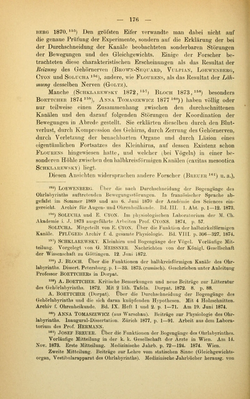 — 17в — BERG 1870. ^^^^) Den gröfsten Eifer verwandte man dabei nicht auf die genaue Prüfung der Experimente, sondern auf die Erklärung der bei der Durchschneidung der Kanäle beobachteten sonderbaren Störungen der Bewegungen und des Gleichgewichts. Einige der Forscher be- trachteten diese charakteristischen Erscheinungen als das Resultat der Reizuny des Gehörnerven (Browx-Sequaed, Vulpian, Loewenberg, Cyok und SoLUCHA '^^^), andere, wie Flourens, als das Resultat der Läh- mung desselben Nerven (Goltz). Manche (Schklarewsky 1872, ^^') Bloch 1873,^^**) besonders Boettcher 1874'-^^), Akna Tomaszeavicz 1877^^*')) haben völlig oder nur teilweise einen Zusammenhang zwischen den durchschnittenen Kanälen und den darauf folgenden Störungen der Koordination der Bewegungen in Abrede gestellt. Sie erklärten dieselben durch den Blut- verlust, durch Kompression des Gehirns, durch Zerrung des Gehörnerven, durch Verletzung der benachbarten Organe und durch Läsion eines eigentümlichen Fortsatzes des Kleinhirns, auf dessen Existenz schon Flourens hingewiesen hatte, und welcher (bei Vögeln) in einer be- sonderen Höhle zwischen den halbkreisförmigen Kanälen (cavitas mesootica Schklarewsky) liegt. Diesen Ansichten Avidersprachen andere Forscher (Breuer ^'^\) u.a.), '*^) Loewenberg. ТТЬег die nach Durchschneidung der Bogengänge des Ohrlabyriuths auftretenden Bewegungsstörungen. In französischer Sprache ab- gefafst im Sommer 1869 und am 6. Juni 1870 der Academie des Sciences ein- gereicht. Archiv für Augen-und Ohrenheilkunde. Bd. III. I.Abt, p. 1—12. 1873. «) SOLUCHA und E. CYON. Im physiologischen Laboratorium der M. Ch. Akademie i. J. 1873 ausgeführte Arbeiten Prof. CYONS. 1874. p. 57. SOLUCHA. Mitgeteilt von E. CYON. Über die Funktion der halbzirkeiförmigen Kanäle. PFLÜGERs Archiv f. d. gesamte Physiologie. Bd. VIII. p. 306-327. 1874. ^*') SCHKLAREWSKY. Kleinhirn und Bogengänge der Vögel. Vorläufige Mit- teilung. Vorgelegt von G. MEISSNER. Nachrichten von der Königl. Gesellschaft der Wissenschaft zu Göttingen. 12. Juni 1872. *'^*) J. Bloch. Über die Funktionen der halbkreisförmigen Kanäle des Ohr- labyrinths. Dissert. Petersburg, p. 1—33. 1873. (russisch). Geschrieben unter Anleitung Professor BOETTCHERs in Dorpat. ^^^) A. Boettcher. Kritische Bemerkungen und neue Beiträge zur Litteratur des Gehörlabyrinths. 1872. Mit 2 lith. Tafeln. Dorpat. 1872. 8. p. 88. A. Boettcher (Dorpat). Über die Durchschneidung der Bogengänge des Gehörlabyrinths und die sich daran knüpfenden Hypothesen. Mit 4 Holzschnitten. Archiv f. Ohrenheikunde. Bd. IX. Heft 1 und 2. p. 1—71. Am 19. Juni 1874. '«•) ANNA TOMASZEWICZ (aus Warschau). Beiträge zur Physiologie des Ohr- labyrinths. Inaugural-Dissertation. Zürich 1877. p. 1—91. Arbeit aus dem Labora- torium des Prof. Hermann. ^*') Josef Breuer. Über die Funktionen der Bogengänge des (Dhrlabyrinthes. Vorläufige Mitteilung in der k. k. Gesellschaft der Ärzte in Wien. Am 14. Nov. 1873. Erste Mitteilung. Medizinische Jahrb. p. 72—124. 1874. Wien. Zweite Mitteilung. Beiträge zur Lehre vom statischen Sinne (Gleichgewichts- organ, Vestiljularapparat des Ohrlabyrinths). Medizinische Jahrbücher herausg. von