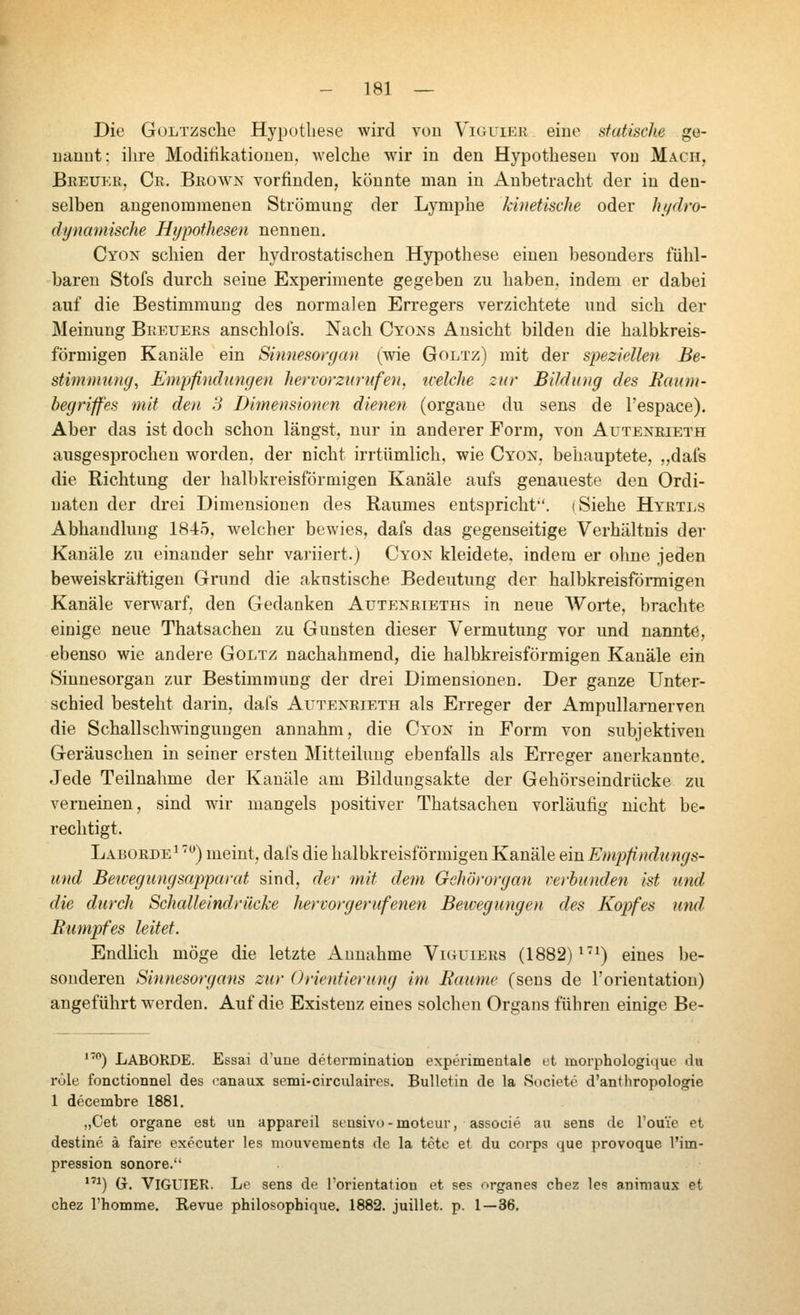 Die GüLTZsche Hypothese wird von Viguier eine statische ge- uanut: ihre Moditikatioueu. welche wir in den Hypothesen von Mach, Breuer, Cr. Brown vorfinden, könnte man in Anbetracht der in den- selben angenommenen Strömung der Lymphe kinetische oder ht^dro- dynamische Htjpothesen nennen, Cyon schien der hydrostatischen Hypothese einen besonders fühl- baren Stofs durch seine Experimente gegeben zu haben, indem er dabei auf die Bestimmung des normalen Erregers verzichtete und sich der Meinung Breuers anschlofs. Nach Cyons Ansicht bilden die halbkreis- förmigen Kanäle ein Sinnesorgan (wie Goltz) mit der speziellen Be- stimmung, Empfindungen hervorzurufen, welclie zur Bildung des Baum- begriffes mit den 3 Dimensionen dienen (orgaue du sens de l'espace). Aber das ist doch schon längst, nur in anderer Form, von Auteneieth ausgesprochen worden, der nicht irrtümlich, wie Cyon, behauptete, „dafs die Richtung der halbkreisförmigen Kanäle aufs genaueste den Ordi- uaten der drei Dimensionen des Raumes entspricht, i Siehe Hyrtls Abhandlung 1845, welcher bewies, dafs das gegenseitige Verhältnis der Kanäle zu einander sehr variiert.) Cyon kleidete, indem er ohne jeden beweiskräftigen Grund die akustische Bedeutung der halbkreisförmigen Kanäle verwarf, den Gedanken Autenrieths in neue AVorte, brachte einige neue Thatsachen zu Gunsten dieser Vermutung vor und nannte, ebenso wie andere Goltz nachahmend, die halbkreisförmigen Kanäle ein Sinnesorgan zur Bestimmung der drei Dimensionen. Der ganze Unter- schied besteht darin, dafs Auteneieth als Erreger der Ampullarnerven die Schallschwingungen annahm, die Cyon in Form von subjektiven Geräuschen in seiner ersten Mitteilung ebenfalls als Erreger anerkannte. Jede Teilnahme der Kanäle am Bildungsakte der Gehörseindrücke zu verneinen, sind war mangels positiver Thatsachen vorläufig nicht be- rechtigt. Laborde^ ') meint, dafs die halbkreisförmigen Kanäle ein Empfindungs- und Bewegungsapparat sind, der mit dem Gehörorgan verbunden ist und die durch Schalleindrücke hervorgerufenen Beivegungen des Kopfes und Rumpfes leitet. Endlich möge die letzte Annahme Viguiers (1882) ^^) eines be- sonderen Sinnesorgans zur Orientierung im Räume (sens de l'orientatiou) angeführt werden. Auf die Existenz eines solchen Organs führen einige Be- *'') LABORDE. Essai d'une determmation experimentale vi inorphologiquc du röle fonctionnel des canaux semi-circulau-es. Bulletin de la Suciete d'anthropologie 1 decembre 1881. „Cet Organe est un appareil sensivo-moteur, associe au sens de l'ouie et destine ä faire executer les mouvements de la tete et du corps que provoque l'im- pression sonore. ^) G. Viguier. Le sens de l'orientation et ses nrganes chez les animaus et chez l'homme. Revue philosophique. 1882. juillet. p. 1—36,