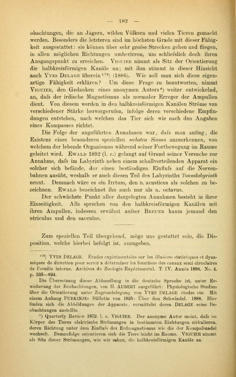 obachtuDgen, die an Jägeru, wilden Völkern und vielen Tieren gemacht werden. Besonders die letzteren sind im höchsten Grade mit dieser Fällig- keit ausgestattet: sie können über sehr grofse Strecken gehen und fliegen, in allen möglichen Richtungen umherirren, шп schliefslich doch ihren Ausgangspunkt zu erreichen. Viguier nimmt als Sitz der Orientierung die halbkreisförmigen Kanäle an; mit ihm stimmt in dieser Hinsicht auch Yves Belage überein ^'■^) (1886). Wie soll man sich diese eigen- artige Fähigkeit erklären? Um diese Frage zu beantworten, nimmt ViGUiEE, den Gedanken eines anonymen Autors*) weiter entwickelnd, an, dafs der irdische Magnetismus als normaler Erreger der Ampullen dient. Von diesem werden in den halbkreisförmigen Kanälen Ströme von verschiedener Stärke hervorgerufen, infolge deren verschiedene Empfin- dungen entstehen, nach welchen das Tier sich wie nach den Angaben eines Kompasses richtet. Die Folge der angeführten Annahmen war, dafs man anfing, die Existenz eines besonderen speziellen sechsten Sinnes anzuerkennen, von welchem der lebende Organismus während seiner Fortbewegung im Räume geleitet wird. Ewald 1892 (1. c.) gelangt auf Grund seiner Versuche zur Annahme, dafs im Labyrinth neben einem schallverteilenden Apparat ein solcher sich befände, der einen beständigen Einfiufs auf die Nerven- bahnen ausübt, weshalb er auch diesen Teil des Labyrinths Tonuslabi/rinth nennt. Demnach wäre es ein L-rtum, den n. acusticus als solchen zw be- zeichnen. Ewald bezeichnet ihn auch nur als n. octavus. Der schwächste Punkt aller dargelegten Annahmen besteht in ihrer Einseitigkeit. Alle sprechen von den halbkreisförmigen Kanälen mit ihren Ampullen, indessen ervsähnt aufser Beeuer kaum jemand den utriculus und den sacculus. Zum speziellen Teil übergehend, möge uns gestattet sein, die Dis- position, Avelche hierbei befolgt ist. anzugeben. 172^ Yves DELAGE. Etudes experinientales sur les illusiuns statistiques et dyna- miques de direction pour servir а determiner les fonctions des canaux semi circulaires de l'oreille interne. Archives de Zoologie Experimental. T. IV. Annee 1886. Nu. 4. p. 535—624. Die Übersetzung dieser Abhandlung in die deutsche Sprache ist, unter Er- weiterung der Beobachtungen, von H. AUBERT ausgeführt: Physiologische Studien über die Orientierung unter Zugrundelegung von YA^ES DELAGE etudes etc. Mit einem Anhang PURKINJES Hiilletin von 1825: Über den Schwindel. 1888. Hier finden sich die Abbildungen der Apparate. vermittelst deren DELAGE seine Be- obachtungen anstellte. *) Q,uarterly Кеу1елу 1872. 1. с. ViGUIER. Der anonyme Autor meint, dafs im Körper des Tieres elektrische Strömungen in bestimmten Kichtungen cirkulieren, deren Richtung unter dem Einflufs des Erdmagnetismus wie die der Kompafsnadel wechselt. Demzufolge orientieren sich die Tiere leicht im Räume. ViGUIER nimmt als Sitz dieser Strömungen, wie wir sahen, die halbkreisförmigen Kanäle an.