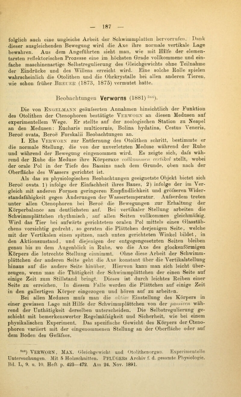 folglich auch eine uugleiche Arbeit der Schwimmplatteu hervorrufen. Dank dieser ausgleichenden Bewegung wird die Axe ihre normale vertikale Lage bewahren. Aus dem Angeführten sieht man, wie mit Hilfe der elemen- tarsten reflektorischen Prozesse eine im höchsten Grade vollkommene und ein- fache maschinenartige Selbstregulierung des Gleichgewichts ohne Teilnahme der Eindrücke und des AVillens erreicht wird. Eine solche Rolle spielen wahrscheinlich die Otolithen und die Ohrkrystalle bei allen anderen Tieren, wie schon früher Beeuer (1873, 1875) vermutet hatte. Beobachtimgeu Verworns (1881) ^''). Die von ExiiELMAXN geäufserten Annahmen hinsichtlich der Funktion des Otolithen der Ctenophoren bestätigte Verwohn an diesen Medusen auf experimentellem Wege. Er stellte auf der zoologischen Station zu Neapel an den Medusen: Eucharis raulticornis, Bolina hydatina, Cestus Л'eneris, Beroe ovata, Beroe Forskalii Beobachtungen an. I. Ehe Verwoex zur Entfernung des Otolithen schritt, bestimmte er die normale Stellung, die von der unverletzten Meduse während der Ruhe und während der Bewegung eingenommen wird. Es zeigte sich, dafs wäh- i-end der Ruhe die Meduse ihre Körperaxe rolll.oii/iiiri/ rrrtikal stellt, wobei der orale Pol in der Tiefe des Bassins nach dem Grunde, oben nach der Oberfläche des ЛУassers gerichtet ist. Als das zu physiologischen Beobachtungen geeignetste Objekt bietet sich Beroe ovata 1) infolge der Einfachheit ihres Baues, 2) infolge der im Ver- gleich mit anderen Formen geringeren Empfindlichkeit und gröfseren Wider- standsfähigkeit gegen Änderungen der AVassertemperatur. Aufserdem treten unter allen Ctenophoren bei Beroe die Bewegungen zur Erhaltung der Körperbalance am deutlichsten auf. Bei vertikaler Stellung arbeiten die Schwimmplättchen rhythmisch. auf allen Seiten vollkommen gleichmäfsig. Wird das Tier bei aufwärts gerichtetem oi'alen Pol mittels eines Glasstäb- chens vorsichtig gedreht. so geraten die Piättchen derjenigen Seite. welche mit der Vertikalen einen spitzen, nach unten gerichteten Winkel bildet, in den Aktionszustand. und diejenigen der entgegengesetzten Seiten bleiben genau bis zu dem Augenblick in Ruhe, wo die Axe des glockenförmigen Körpers die lotrechte Stellung einnimmt. Ohne diese Arbeit der Schwimm- plättchen der anderen Seite geht die Axe konstant über die Л''ertikalstellung hinaus auf die andere Seite hinüber. Hiervon kann man sich leicht über- zeugen, wenn man die Thätigkeit der Schwimmplättchen der einen Seite auf einige Zeit zum Stillstand bringt. Dieses ist durch leichtes Reiben einer Seite zu erreichen. In diesem Falle лverden die Plättchen auf einige Zeit in den gallertigen Körper eingezogen und hören auf zu arbeiten. Bei allen Medusen mufs mau die nL-fici Einstellung des Körpers in einer gewissen Lage mit Hilfe der Schwimmplättchen von der passirni wäh- rend der TJnthätigkeit derselben unterscheiden. Die Selbstregulierung ge- schieht mit bemerkensлverter Regelmäfsigkeit und Sicherheit, wie bei einem physikalischen Experiment. Das spezifische Gewicht des Körpers der Cteno- phoren variiert mit der eingenommeneu Stellung an der Oberfläche oder auf dem Boden des Gefäfses. '«) VERWOHN. MAX. fTleichgewicht und Otolithenorgau. Experimentelle Untersuchungen. Mit 5 Holzschnitten. PfLÜGERs Archiv f. d. gesamte Physiolonfie. Bd. L, 9. u. 10. Heft p. 423—472. Am 24. Nov. 1891.