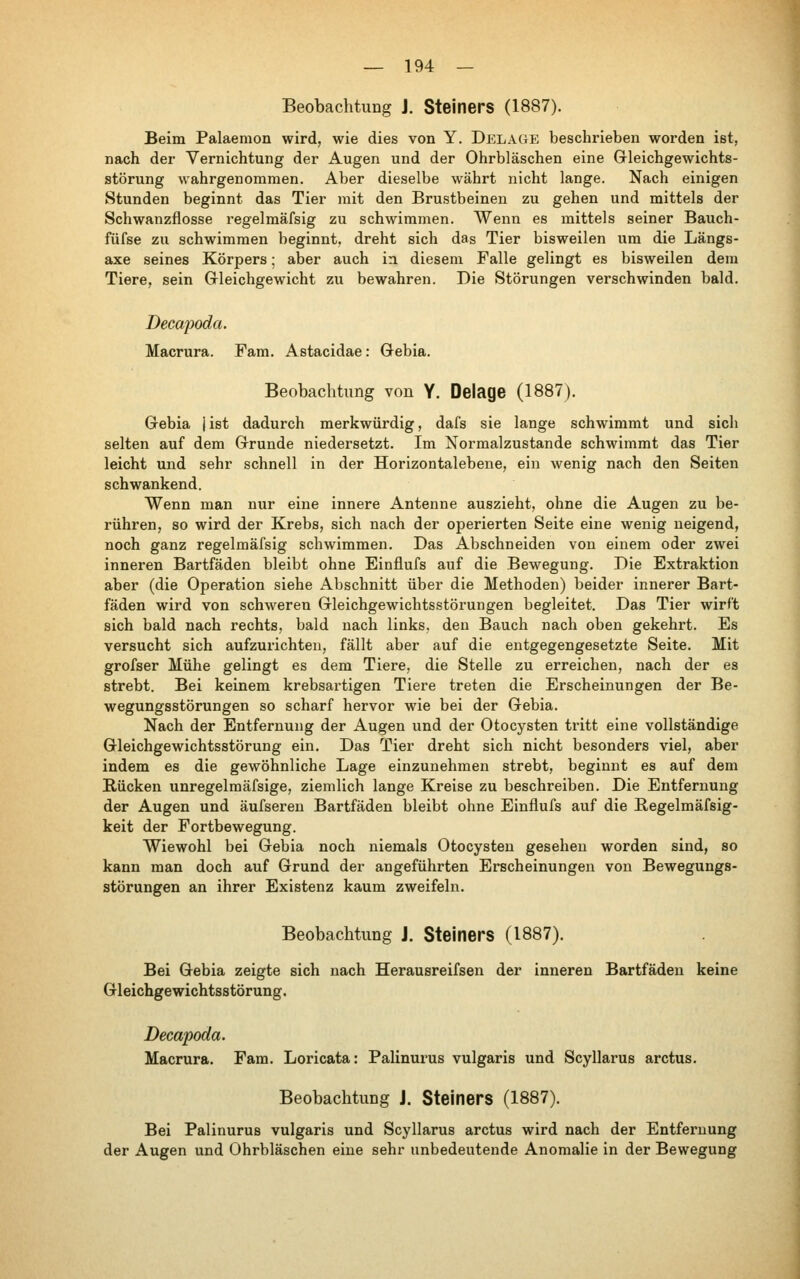 Beobachtung J. Steiners (1887). Beim Palaeraon wird, wie dies von Y. Delage beschrieben worden ist, nach der Vernichtung der Augen und der Ohrbläschen eine Gleichgewichts- störung wahrgenommen. Aber dieselbe währt nicht lange. Nach einigen Stunden beginnt das Tier mit den Brustbeinen zu gehen und mittels der Schwanzflosse regelmäfsig zu schwimmen. Wenn es mittels seiner Bauch- füfse zu schwimmen beginnt, dreht sich das Tier bisweilen um die Längs- axe seines Körpers; aber auch in diesem Falle gelingt es bisweilen dem Tiere, sein Gleichgewicht zu bewahren. Die Störungen verschwinden bald. Decapoda. Macrura. Fam. Astacidae: öebia. Beobachtung von Y. Delage (1887). Gebia jist dadurch merkwürdig, dafs sie lange schwimmt und sich selten auf dem Grunde niedersetzt. Im Normalzustande schwimmt das Tier leicht und sehr schnell in der Horizontalebene, ein wenig nach den Seiten schwankend. Wenn man nur eine innere Antenne auszieht, ohne die Augen zu be- rühren, so wird der Krebs, sich nach der operierten Seite eine wenig neigend, noch ganz regelmäfsig schwimmen. Das Abschneiden von einem oder zwei inneren Bartfäden bleibt ohne Einflufs auf die Bewegung. Die Extraktion aber (die Operation siehe Abschnitt über die Methoden) beider innerer Bart- fäden wird von schweren Gleichgewichtsstörungen begleitet. Das Tier wirft sich bald nach rechts, bald nach links, den Bauch nach oben gekehrt. Es versucht sich aufzurichten, fällt aber auf die entgegengesetzte Seite. Mit grofser Mühe gelingt es dem Tiere, die Stelle zu erreichen, nach der es strebt. Bei keinem krebsartigen Tiere treten die Erscheinungen der Be- wegungsstörungen so scharf hervor wie bei der Gebia. Nach der Entfernung der Augen und der Otocysten tritt eine vollständige Gleichgewichtsstörung ein. Das Tier dreht sich nicht besonders viel, aber indem es die gewöhnliche Lage einzunehmen strebt, beginnt es auf dem Rücken unregelmäfsige, ziemlich lange Kreise zu beschreiben. Die Entfernung der Augen und äufseren Bartfäden bleibt ohne Einflufs auf die Begelmäfsig- keit der Fortbewegung. Wiewohl bei Gebia noch niemals Otocysten gesehen worden sind, so kann man doch auf Grund der angeführten Erscheinungen von Bewegungs- störungen an ihrer Existenz kaum zweifeln. Beobachtung J. Steiners (1887). Bei Gebia zeigte sich nach Herausreifsen der inneren Bartfäden keine Gleichgewichtsstörung. Decapoda. Macrura. Fam, Loricata: Palinurus vulgaris und Scyllarus arctus. Beobachtung J. Steiners (1887), Bei Palinurus vulgaris und Scyllarus arctus wird nach der Entfernung der Augen und Ohrbläschen eine sehr unbedeutende Anomalie in der Bewegung