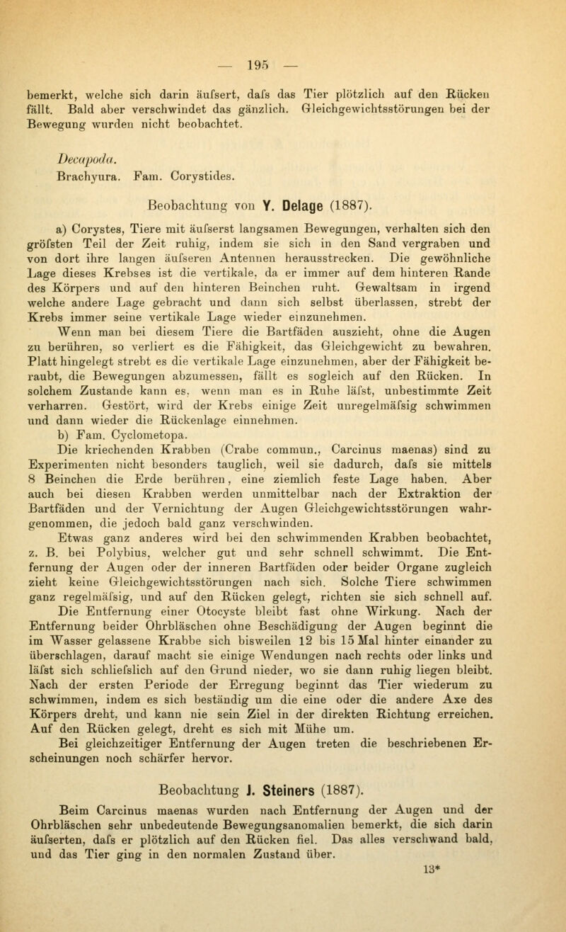 bemerkt, welche sich darin äufsert, dafs das Tier plötzlich auf den Rücken fällt. Bald aber verschwindet das gänzlich. Gleichgewichtsstörungen bei der Bewegung wurden nicht beobachtet. Decapoda. Brachyura. Fam. Corystides. Beobachtung von Y. Delage (1887). a) Corystes, Tiere mit äufserst langsamen Bewegungen, verhalten sich den gröfsten Teil der Zeit ruhig, indem sie sich in den Sand vergraben und von dort ihre laugen äufseren Antennen herausstrecken. Die gewöhnliche Lage dieses Krebses ist die vertikale, da er immer auf dem hinteren Rande des Körpers und auf den hinteren Beinchen ruht. Grewaltsam in irgend welche andere Lage gebracht und dann sich selbst überlassen, strebt der Krebs immer seine vertikale Lage Avieder einzunehmen. Wenn man bei diesem Tiere die Bartfäden auszieht, ohne die Augen zu berühren, so verliert es die Fähigkeit, das Gleichgewicht zu bewahren. Platt hingelegt strebt es die vertikale Lage einzunehmen, aber der Fähigkeit be- raubt, die Bewegungen abzumessen, fällt es sogleich auf den Rücken. In solchem Zustande kann es. wenn man es in Ruhe läfst, unbestimmte Zeit verharren. Gestört, wird der Krebs einige Zeit unregelmäfsig schwimmen und dann wieder die Rückenlage einnehmen. b) Fam. Cyclometopa. Die kriechenden Krabben (Grabe commun., Carcinus maenas) sind zu Experimenten nicht besonders tauglich, weil sie dadurch, dafs sie mittels 8 Beinchen die Erde berühren, eine ziemlich feste Lage haben. Aber auch bei diesen Krabben werden unmittelbar nach der Extraktion der Bartfäden und der Vernichtung der Augen Gleichgewichtsstörungen wahr- genommen, die jedoch bald ganz verschwinden. Etwas ganz anderes wird bei den schwimmenden Krabben beobachtet, z. B. bei Polybius, welcher gut und sehr schnell schwimmt. Die Ent- fernung der Augen oder der inneren Bartfäden oder beider Organe zugleich zieht keine Gleichgewichtsstörungen nach sich. Solche Tiere schwimmen ganz regelmäfsig, und auf den Rücken gelegt, richten sie sich schnell auf. Die Entfernung einer Otocyste bleibt fast ohne Wirkung. Nach der Entfernung beider Ohrbläschen ohne Beschädigung der Augen beginnt die im Wasser gelassene Krabbe sich bisweilen 12 bis 15 Mal hinter einander zu überschlagen, darauf macht sie einige Wendungen nach rechts oder links und läfst sich schliefslich auf den Grund nieder, wo sie dann ruhig liegen bleibt. Nach der ersten Periode der Erregung beginnt das Tier wiederum zu schwimmen, indem es sich beständig um die eine oder die andere Axe des Körpers dreht, und kann nie sein Ziel in der direkten Richtung erreichen. Auf den Rücken gelegt, dreht es sich mit Mühe um. Bei gleichzeitiger Entfernung der Augen treten die beschriebenen Er- scheinungen noch schärfer hervor. Beobachtung J. Steiners (1887). Beim Carcinus maenas wurden nach Entfernung der Augen und der Ohrbläschen sehr unbedeutende Bewegungsanomalien bemerkt, die sich darin äufserten, dafs er plötzlich auf den Rücken fiel. Das alles verschwand bald, und das Tier ging in den normalen Zustand über. 13*