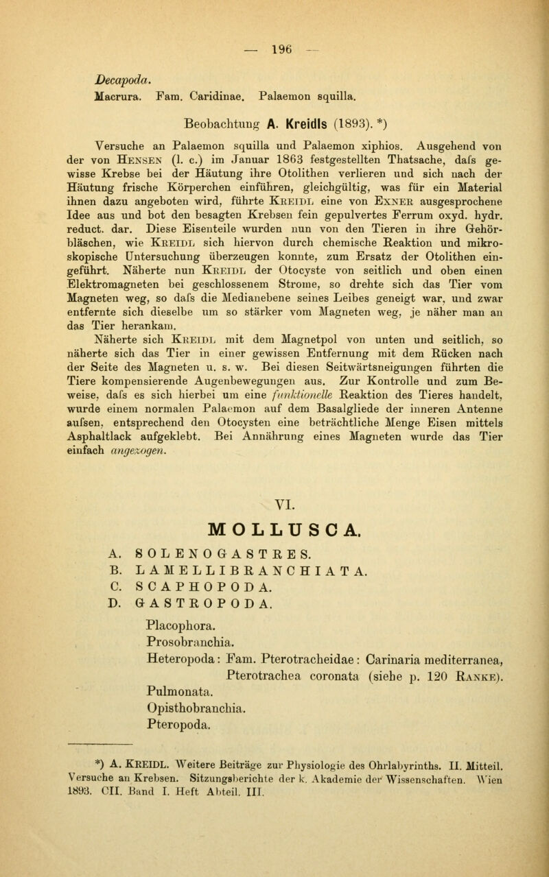 Decapoda. Macrura. Fam. Caridinae. Palaemon squilla. Beobachtung A. Kreidls (1893). *) Versuche an Palaemon squilla und Palaemon xiphios. Ausgehend von der von Hensen (1. c.) im Januar 1863 festgestellten Thatsache, dafs ge- wisse Krebse bei der Häutung ihre Otolithen verlieren und sich nach der Häutung frische Körperchen einführen, gleichgültig, was für ein Material ihnen dazu angeboten wird, führte Kreide eine von Exner ausgesprochene Idee aus und bot den besagten Krebsen fein gepulvertes Perrum oxyd, hydr. reduct. dar. Diese Eisenteile wurden nun von den Tieren in ihre Grehör- bläschen, wie Kreide sich hiervon durch chemische Reaktion und mikro- skopische Untersuchung überzeugen konnte, zum Ersatz der Otolithen ein- geführt. Näherte nun Kreide der Otocyste von seitlich und oben einen Elektromagneten bei geschlossenem Strome, so drehte sich das Tier vom Magneten weg, so dafs die Mediauebene seines Leibes geneigt war, und zwar entfernte sich dieselbe um so stärker vom Magneten weg, je näher man an das Tier herankam. Näherte sich Kreide mit dem Magnetpol von unten und seitlich, so näherte sich das Tier in einer gewissen Entfernung mit dem Rücken nach der Seite des Magneten u. s. w. Bei diesen Seitwärtsneigungen führten die Tiere kompensierende Augenbewegungen aus. Zur Kontrolle und zum Be- weise, dafs es sich hierbei um eine funktionelle Reaktion des Tieres handelt, wurde einem normalen Palaemon auf dem Basalgliede der inneren Antenne aufsen, entsprechend den Otocysten eine beträchtliche Menge Eisen mittels Asphaltlack aufgeklebt. Bei Annährung eines Magneten wurde das Tier einfach апдел,одеп. VI. MOLLUSCA. A. 80LEN0GASTRES. B. LAMELLIBRANCHIATA. С SCAPHOPODA. D. GASTROPODA. Placophora. Prosobranchia. Heteropoda: Fam. Pterotracheidae: Carinaria mediterranea, Pterotrachea coronata (siebe p. 120 Ranke). Pulmonata. Opisthobranchia. Pteropoda. *) A. Kreide. Weitere Beiträge zur Physiologie des Ohrlabyrinths. П. Mitteil. Versuche an Krebsen. Sitzung8))erichte der k. Akademie der Wissenschaften. \\'ien 1893. СЯ1. Band I. Heft Abteil. III.