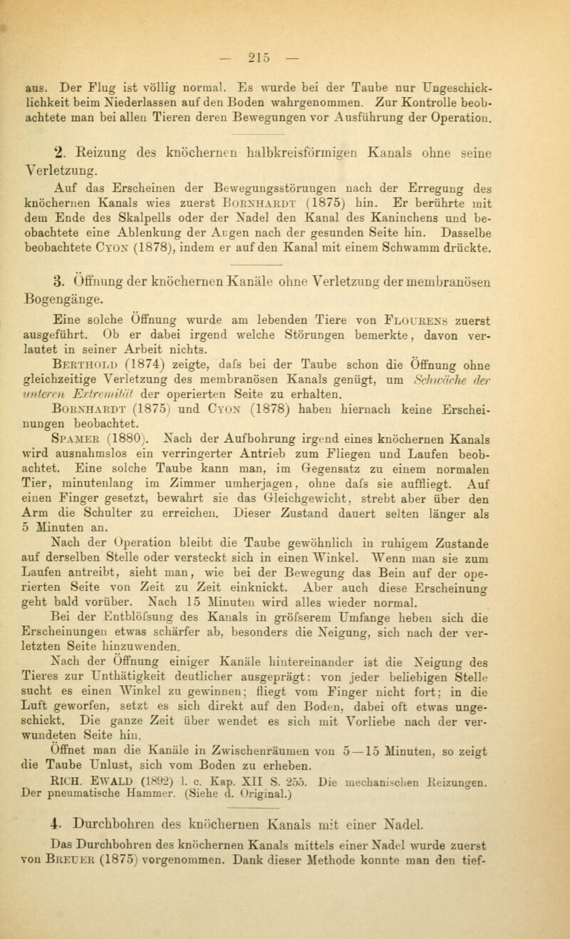 aus. Der Flug ist völlig normal. Es wurde bei der Taube nur Uugeschick- lichkeit beim Niederlassen auf den Boden wahrgenommen. Zur Kontrolle beob- achtete man bei allen Tieren deren Bewegungen vor Ausführung der Operation. 2. Eeizimg des knöchernen halbkreisförmigen Kanals ohne seine Verletzung. Auf das Erscheinen der Bewegungsstöi'ungen nach der Erregung des knöchernen Kanals wies zuerst ВоЕХНЛкьт (1875) hin. Er berührte mit dem Ende des Skalpells oder der Xadel den Kanal des Kaninchens imd be- obachtete eine Ablenkung der Argen nach der gesunden Seite hin. Dasselbe beobachtete Cyox (1878), indem er auf den Kanal mit einem Schwamm drückte. 3. Öffnung der knöchernen Kanäle ohne Verletzung der menibranösen Bogengänge. Eine solche Öffnung wurde am lebenden Tiere von Floubexs zuerst ausgeführt. Ob er dabei irgend welche Störungen bemerkte, davon ver- lautet in seiner Arbeit nichts. Berth<:)LD Г1874) zeigte, dafs bei der Taube schon die Öffnung ohne gleichzeitige Verletzung des membranösen Kanals genügt, um Sclnrnrke der unteren E.rtreiintäf der operierten Seite zu erhalten. BoENHAKDT (187.5) und Cyon (1878j haben hiernach keine Erschei- nungen beobachtet. Si'AMER (1880;, Nach der Aufbohrung irgend eines knöchernen Kanals wird ausnahmslos ein verringerter Antrieb zum Fliegen und Laufen beob- achtet. Eine solche Taube kann man, im Gegensatz zu einem normalen Tier, minutenlang im Zimmer umherjagen, ohne dafs sie auffliegt. Auf einen Finger gesetzt, bewahrt sie das (j-leichgewicht, strebt aber über den Arm die Schulter zu erreichen. Dieser Zustand dauert selten länger als о Minuten an. Nach der Operation bleibt die Taube gewöhnlich in ruhigem Zustande auf derselben Stelle oder versteckt sich in einen ЛУ1пке1. Wenn man sie zum Laufen antreibt, sieht man, wie bei der Bewegung das Bein auf der ope- rierten Seite von Zeit zu Zeit einknickt. Aber auch diese Erscheinung geht bald vorüber. Nach 15 Minuten wird alles лvieder normal. Bei der Entblöfsung des Kanals in gröfserem Umfange heben sich die Erscheinungen etwas schärfer ab, besonders die Neigung, sich nach der ver- letzten Seite hinzuwenden. Nach der Öffnung einiger Kanäle hintereinander ist die Neigung des Tieres zur Lnthätigkeit deutlicher ausgeprägt: von jeder behebigen Stelle sucht es einen AVinkel zu geлvinnen: fliegt vom Finger nicht fort; in die Luft ge\vorfen, setzt es sich direkt auf den Boden, dabei oft etwas unge- schickt. Die ganze Zeit über wendet es sich mit Vorliebe nach der ver- wundeten Seite hin. Öffnet man die Kanäle in Zwischenräumen von 5 —15 Minuten, so zeigt die Taube Unlust, sich vom Boden zu erheben. RICH. Ewald (1S92) l. с Kap. XII S. Iho. Die mechanischen Keizungen. Der pneumatische Hammer. (Siehe d. Oi-iginal.) 4. Durchbohren des knöchernen Kanals mit einer Nadel. Das Durchbohren des knöchernen Kanals mittels einer Nadel wurde zuerst von Breuer (1875) vorgenommen. Dank dieser Methode konnte man den tief-