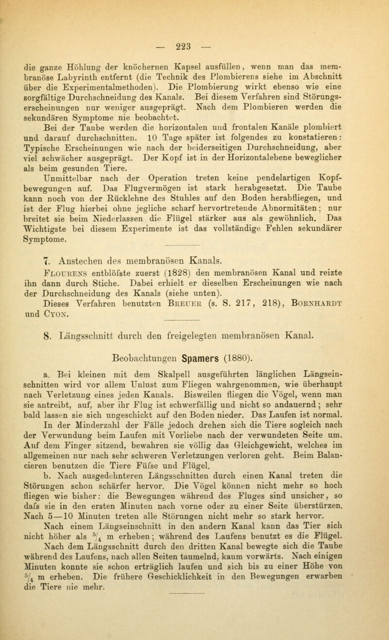 die ganze Höhlung der knöchernen Kapsel ausfüllen, wenn man das mera- branöse Labyrinth entfernt (die Technik des Plombierens siehe im Abschnitt über die Experimentalmethoden). Die Plombierung wirkt ebenso wie eine sorgfältige Durchschneidung des Kanals. Bei diesem A^erfahren sind Störungs- erscheinungen nur weniger ausgeprägt. Nach dem Plombieren werden die sekundären Symptome nie beobachtet. Bei der Taube werden die horizontalen und frontalen Kanäle plombiert und darauf durchschnitten. 10 Tage später ist folgendes zu konstatieren: Typische Erscheinungen wie nach der beiderseitigen Durchschneidung, aber viel зсЬл^асЬег ausgeprägt. Der Kopf ist in der Horizontalebene beweglicher als beim gesunden Tiere. Unmittelbar nach der Operation treten keine pendelartigen Kopf- bewegungen auf. Das Flugvermögen ist stark herabgesetzt. Die Taube kann noch von der Rücklehne des Stuhles auf den Boden herabfliegen, und ist der Flug hierbei ohne jegliche scharf hervortretende Abnormitäten; nur breitet sie beim Niederlassen die Flügel stärker aus als gewöhnlich. Das Wichtigste bei diesem Experimente ist das vollständige Fehlen sekundärer Symptome. 7. Anstechen des membranösen Kanals. Floueens entblöfste zuerst (1828) den membranösen Kanal und reizte ihn dann durch Stiche. Dabei erhielt er dieselben Erscheinungen wie nach der Durchschneidung des Kanals (siehe unten). Dieses Verfahren benutzten Beeuee (s. S. 217, 218), ВоЕУНЛЕВТ und Ctox. 8. Längsschnitt durch den freigelegten membranösen Kanal. Beobachtungen Spamers (1880). a. Bei kleinen mit dem Skalpell ausgeführten länglichen Längsein- schnitten wird vor allem Unlust zum Fliegen Avahrgenommen, wie überhaupt nach Verletzung eines jeden Kanals. Bisweilen fliegen die Vögel, wenn man sie antreibt, auf, aber ihr Flug ist schwerfällig und nicht so andauernd ; sehr bald lassen sie sich ungeschickt auf den Boden nieder. Das Laufen ist normal. In der Minderzahl der Fälle jedoch drehen sich die Tiere sogleich nach der Verwundung beim Laufen mit Vorliebe nach der verwundeten Seite um. Auf dem Finger sitzend, bewahren sie völlig das Gleichgewicht, welches im aUgemeinen nur nach sehr schweren Verletzungen verloren geht. Beim Balan- cieren benutzen die Tiere Füfse und Flügel. b. Nach ausgedehnteren Längsschnitten durch einen Kanal treten die Störungen schon schärfer hervor. Die Vögel können nicht mehr so hoch fliegen wie bisher: die Bewegungen während des Fluges sind unsicher, so dafs sie in den ersten Minuten nach vorne oder zu einer Seite überstürzen. Nach 5 —10 Minuten treten alle Störungen nicht mehr so stark hervor. Nach einem Längseinschuitt in den andern Kanal kann das Tier sich nicht höher als ^'^ m erheben; während des Laufens benutzt es die Flügel. Nach dem Längsschnitt durch den dritten Kanal bewegte sich die Taube während des Laufens, nach allen Seiten taumelnd, kaum vorwärts. Nach einigen Minuten konnte sie schon erträglich laufen und sich bis zu einer Höhe von ^/4 m erheben. Die frühere Greschicklichkeit in den Bewegungen erwarben die Tiere nie mehr.