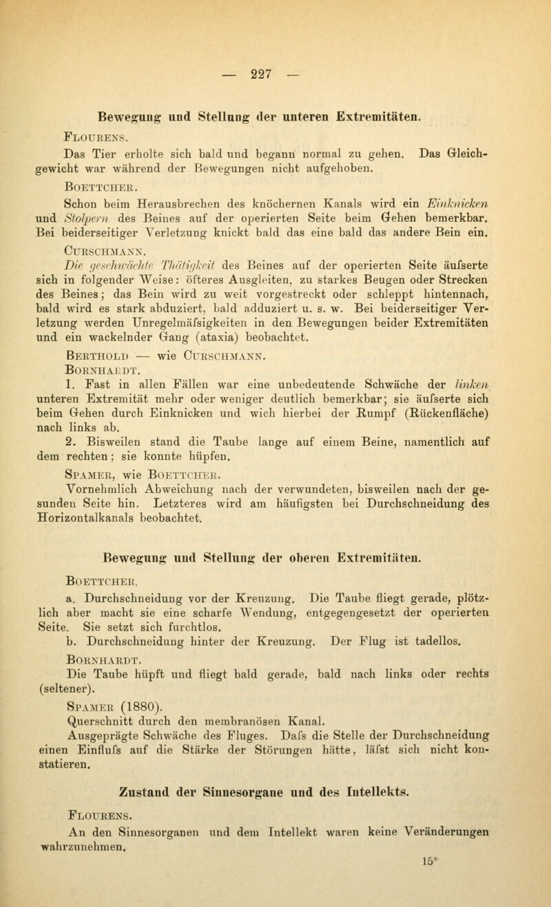 Bewegung und Stellung der unteren Extremitäten. Floueens. Das Tier erholte sich bald und begann normal zu gehen. Das Gleich- gewicht war während der Bewegungen nicht aufgehoben. BOETTCHER. Schon beim Herausbrechen des knöchernen Kanals wird ein Einl-niek^n und Stolpern des Beines auf der operierten Seite beim Grehen bemerkbar. Bei beiderseitiger Verletzung knickt bald das eine bald das andere Bein ein. CURSCHMAXN. Die geschiväehte Thätigkeit des Beines auf der operierten Seite äufserte sich in folgender Weise: öfteres Ausgleiten, zu starkes Beugen oder Strecken des Beines; das Bein wird zu weit vorgestreckt oder schleppt hintennach, bald wird es stark abduziert. bald adduziert u. s. w. Bei beiderseitiger Ver- letzung werden TJnregelmäfsigkeiten in den Bewegungen beider Extremitäten und ein wackelnder Grang (ataxia) beobachtet. Berthold — wie Curschmann. B0R]4HAEDT. 1. Fast in allen Fällen war eine unbedeutende Schwäche der linken unteren Extremität mehr oder weniger deutlich bemerkbar; sie äufserte sich beim Gehen durch Einknicken und wich hierbei der Rumpf (Rückenfläche) nach links ab. 2. Bisweilen stand die Taube lange auf einem Beine, namentlich auf dem rechten ; sie konnte hüpfen. Spamer, wie Boettcher. Vornehmlich Abweichung nach der verwundeten, bisweilen nach der ge- sunden Seite hin. Letzteres wird am häufigsten bei Durchschneidung des Horizontalkanals beobachtet. Bewegung und Stellung der oberen Extremitäten. Boettcher. a. Durchschneidung vor der Kreuzung. Die Taube fliegt gerade, plötz- lich aber macht sie eine scharfe Wendung, entgegengesetzt der operierten Seite. Sie setzt sich furchtlos. b. Durchschneidung hinter der Kreuzung. Der Flug ist tadellos. Bornharbt. Die Taube hüpft und fliegt bald gerade, bald nach links oder rechts (seltener). Spamer (1880). Querschnitt durch den merabranösen Kanal. Ausgeprägte Schwäche des Fluges. Dafs die Stelle der Durchschneidung einen Einflufs auf die Stärke der Störungen hätte, läfst sich nicht kon- statieren. Zustand der Sinnesorgane und des Intellekts. Flourens. An den Sinnesorganen und dem Intellekt waren keine Veränderungen wahrzunehmen. 15*