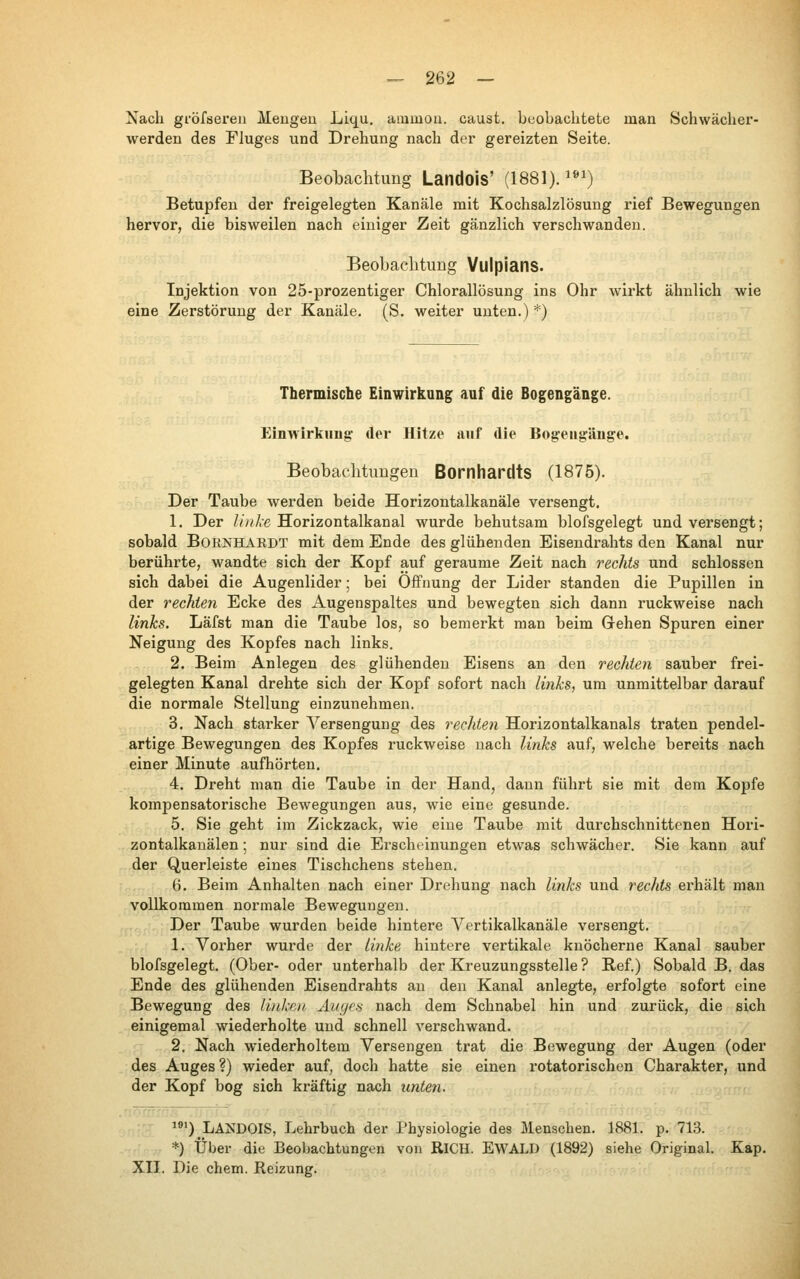 Nach gi'öfsereu Meiigeu Liqu. ammoii. caust. beobachtete man Schwächer- werden des Fluges und Drehung nach der gereizten Seite. Beobachtung Landois' (1881).^»^) Betupfen der freigelegten Kanäle mit Kochsalzlösung rief Bewegungen hervor, die bisweilen nach einiger Zeit gänzlich verschwanden. Beobachtung Vulpians. Injektion von 25-prozentiger Chlorallösung ins Ohr wirkt ähnlich wie eine Zerstörung der Kanäle. (S. weiter unten.) *) Thermische Einwirkung auf die Bogengänge. Einwirkung der Hitze anf die Bogengänge. Beobachtungen Bornhardts (1875). Der Taube werden beide Horizontalkanäle versengt. 1. Der ///i'Aß Horizontalkanal wurde behutsam blofsgelegt und versengt; sobald BoENHARDT mit dem Ende des glühenden Eisendrahts den Kanal nur berührte, wandte sich der Kopf auf geraume Zeit nach rechts und schlössen sich dabei die Augenlider; bei Öffnung der Lider standen die Pupillen in der rechten Ecke des Augenspaltes und bewegten sich dann ruckweise nach links. Läfst man die Taube los, so bemerkt man beim Grehen Spuren einer Neigung des Kopfes nach links. 2. Beim Anlegen des glühenden Eisens an den rechten sauber frei- gelegten Kanal drehte sich der Kopf sofort nach links, um unmittelbar darauf die normale Stellung einzunehmen. 3. Nach starker A'^ersengung des rechten Horizontalkanals traten pendel- artige Bewegungen des Kopfes ruckweise nach links auf, welche bereits nach einer Minute aufhörten. 4. Dreht man die Taube in der Hand, dann führt sie mit dem Kopfe kompensatorische Bewegungen aus, wie eine gesunde. 5. Sie geht im Zickzack, wie eine Taube mit durchschnittenen Hori- zontalkanälen ; nur sind die Erscheinungen etwas schwächer. Sie kann auf der Querleiste eines Tischchens stehen. B. Beim Anhalten nach einer Drehung nach links und rechts erhält man vollkommen normale Bewegungen. Der Taube wurden beide hintere A'^ertikalkanäle versengt. 1. Voi'her wurde der linke hintere vertikale knöcherne Kanal sauber blofsgelegt. (Ober- oder unterhalb der Kreuzungsstelle ? Ref.) Sobald B. das Ende des glühenden Eisendrahts an den Kanal anlegte, erfolgte sofort eine Bewegung des linken Äiiycs nach dem Schnabel hin und zurück, die sich einigemal wiederholte und schnell verschwand. 2. Nach wiederholtem Versengen trat die Bewegung der Augen (oder des Auges ?) wieder auf^ doch hatte sie einen rotatorischen Charakter, und der Kopf bog sich kräftig nach unten. O.bANDOIS, Lehrbuch der Physiologie des Menschen. 1881. p. 713. *) Über die Beobachtungen von RiCH. EWALD (1892) siehe Original. Kap. XII. Die ehem. Reizung.