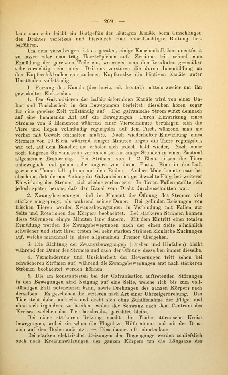 kauu mau sehr leicht ein Blutgefäfs der häutigen Kanäle beim Umschlingeu des Drahtes verletzen und hierdurch eine unbeabsichtigte Blutung her- beiführen. Um dem vorzubeugen, ist es geraten, einige Knochenbälkchen unentfernt zu lassen oder man trägt Harztröpfchen auf. Zweitens tritt schnell eine Ermüdung der gereizten Teile ein, weswegen man den Resultaten gegenüber sehr vorsichtig sein mufs. Drittens zerstören die durch Jonenbildung an den Kupferelektroden entstandenen Kupfersalze die häutigen Kanäle unter Umständen vollständig. I. Reizung des Kanals (des horiz. od. frontal.) mittels zweier um ihn gewickelter Elektroden. 1. Das Galvanisieren der halbkreisförmigen Kanäle wird von einer Un- lust und Unsicherheit in den Bewegungen begleitet; dieselben hören sogar für eine gewisse Zeit vollständig auf. Der galvanische Strom wirkt demnach auf eine hemmende Art auf die Bewegungen. Durch Einwirkung eines Stromes von 3 Elementen während einer A^ertelminute beruhigen sich die Tiere und liegen vollständig regungslos auf dem Tisch, während man sie vorher mit Gewalt festhalten mufste. Xach лviederholter EiuAvirkung eines Stromes von 10 Elem. während einiger Minuten liegen die Tiere regungslos, wie tot, auf dem Bauche; sie erholen sich jedoch bald wieder. Nach einer noch längereu Galvanisation versinken sie für einige Stunden in einen Zustand allgemeiner Erstarrung. Bei Strömen von 1—2 Elem. sitzen die Tiere unbeweglich und gehen sehr ungern von ihrem Platz. Eine in die Luft geworfene Taube fällt plump auf den Boden. Andere Male konnte man be- obachten, dafs der am Anfang des Galvanisierens geschwächte Flug bei Aveiterer Einwirkung des Stromes sich wieder verbesserte. In diesen Fällen stellte sich jedoch später heraus, dafs der Kanal vom Draht durchgeschnitten war. 2. Zwangsbewegungen sind im Moment der OflFnung des Stromes viel stärker ausgeprägt, als während seiner Dauer. Bei gelinden Reizungen von frischen Tieren werden Zwangsbewegungen in Verbindung mit Fallen zur Seite und Rotationen des Körpers beobachtet. Bei stärkeren Strömen können diese Störungen einige Minuten lang dauern. Mit dem Eintritt einer totalen Ermüdung werden die Zwangsbewegungen nach der einen Seite allmählich schwächer und statt ihrer treten bei sehr starken Strömen klonische Zuckungen auf, welche manchmal in einen allgemeinen Tremor übergehen. 3. Die Richtung der Zwangsbewegungen (Drehen und Hinfallen) bleibt während der Dauer des Stromes und nach der Öffnung desselben immer dieselbe. 4. Verminderung und Unsicherheit der Bewegungen tritt schon bei schwächeren Strömen auf, während die Zwangsbewegungen erst nach stärkeren Strömen beobachtet werden können. 5. Die am konstantesten bei der Galvanisation auftretenden Störungen in den Bewegungen sind Neigung auf eine Seite, welche sich bis zum voll- ständigen Fall potenzieren kann, sowie Drehungen des ganzen Körpers nach derselben. Es geschehen die letzteren nach Art einer Uhrzeigerdrehung, Das Tier steht dabei aufrecht und dreht sich ohne Zuhilfenahme der Flügel und ohne sich irgendwie zu beeilen, wobei der Schwanz nach dem Centrum des Kreises, \velchen das Tier beschreibt, gerichtet bleibt. Bei einer stärkeren Reizung macht die Taube stürmische Kreis- bewegungen, wobei sie schon die Flügel zu Hilfe nimmt und mit der Brust sich auf den Boden aufstützt. — Dies dauert oft minutenlang. Bei starken elektrischen Reizungen der Bogengänge werden schliefslich auch noch Kreisumwiilzuiigen des ganzen Körpers um die Längsaxe des