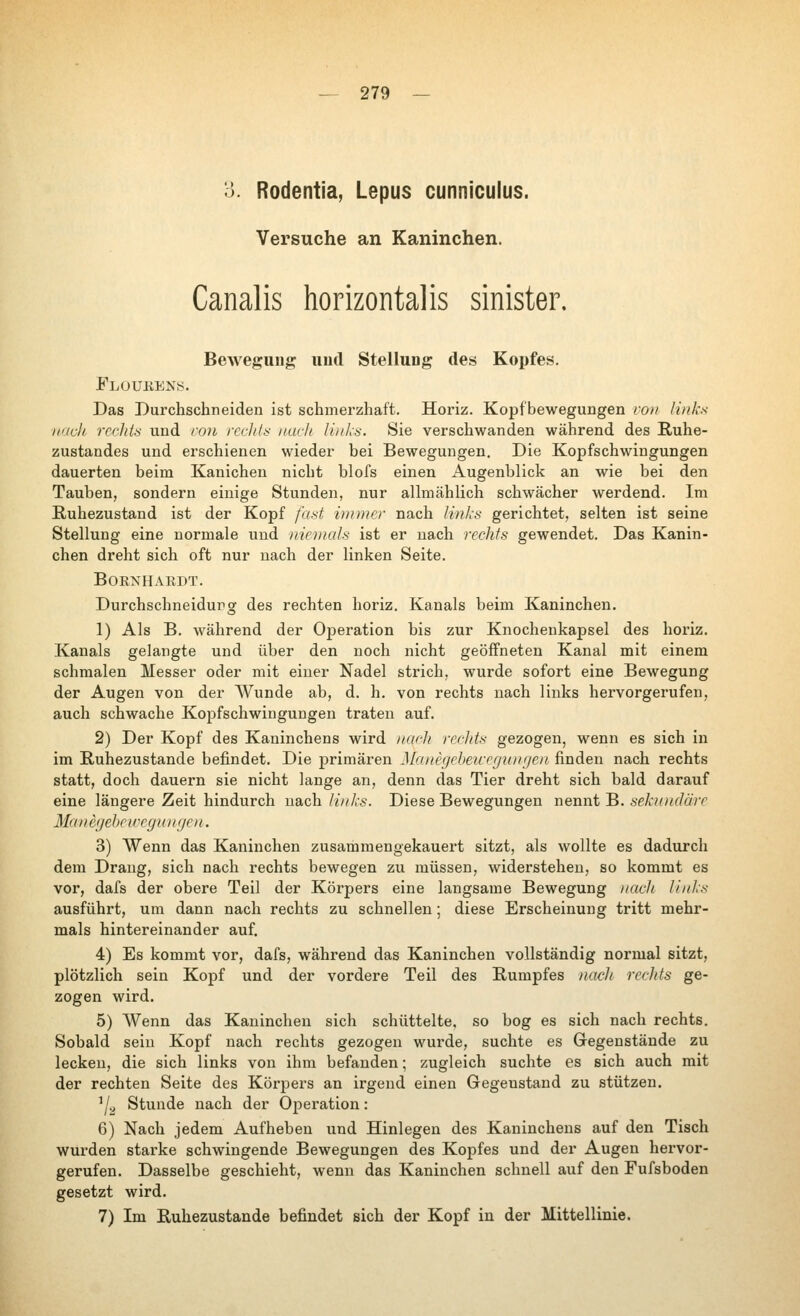 о. Rodentia, Lepus cunnicuius. Versuche an Kaninchen. Canalis horizontalis sinister. Bewegung uutl Stellung des Kopfes. Flüukens. Das Durchschneiden ist schmerzhaft. Horiz. Kopf bewegungen von links ii'iclt rechta und ron rcd/d: nach links. Sie verschwanden während des Ruhe- zustandes und erschienen wieder bei Bewegungen. Die Kopfschwingungen dauerten beim Kanichen nicht blofs einen Augenblick an wie bei den Tauben, sondern einige Stunden, nur alhnählich schwächer werdend. Im Ruhezustand ist der Kopf fast innner nach links gerichtet, selten ist seine Stellung eine normale und iticmals ist er nach rechts gewendet. Das Kanin- chen dreht sich oft nur nach der linken Seite. BOKXHAEDT. Durchschneidupg des rechten horiz. Kanals beim Kaninchen. 1) Als B. während der Operation bis zur Knochenkapsel des horiz. Kanals gelangte und über den noch nicht geöffneten Kanal mit einem schmalen Messer oder mit einer Nadel strich, wurde sofort eine Bewegung der Augen von der Wunde ab, d. h. von rechts nach links hervorgerufen, auch schwache Kopfschwiugungen traten auf. 2) Der Kopf des Kaninchens wird nach rechts gezogen, wenn es sich in im Ruhezustande befindet. Die j)rimären Manegelmcegvnrjen finden nach rechts statt, doch dauern sie nicht lange an, denn das Tier dreht sich bald darauf eine längere Zeit hindurch nach links. Diese Bewegungen nennt B. seknndärc Mane(jehe u'cyn nge n. 3) Wenn das Kaninchen zusammengekauert sitzt, als wollte es dadurch dem Drang, sich nach rechts bewegen zu müssen, widerstehen, so kommt es vor, dafs der obere Teil der Körpers eine langsame Bewegung )iach links ausführt, um dann nach rechts zu schnellen ; diese Erscheinung tritt mehr- mals hintereinander auf. 4) Es kommt vor, dafs, während das Kaninchen vollständig normal sitzt, plötzlich sein Kopf und der vordere Teil des Rumpfes nacJt rechts ge- zogen wird. 5) AVenn das Kaninchen sich schüttelte, so bog es sich nach rechts. Sobald sein Kopf nach rechts gezogen wurde, suchte es Gregenstäude zu lecken, die sich links von ihm befanden; zugleich suchte es sich auch mit der rechten Seite des Körpers an irgend einen Gegenstand zu stützen. '/., Stunde nach der Operation: 6) Nach jedem Aufheben und Hinlegen des Kaninchens auf den Tisch wurden starke schwingende Bewegungen des Kopfes und der Augen hervor- gerufen. Dasselbe geschieht, wenn das Kaninchen schnell auf den Fufsboden gesetzt wird, 7) Im Ruhezustande befindet sich der Kopf in der Mittellinie.