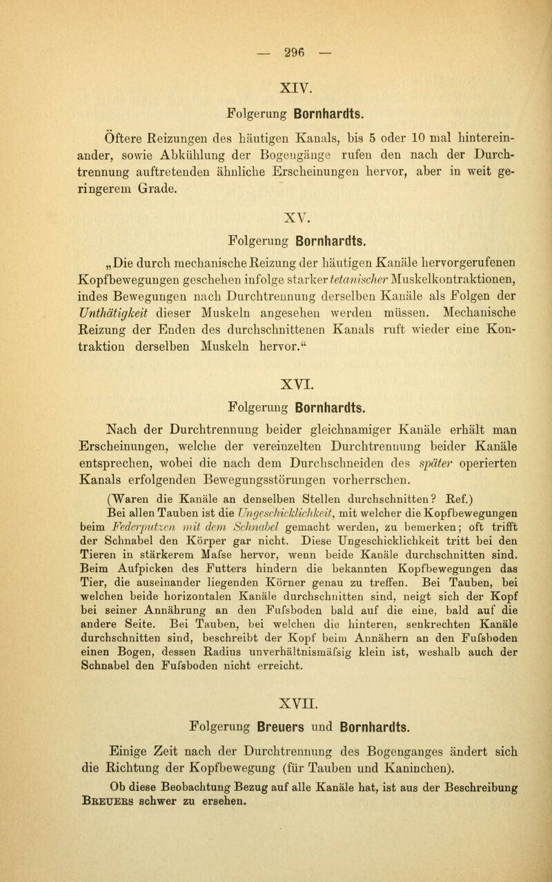 XIV. Folgerung Bornhardts. Öftere Reizungen des häutigen Kanals, bis 5 oder 10 mal hinterein- ander, sowie Abkühlung der Bogengänge rufen den nach der Durch- trennuDg auftretenden ähnliche Erscheinungen hervor, aber in weit ge- ringerem Grade. XV. Folgerung Bornhardts. „Die durch mechanische Reizung der häutigen Kanäle hervorgerufenen Kopfbewegungen geschehen infolge starker ^etow«'s'c/«er Muskelkontraktionen, indes Bewegungen nach Durchtrennung derselben Kanäle als Folgen der TJnthätigkeit dieser Muskeln angesehen werden müssen. Mechanische Reizung der Enden des durchschnittenen Kanals ruft wieder eine Kon- traktion derselben Muskeln hervor. XVI. Folgerung Bernhardts. Nach der Durchtrennung beider gleichnamiger Kanäle erhält man Erscheinungen, welche der vereinzelten Durchtrennung beider Kanäle entsprechen, wobei die nach dem Durchschneiden des später operierten Kanals erfolgenden Bewegungsstörungen vorherrschen. (Waren die Kanäle an denselben Stellen durchschnitten? Ref.) Bei allen Tauben ist die Ungeschicklichkeit, mit welcher die Kopfbewegungen beim Fedcrputicii mit dem Schnabel gemacht werden, zu bemerken; oft trifft der Schnabel den Körper gar nicht. Diese Ungeschicklichkeit tritt bei den Tieren in stärkerem Mafse hervor, wenn beide Kanäle durchschnitten sind. Beim Aufpicken des Futters hindern die bekannten Kopfbewegungen das Tier, die auseinander liegenden Körner genau zu treffen. Bei Tauben, bei welchen beide horizontalen Kanäle durchschnitten sind, neigt sich der Kopf bei seiner Annährung an den Fufsboden bald auf die eine, bald auf die andere Seite. Bei Tauben, bei welchen die hinteren, senkrechten Kanäle durchschnitten sind, beschreibt der Kopf beim Annähern an den Fufsboden einen Bogen, dessen Radius unverhältnismäfsig klein ist, weshalb auch der Schnabel den Fufsboden nicht erreicht. XVII. Folgerung Breuers und Bornhardts. Einige Zeit nach der Durchtrennung des Bogengauges ändert sich die Richtung der Kopfbewegung (für Tauben und Kaninchen). Ob diese Beobachtung Bezug auf alle Kanäle hat, ist aus der Beschreibung Bbetjebs schwer zu ersehen.