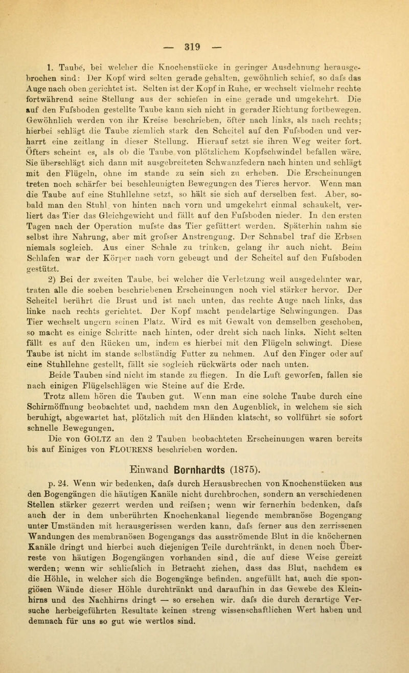 1. Taube, bei welcher die Knochenstücke in cferinger Ausdehnung herausge- brochen sind: ])er Kopf wird selten gerade gehalten, gewöhnlich schief, so dafs das Auge nach oben gerichtet ist. Selten ist der Kopf in Ruhe, er wechselt vielmehr rechte fortwährend seine Stellung aus der schiefen in eine gerade und umgekehrt. Die auf den Fufsboden gestellte Taube kann sich nicht in gerader Richtung fortbewegen. Gewöhnlich werden von ihr Kreise beschrieben, öfter nach links, als nach rechts; hierbei schlägt die Taube ziemlich stark den Scheitel auf den Fufsboden und ver- harrt eine Zeitlang in dieser Stellung. Hierauf setzt sie ihren A\^eg weiter fort. Öfters scheint es, als ob die Taube von plötzlichem Kopfschwindel befallen wäre, Sie überschlägt sich dann mit ausgebreiteten Schwanzfedern nach hinten und schlägt mit den Flügeln, ohne im stände zu sein sich zu erheben. Die Erscheinungen treten noch schärfer bei beschleunigten Bewegungen des Tieres hervor. Wenn man die Taube auf eine Stuhllehne setzt, so hält sie sich auf derselben fest. Aber, so- bald man den Stuhl von hinten nach vorn und umgekehrt einmal schaukelt, ver- liert das Tier das Gleichgewicht und fällt auf den Fufsboden nieder. In den ersten Tagen nach der Operation mufste das Tier gefüttert werden. Späterhin nahm sie selbst ihre Nahrung, aber mit grofser Anstrengung. Der Schnabel traf die Erbsen niemals sogleich. Aus einer Schale zu trinken, gelang ihr auch nicht. Beim Schlafen war der Körper nach vorn gebeugt und der Scheitel auf den Fufsboden gestützt. 2) Bei der zweiten Taube, bei welcher die Verletzung weil ausgedehnter war, traten alle die soeben beschriebenen Erscheinungen noch viel stärker hervor. Der Scheitel berührt die Brust und ist nach unten, das rechte Auge nach links, das linke nach rechts gerichtet. Der Kopf macht pendelartige Schwingungen. Das Tier wechselt ungern seinen Platz. Wird es mit Gewalt von demselben geschoben, so macht es einige Schritte nach hinten, oder dreht sich nach links. Nicht selten fällt es auf den Rücken um, indem es hierbei mit den Flügeln schwingt. Diese Taube ist nicht im stände selbständig Futter zu nehmen. Auf den Finger oder auf eine Stuhllehne gestellt, fällt sie sogleich rückwärts oder nach unten. Beide Tauben sind nicht im stände zu fliegen. In die Luft geworfen, fallen sie nach einigen Flügelschlägen wie Steine auf die Erde. Trotz allem hören die Tauben gut. Wenn man eine solche Taube durch eine Schirmöffnung beobachtet und, nachdem man den Augenblick, in welchem sie sich beruhigt, abgewartet hat, plötzlich mit den Händen klatscht, so vollführt sie sofort schnelle Bewegungen. Die von Goltz an den 2 Tauben beobachteten Erscheinungen waren bereits bis auf Einiges von FLOURENS beschrieben worden. Einwand Bernhardts (1875). p. 24. ЛУепп wir bedenken, dafs durch Herausbrechen von Knochenstücken aus den Bogengängen die häutigen Kanäle nicht durchbrochen, sondern an verschiedenen Stellen stärker gezerrt werden und reifsen; wenn wir fernerhin bedenken, dafs auch der in dem unberührten Knochenkanal liegende membranöse Bogengang unter Umständen mit herausgerissen werden kann, dafs ferner aus den zerrissenen Wandungen des membranösen Bogengangs das ausströmende Blut in die knöchernen Kanäle dringt und hierbei auch diejenigen Teile durchtränkt, in denen noch Über- reste von häutigen Bogengängen vorhanden sind, die auf diese ЛУе18е gereizt werden; wenn wir schliefslich in Betracht ziehen, dass das Blut, nachdem es die Höhle, in welcher sich die Bogengänge befinden, angefüllt hat, auch die spon- giösen Wände dieser Höhle durchtränkt und daraufhin in das Gewebe des Klein- hirns und des Nachhirns dringt — so ersehen wir. dafs die durch derartige Ver- suche herbeigeführten Resultate keinen streng wissenschaftlichen Wert haben und demnach für uns so gut wie wertlos sind.