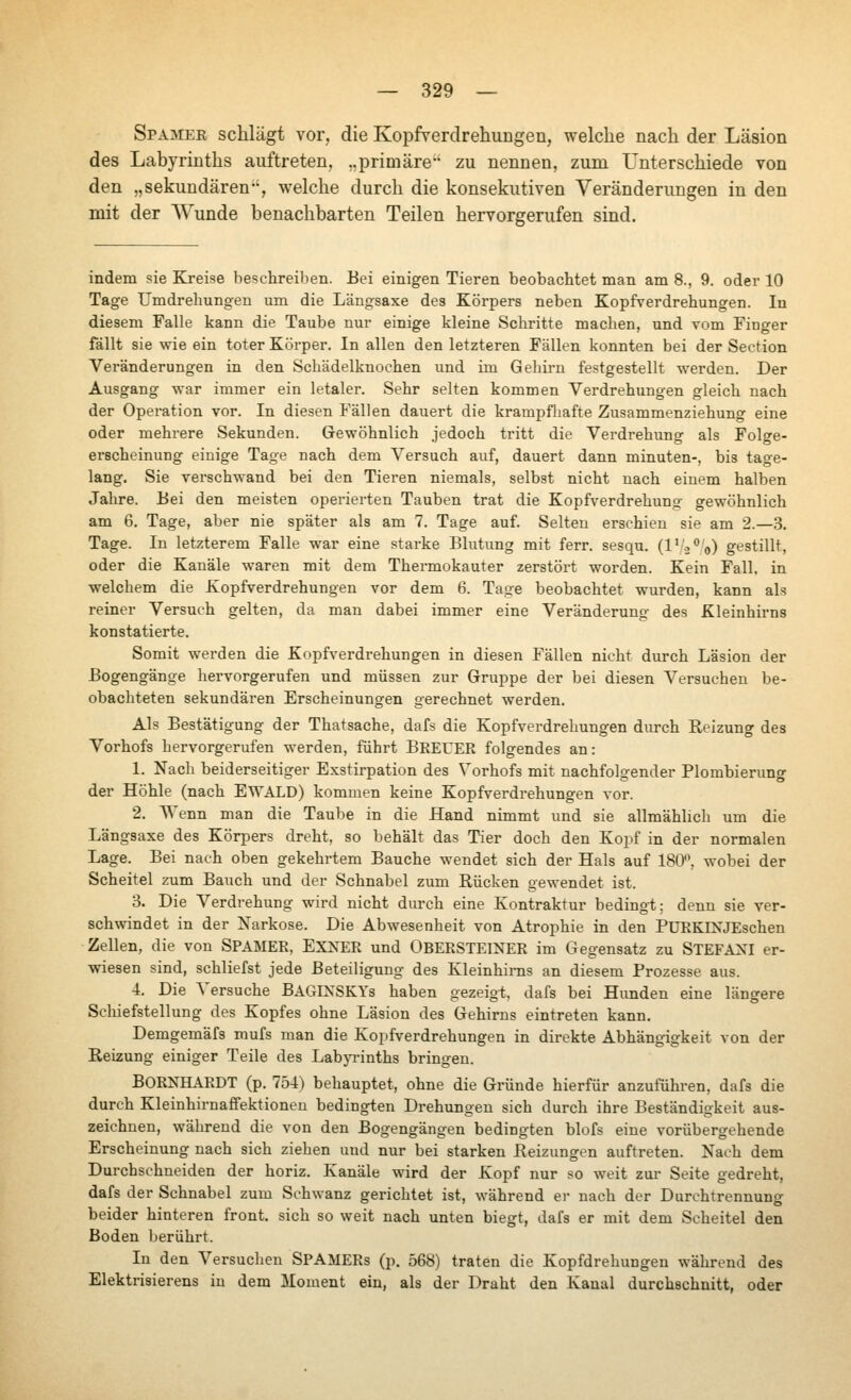 Spämee schlägt vor, die KopfverdrehuDgen, welche nach der Läsion des Labyrinths auftreten, ..primäre zu nennen, zum Unterschiede von den „sekundären, welche durch die konsekutiven Veränderungen in den mit der Wunde benachbarten Teilen hervorgerufen sind. indem sie Kreise beschreiben. Bei einigen Tieren beobachtet man am 8., 9. oder 10 Tage Umdrehungeu um die Längsaxe des Körpers neben Kopfverdrehungen. In diesem Falle kann die Taube nur einige kleine Schritte machen, und vom Finger fällt sie wie ein toter Körper. In allen den letzteren Fällen konnten bei der Section Veränderungen in den Schädelknochen und im Gehirn festgestellt werden. Der Ausgang war immer ein letaler. Sehr selten kommen Verdrehungen gleich nach der Operation vor. In diesen Fällen dauert die krampfliafte Zusammenziehung eine oder mehrere Sekunden. Gewöhnlich jedoch tritt die Verdrehung als Folge- erscheinung einige Tage nach dem Л^егзисЬ auf, dauert dann minuten-, bis tage- lang. Sie verschwand bei den Tieren niemals, selbst nicht nach einem halben Jahre. Bei den meisten operierten Tauben trat die Kopfverdrehung gewöhnlich am 6. Tage, aber nie später als am 7. Tage auf. Selten erschien sie am 2.—3. Tage. In letzterem Falle war eine starke Blutung mit ferr. sesqu. (l'-i^'o) gestillt, oder die Kanäle waren mit dem Thermokauter zerstört worden. Kein Fall, in welchem die Kopfverdrehungen vor dem 6. Tage beobachtet wurden, kann als reiner Versuch gelten, da man dabei immer eine Veränderung des Kleinhirns konstatierte. Somit werden die Kopfverdrehungen in diesen Fällen nicht durch Läsion der Bogengänge hervorgerufen und müssen zur Gruppe der bei diesen Л^егзисЬеп be- obachteten sekundären Erscheinungen gerechnet werden. Als Bestätigung der Thatsache, dafs die Kopfverdrehungen durch Reizung des Vorhofs hervorgerufen werden, führt BREUER folgendes an: 1. Nach beiderseitiger Exstirpation des Vorhofs mit nachfolgender Plombierung der Höhle (nach EWALD) kommen keine Kopfverdrehungen vor. 2. Wenn man die Taube in die Hand nimmt und sie allmählich um die Längsaxe des Körpers dreht, so behält das Tier doch den Koj^f in der normalen Lage. Bei nach oben gekehrtem Bauche wendet sich der Hals auf 180'\ wobei der Scheitel zum Bauch und der Schnabel zum Rücken gewendet ist. 3. Die Verdrehung wird nicht durch eine Kontraktur bedingt; denn sie ver- schwindet in der Narkose. Die Abwesenheit von Atrophie in den PüRKINJEschen Zellen, die von SPAMER, EXNER und OBERSTEINER im Gegensatz zu STEFAN4 er- wiesen sind, schliefst jede Beteiligung des Kleinhirns an diesem Prozesse aus. 4. Die Л'егзисЬе BAGINSKYs haben gezeigt, dafs bei Hunden eine längere Schiefstellung des Kopfes ohne Läsion des Gehirns eintreten kann. Demgemäfs mufs man die Kopfverdrehungen in direkte Abhängigkeit von der Reizung einiger Teile des LabjTinths bringen. BORNHARDT (p. 754) behauptet, ohne die Gründe hierfür anzuführen, dafs die durch Kleinhirnaffektioneu bedingten Drehungen sich durch ihre Beständigkeit aus- zeichnen, während die von den Bogengängen bedingten blofs eine vorübergehende Erscheinung nach sich ziehen und nur bei starken Reizungen auftreten. Nach dem Durchschneiden der horiz. Kanäle wird der Kopf nur so weit zur Seite gedreht, dafs der Schnabel zum Schwanz gerichtet ist, während er nach der Durchtrennung beider hinteren front, sich so weit nach unten biegt, dafs er mit dem Scheitel den Boden berührt. In den Versuchen SPAMERs (p. 568) traten die Kopfdrehungen während des Elektrisierens in dem Moment ein, als der Draht den Kanal durchschnitt, oder