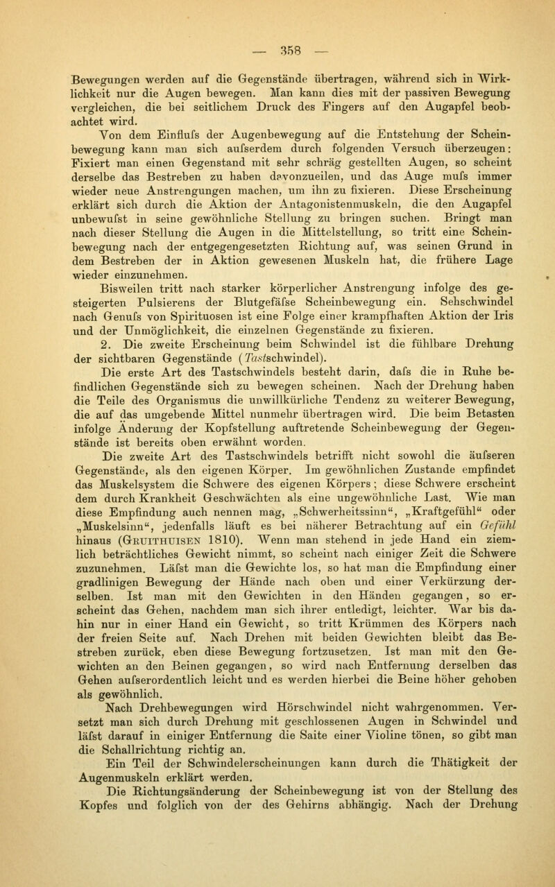 Bewegungen werden auf die Gegenstände übertragen, während sich in Wirk- lichkeit nur die Augen bewegen. Man kann dies mit der passiven Bewegung vergleichen, die bei seitlichem Druck des Fingers auf den Augapfel beob- achtet wird. Von dem Einflufs der Augenbewegung auf die Entstehung der Schein- bewegung kann man sich aufserdem durch folgenden Versuch überzeugen: Fixiert man einen Gegenstand mit sehr schräg gestellten Augen, so scheint derselbe das Bestreben zu haben davonzueilen, und das Auge mufs immer wieder neue Anstrengungen machen, um ihn zu fixieren. Diese Erscheinung erklärt sich durch die Aktion der Antagonistenmuskeln, die den Augapfel unbewufst in seine gewöhnliche Stellung zu bringen suchen. Bringt man nach dieser Stellung die Augen in die Mittelstellung, so tritt eine Schein- bewegung nach der entgegengesetzten Richtung auf, was seinen Grund in dem Bestreben der in Aktion gewesenen Muskeln hat, die frühere Lage wieder einzunehmen. Bisweilen tritt nach starker körperlicher Anstrengung infolge des ge- steigerten Pulsierens der Blutgefäfse Scheinbewegung ein. Sehschwindel nach Genufs von Spirituosen ist eine Folge einer krampfhaften Aktion der Iris und der Unmöglichkeit, die einzelnen Gegenstände zu fixieren. 2. Die zweite Erscheinung beim Schwindel ist die fühlbare Drehung der sichtbaren Gegenstände (Ta.v/ischwindel). Die erste Art des Tastschwindels besteht darin, dafs die in Buhe be- findlichen Gegenstände sich zu bewegen scheinen. Nach der Drehung haben die Teile des Organismus die unwillkürliche Tendenz zu weiterer Bewegung, die auf das umgebende Mittel nunmehr übertragen wird. Die beim Betasten infolge Änderung der Kopfstellung auftretende Scheinbewegung der Gegen- stände ist bereits oben erwähnt worden. Die zweite Art des Tastschwindels betrifft nicht sowohl die äufseren Gegenstände, als den eigenen Körper. Im gewöhnlichen Zustande empfindet das Muskelsystem die Schwere des eigenen Körpers; diese Schwere erscheint dem durch Krankheit Geschwächten als eine ungewöhnliche Last. Wie man diese Empfindung auch nennen mag, „Schwerheitssinn, „Kraftgefühl oder „Muskelsiun, jedenfalls läuft es bei näherer Betrachtung auf ein Gefühl hinaus (Gruithuisen 1810). Wenn man stehend in jede Hand ein ziem- lich beträchtliches Gewicht nimmt, so scheint nach einiger Zeit die Schwere zuzunehmen. Läfst man die Gewichte los, so hat man die Empfindung einer gradlinigen Bewegung der Hände nach oben und einer Verkürzung der- selben. Ist man mit den Gewichten in den Händen gegangen, so er- scheint das Gehen, nachdem man sich ihrer entledigt, leichter. War bis da- hin nur in einer Hand ein Gewicht, so tritt Krümmen des Körpers nach der freien Seite auf. Nach Drehen mit beiden Gewichten bleibt das Be- streben zurück, eben diese Bewegung fortzusetzen. Ist man mit den Ge- wichten an den Beinen gegangen, so wird nach Entfernung derselben das Gehen aufserordentlich leicht und es werden hierbei die Beine höher gehoben als gewöhnlich. Nach Drehbewegungen wird Hörschwindel nicht wahrgenommen. Ver- setzt man sich durch Drehung mit geschlossenen Augen in Schwindel und läfst darauf in einiger Entfernung die Saite einer Violine tönen, so gibt man die Schallrichtung richtig an. Ein Teil der Schwindelerscheinungen kann durch die Thätigkeit der Augenmuskeln erklärt werden. Die Bichtungsänderung der Scheinbewegung ist von der Stellung des Kopfes und folglich von der des Gehirns abhängig. Nach der Drehung