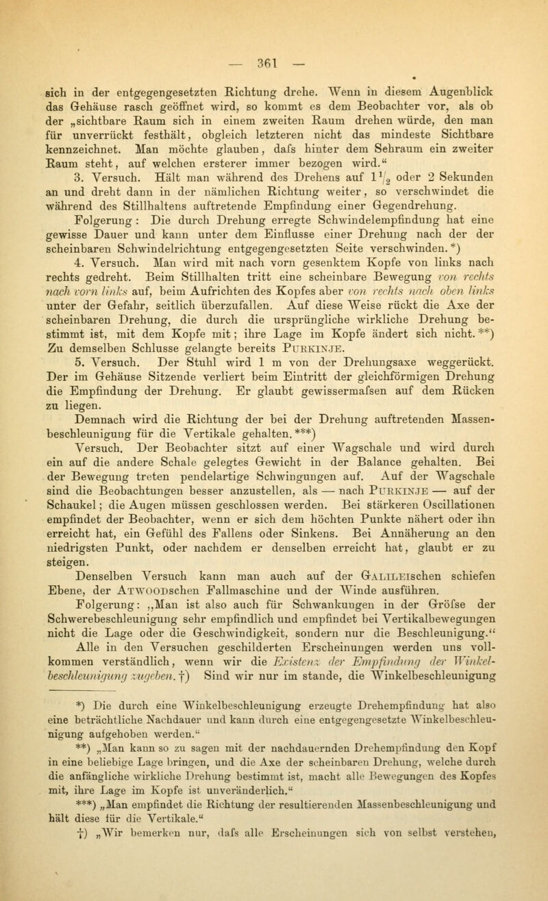 sich in der entgegengesetzten Richtung drehe. Wenn in diesem Augenblick das Gehäuse rasch geöffnet wird, so kommt es dem Beobachter vor. als ob der „sichtbare Raum sich in einem zweiten Raum drehen würde, den man für unverrückt festhält, obgleich letzteren nicht das mindeste Sichtbare kennzeichnet. Man möchte glauben, dafs hinter dem Sehraum ein zweiter Raum steht, auf welchen ersterer immer bezogen wird. 3. Versuch. Hält man während dos Drehens auf 1^ 3 oder 2 Sekunden an und dreht dann in der nämlichen Richtung weiter, so verschwindet die während des Stillhaltens auftretende Empfindung einer Gegendrehung. Folgerung : Die durch Drehung erregte Schwindelempfindung hat eine gewisse Dauer und kann unter dem Einflüsse einer Drehung nach der der scheinbaren Schwindelrichtung entgegengesetzten Seite verschwinden. *) 4. Versuch. Man wird mit nach vorn gesenktem Kopfe von links nach rechts gedreht. Beim Stillhalten tritt eine scheinbare Bewegung von rechts nach vorn links auf, beim Aufrichten des Kopfes aber von rer-hfs nach oben lin/cs unter der Gefahr, seitlich überzufallen. Auf diese Weise rückt die Axe der scheinbaren Drehung, die durch die ursprüngliche wirkliche Drehung be- stimmt ist, mit dem Kopfe mit; ihre Lage im Kopfe ändert sich nicht. **) Zu demselben Schlüsse gelangte bereits Puekin.je. 5. A^ersuch. Der Stuhl wird 1 m von der Drehungsaxe weggerückt. Der im Gehäuse Sitzende verliert beim Eintritt der gleichförmigen Drehung die Empfindung der Drehung. Er glaubt gewissermafsen auf dem Rücken zu liegen. Demnach wird die Richtung der bei der Drehung auftretenden Massen- beschleuniguug für die Vertikale gehalten. ***) A^ersuch. Der Beobachter sitzt auf einer Wagschale und -wird durch ein auf die andere Schale gelegtes Gewicht in der Balance gehalten. Bei der Bewegung treten pendelartige Schwingungen auf. Auf der Wagschale sind die Beobachtungen besser anzustellen, als — nach PUEKIXJE — auf der Schaukel; die Augen müssen geschlossen werden. Bei stärkeren Oscillationen empfindet der Beobachter, wenn er sich dem höchten Punkte nähert oder ihn erreicht hat, ein Gefühl des Fallens oder Sinkens. Bei Annäherung an den niedrigsten Punkt, oder nachdem er denselben erreicht hat, glaubt er zu steigen. Denselben Vei'such kann man auch auf der GALiLEischen schiefen Ebene, der ATWOODschen Fallmaschine und der AVinde ausführen. Folgerung: ,,Man ist also auch für Schwankungen in der Gröfse der Schwerebeschleunigung sehr empfindlich und empfindet bei Vertikalbewegungen nicht die Lage oder die Geschwindigkeit, sondern nur die Beschleunigung.'^ Alle in den Versuchen geschilderten Erscheinungen werden uns voll- kommen verständlich, wenn wir die Existcnx der Empfindung der Winkel- beschleunigung zugeben. \) Sind wir nur im stände, die Winkelbeschleunigung *) Die durch eine Winkelbeschleunigung erzeugte Drehempfindung hat also eine beträchtliche Nachdauer und kann durch eine entgegengesetzte AVinkelbeschleu- nigung aufgehoben werden. **) „Man kann so zu sagen mit der nachdauernden Drehempfindung den Kopf in eine beliebige Lage bringen, und die Axe der scheinbaren Drehung, welche durch die anfängliche wirkliche Drehung bestimmt ist, macht alle Bewegungen des Kopfes mit, ihre Lage im Kopfe ist unveränderlich. ***) „Man empfindet die Richtung der resultierenden Massenbeschleunigung und hält diese für die Vertikale. ■J-) „AVir bemerki'u nur, dafs alle Erscheinungen sich von selbst verstehen,
