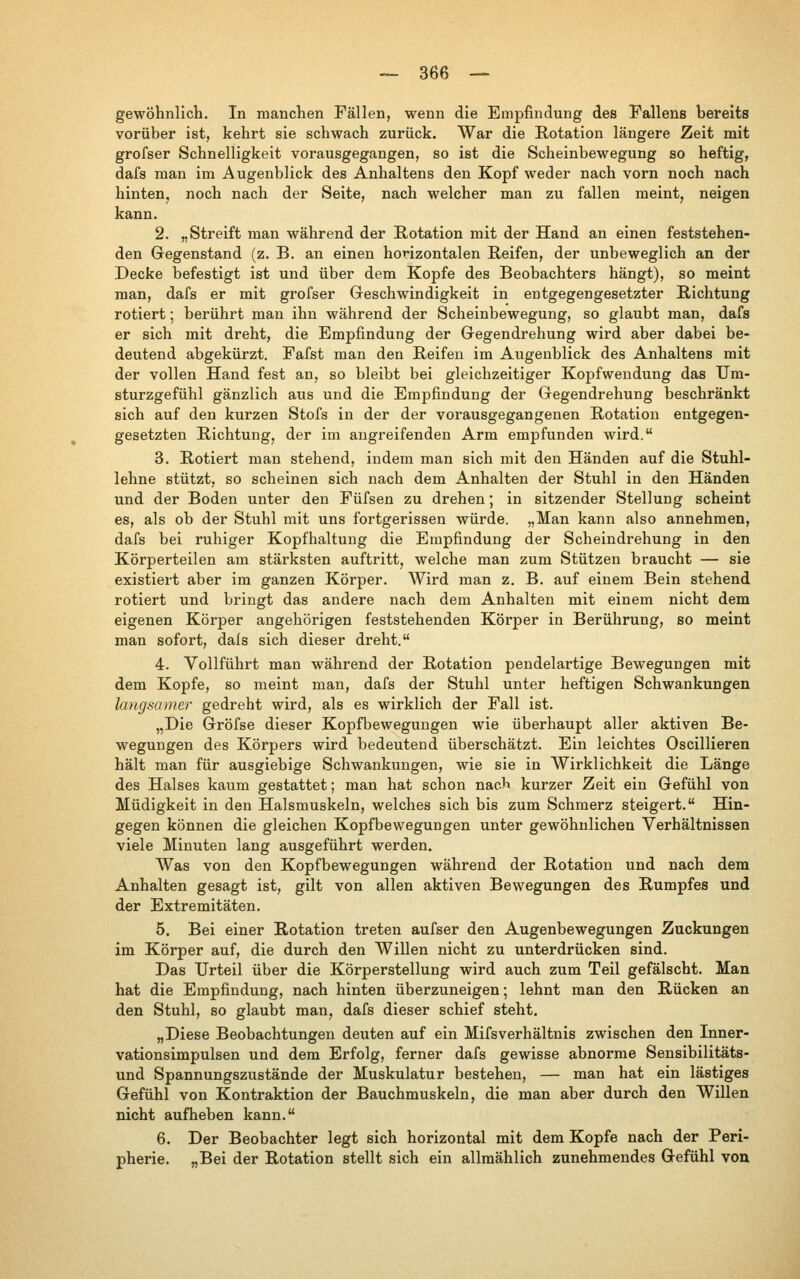 gewöhnlich. In manchen Fällen, wenn die Empfindung des Fallens bereits vorüber ist, kehrt sie schwach zurück. War die Rotation längere Zeit mit grofser Schnelligkeit vorausgegangen, so ist die Scheinbewegung so heftig, dafs man im Augenblick des Anhaltens den Kopf weder nach vorn noch nach hinten, noch nach der Seite, nach welcher man zu fallen meint, neigen kann. 2. „Streift man während der Rotation mit der Hand an einen feststehen- den Gegenstand (z. B. an einen horizontalen Reifen, der unbeweglich an der Decke befestigt ist und über dem Kopfe des Beobachters hängt), so meint man, dafs er mit grofser Geschwindigkeit in entgegengesetzter Richtung rotiert; berührt man ihn während der Scheinbewegung, so glaubt man, dafs er sich mit dreht, die Empfindung der Gegendrehung wird aber dabei be- deutend abgekürzt. Fafst man den Reifen im Augenblick des Anhaltens mit der vollen Hand fest an, so bleibt bei gleichzeitiger Kopfwendung das TJm- sturzgefühl gänzlich aus und die Empfindung der Gegendrehung beschränkt sich auf den kurzen Stofs in der der vorausgegangenen Rotation entgegen- gesetzten Richtung, der im angreifenden Arm empfunden wird. 3. Rotiert man stehend, indem man sich mit den Händen auf die Stuhl- lehne stützt, so scheinen sich nach dem Anhalten der Stuhl in den Händen und der Boden unter den Füfsen zu drehen; in sitzender Stellung scheint es, als ob der Stuhl mit uns fortgerissen würde. „Man kann also annehmen, dafs bei ruhiger Kopfhaltung die Empfindung der Scheindrehung in den Körperteilen am stärksten auftritt, welche man zum Stützen braucht — sie existiert aber im ganzen Körper. Wird man z. B. auf einem Bein stehend rotiert und bringt das andere nach dem Anhalten mit einem nicht dem eigenen Körper angehörigen feststehenden Körper in Berührung, so meint man sofort, dals sich dieser dreht. 4. Vollführt man während der Rotation pendelartige Bewegungen mit dem Kopfe, so meint man, dafs der Stuhl unter heftigen Schwankungen langsamer gedreht wird, als es wirklich der Fall ist. „Die Gröfse dieser Kopfbewegungen wie überhaupt aller aktiven Be- wegungen des Körpers wird bedeutend überschätzt. Ein leichtes Oscillieren hält man für ausgiebige Schwankungen, wie sie in Wirklichkeit die Länge des Halses kaum gestattet; man hat schon naeb kurzer Zeit ein Gefühl von Müdigkeit in den Halsmuskeln, welches sich bis zum Schmerz steigert. Hin- gegen können die gleichen Kopfbewegungen unter gewöhnlichen Verhältnissen viele Minuten lang ausgeführt werden. Was von den Kopfbewegungen während der Rotation und nach dem Anhalten gesagt ist, gilt von allen aktiven Bewegungen des Rumpfes und der Extremitäten. 5. Bei einer Rotation treten aufser den Augenbewegungen Zuckungen im Körper auf, die durch den Willen nicht zu unterdrücken sind. Das Urteil über die Körperstellung wird auch zum Teil gefälscht. Man hat die Empfindung, nach hinten überzuneigen; lehnt man den Rücken an den Stuhl, so glaubt man, dafs dieser schief steht. „Diese Beobachtungen deuten auf ein MifsVerhältnis zwischen den Inner- vationsimpulsen und dem Erfolg, ferner dafs gewisse abnorme Sensibilitäts- und Spannungszustände der Muskulatur bestehen, — man hat ein lästiges Gefühl von Kontraktion der Bauchmuskeln, die man aber durch den Willen nicht aufheben kann. 6. Der Beobachter legt sich horizontal mit dem Kopfe nach der Peri- pherie. „Bei der Rotation stellt sich ein allmählich zunehmendes Gefühl von