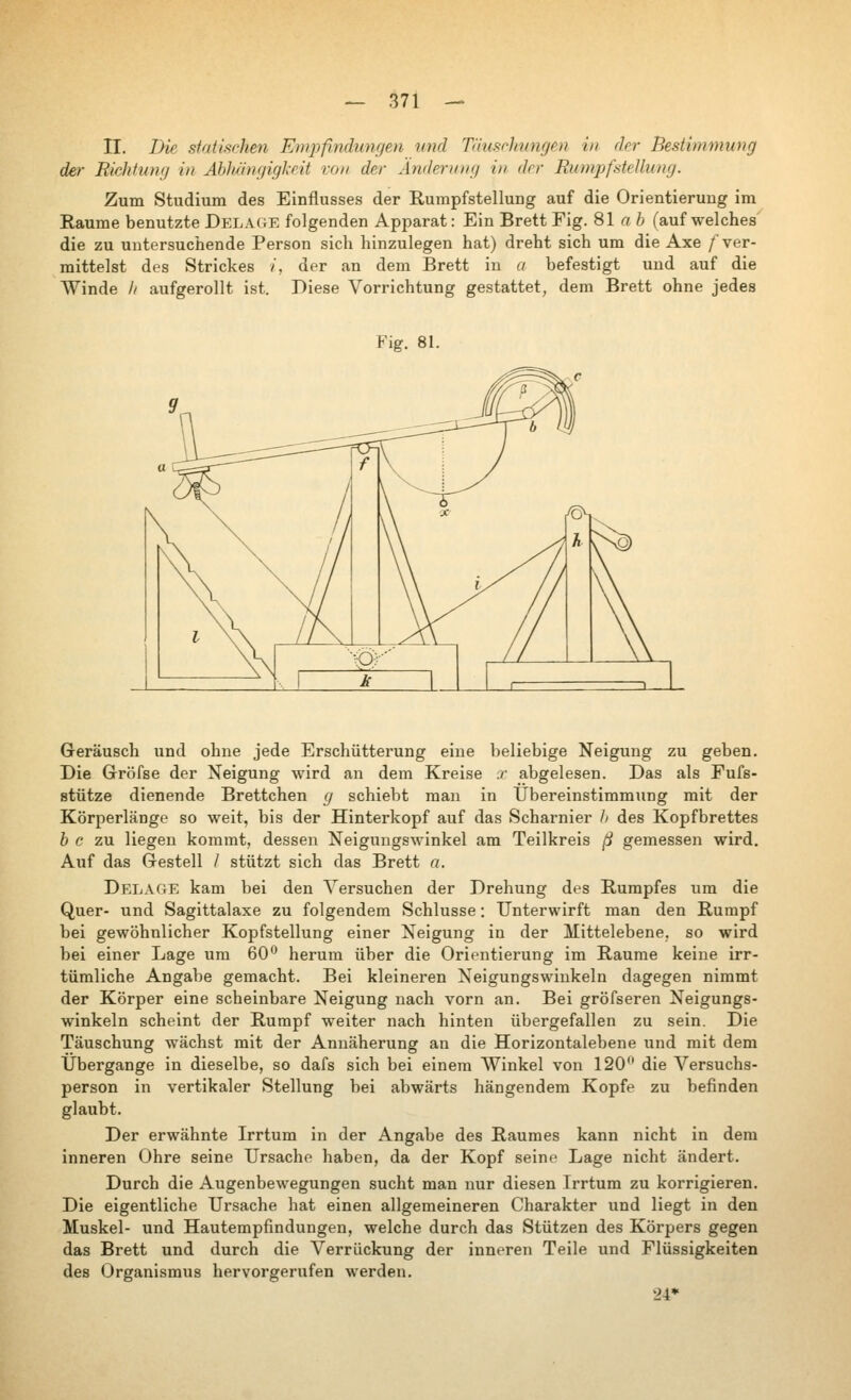 II. Die strxtischen Empfindungen und Täuschungen in der Bestimmung der Richtung in Ablübigigkeit von der Änderung in der Rumpf Stellung. Zum Studium des Einflusses der Rumpfstellung auf die Orientierung im Räume benutzte DELA(rE folgenden Apparat: Ein Brett Fig. 81 а i (auf welches die zu untersuchende Person sich hinzulegen hat) dreht sich um die Axe /ver- mittelst des Strickes /, der an dem Brett in а befestigt und auf die Winde // aufgerollt ist. Diese Vorrichtung gestattet, dem Brett ohne jedes Fig. 81. Geräusch und ohne jede Erschütterung eine beliebige Neigung zu geben. Die Gröfse der Neigung wird an dem Kreise x abgelesen. Das als Fufs- stütze dienende Brettchen g schiebt man in Übereinstimmung mit der Körperlänge so weit, bis der Hinterkopf auf das Scharnier А des Kopfbrettes Ь с zu liegen kommt, dessen Neigungswinkel am Teilkreis ß gemessen wird. Auf das Grestell / stützt sich das Brett a. Delage kam bei den Versuchen der Drehung des Rumpfes um die Quer- und Sagittalaxe zu folgendem Schlüsse: Unterwirft man den Rumpf bei gewöhnlicher Kopfstellung einer Neigung in der Mittelebene, so wird bei einer Lage um 60'' herum über die Orientierung im Räume keine irr- tümliche Angabe gemacht. Bei kleineren Neigungswinkeln dagegen nimmt der Körper eine scheinbare Neigung nach vorn an. Bei gröfseren Neigungs- winkeln scheint der Rumpf weiter nach hinten übergefallen zu sein. Die Täuschung wächst mit der Annäherung an die Horizontalebene und mit dem Übergänge in dieselbe, so dafs sich bei einem Winkel von 120 die Л^егзисЬз- person in vertikaler Stellung bei abwärts hängendem Kopfe zu befinden glaubt. Der erwähnte Irrtum in der Angabe des Raumes kann nicht in dem inneren Ohre seine Ursache haben, da der Kopf seine Lage nicht ändert. Durch die Augenbewegungen sucht man nur diesen Irrtum zu korrigieren. Die eigentliche Ursache hat einen allgemeineren Charakter und liegt in den Muskel- und Hautempfindungen, welche durch das Stützen des Körpers gegen das Brett und durch die Verrückung der inneren Teile und Flüssigkeiten des Organismus hervorgerufen werden. 24*