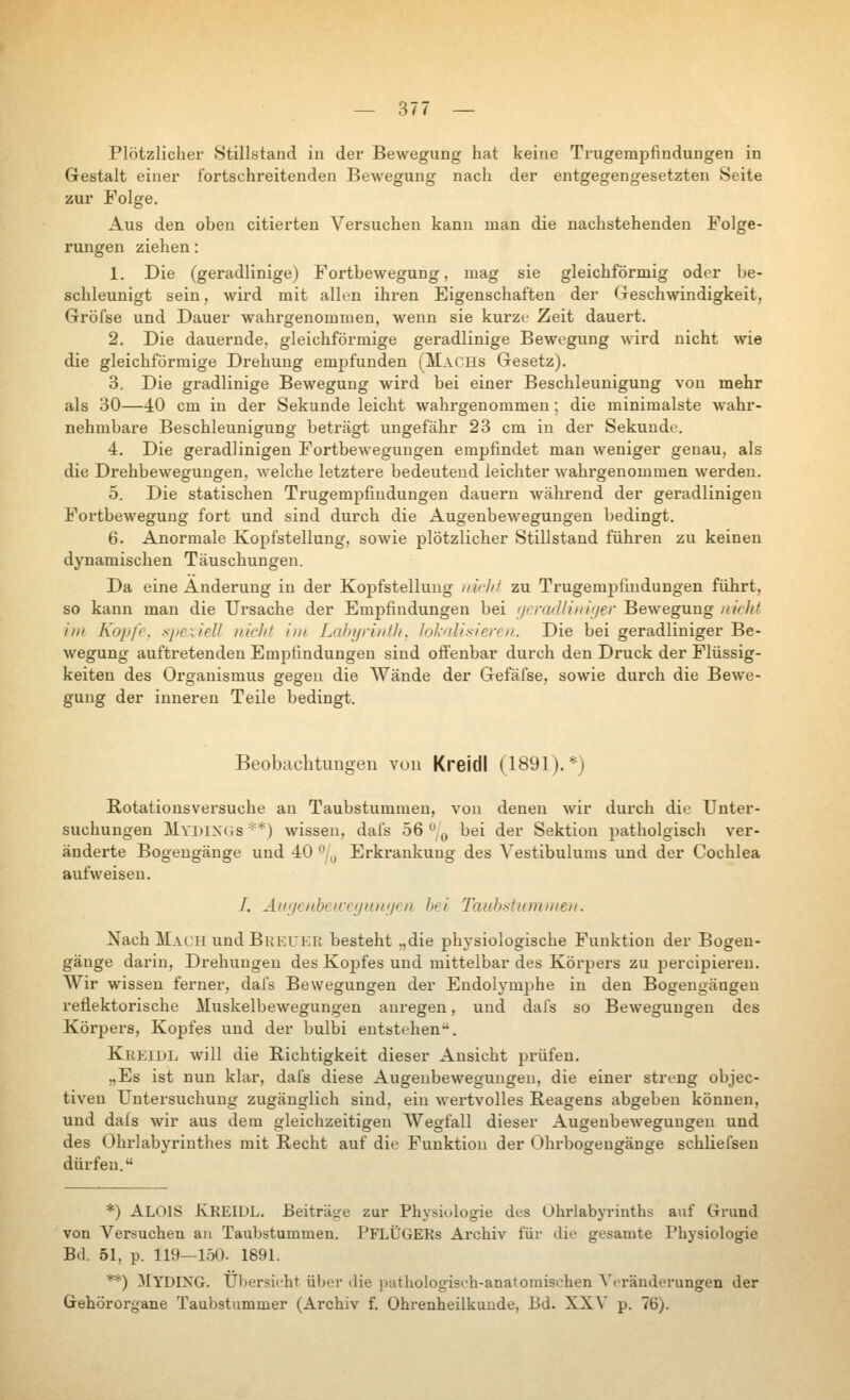 Plötzlicher Stillstand in der Bewegung hat keine Trugempfindungen in Gestalt einer fortschreitenden Bewegung nach der entgegengesetzten Seite zur Folge. Aus den oben citierten Versuchen kann man die nachstehenden Folge- rungen ziehen: 1. Die (geradlinige) Fortbewegung, mag sie gleichförmig oder be- schleunigt sein, wird mit allen ihren Eigenschaften der (xeschwindigkeit, Gröfse und Dauer wahrgenommen, wenn sie kurze Zeit dauert. 2. Die dauernde, gleichförmige geradlinige Bewegung wird nicht wie die gleichförmige Drehung empfunden (Machs Gesetz). 3. Die gradlinige Bewegung wird bei einer Beschleunigung von mehr als 30—40 cm in der Sekunde leicht wahrgenommen; die minimalste wahr- nehmbare Beschleunigung beträgt ungefähr 23 cm in der Sekunde. 4. Die geradlinigen Fortbewegungen empfindet man weniger genau, als die Drehbewegungen, welche letztere bedeutend leichter wahrgenommen werden. 5. Die statischen Trugempfiudungen dauern während der geradlinigen Fortbewegung fort und sind durch die Augenbewegungen bedingt. 6. Anormale Kopfstellung, soлvie plötzlicher Stillstand führen zu keinen dynamischen Täuschungen. Da eine Änderung in der Kopfstelluug iiii-Jif zu Trugempfiudungen führt, so kann man die Ursache der Empfindungen bei i/€ra'lliiii(/er Bewegung nifht int Ko])f'e, spcxiell nicht im Labyrititlt. lokalisieren. Die bei geradliniger Be- Avegung auftretenden Empfindungen sind offenbar durch den Druck der Flüssig- keiten des Organismus gegen die Wände der Gefäfse, sowie durch die Bewe- gung der inneren Teile bedingt. BeobuchtuDgeu vuu Kreidl (1891).*) Rotatiousversuche au Taubstummen, von denen wir durch die Unter- suchungen jSklYDlNGS **) Avisseu, dal's 56 ,jj bei der Sektion patholgisch ver- änderte Bogengänge und 40 ^'/^ Erkrankung des A'estibulums und der Cochlea aufweisen. /. Ак'/спЬсихупп'/еп bei Taubstummen. Nach Mach und Breuer besteht „die physiologische Funktion der Bogen- gänge darin, Drehungen des Kopfes und mittelbar des Körpers zu percipieren. Wir wissen ferner, dafs Bewegungen der Endolymjahe in den Bogengängen reflektorische Muskelbewegungen anregen, und dafs so Bewegungen des Körpers, Kopfes und der bulbi entstehen. Kreidl will die Richtigkeit dieser Ansicht prüfen. „Es ist nun klar, dafs diese Augeubewegimgen, die einer streng objec- tiven Untersuchung zugänglich sind, ein wertvolles Reagens abgeben können, und dafs wir aus dem gleichzeitigen AVegfall dieser AugenbeAvegungen und des Ohrlabyrinthes mit Recht auf die Funktion der Ohrbogeugänge schliefsen dürfen. *) Alois Kreidl. Beiträge zur Physiologie des Ührlabyrinths auf Grund von Versuchen au Taubstummen. PFLÜGERs Archiv für die gesamte Physiologie Bd. 51, p. 119—150. 1891. **) 31YDING. Übersieht über die ])atbologiseh-anatoraisehen Veränderungen der Gehörorgane Taubstummer (Archiv f. Ohrenheilkunde, Bd. XXV p. 76).