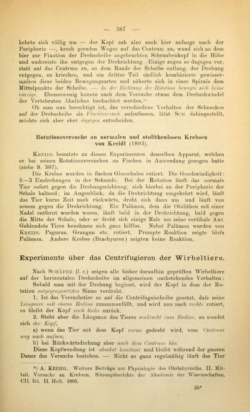 kehrte sieb völlig um — der Kopf sah also auch hier anfaugs nach der Peripherie —, kroch geraden Weges auf das Centrum zu, wand sich au dem hier zur Fixation der Drehscheibe angebrachten Schraubenkopf in die Höhe und umkreiste ihn entgegen der Drehriclitung. Einige zogen es dagegen vor, statt auf das Centrum zu, an dem Rande der Scheibe entlang, der Drehung entgegen, zu kriechen, und ein dritter Teil endlich kombinierte gewisser- mafsen diese beiden Bewegungsarten und näherte sich in einer Spirale dem Mittelpunkte der Scheibe. — Li der Uichliüuj drr liotitlion hpwp.yfe sii-h /.rinr emxiyc Ebensowenig konnte nach dem Versuche etwas dem Drehschwindel der Vertebraten Ähnliches beobachtet werden. Ob man nun berechtigt ist, das verschiedene Verhalten der Schnecken auf der Drehscheibe als Flufl/frersurh aufzufassen, läfst Seil, dahingestellt, möchte sich aber eher dageiieu entscheiden. Rotationsversiiclie an normalen und otolithenlosen Krebsen von Kreidl (1893). KiiElDL benutzte zu diesen Experimenten denselben Apparat, welchen er bei seinen Rotationsversuchen an Fischen in Anwendung gezogen hatte (siehe S. 387). Die Krebse wurden in flachen Glasschalen rotiert. Die Geschwindigkeit: 2—3 Umdrehungen in der Sekunde. Bei der Rotation läuft das normale Tier sofort gegen die Drehungsrichtung, sich hierbei an der Peripherie der Schale haltend; im Augenblick, da die Drehrichtung umgekehrt wird, läuft das Tier kurze Zeit nach rückwärts, dreht sich dann um und läuft von neuem gegen die Drehrichtung. Ein Palämon, dem die Otolithen mit einer Nadel entfernt worden waren, läuft bald in der Drehrichtung, bald gegen die Mitte der Schale, oder er dreht sich einige Male um seine vertikale Axe. Geblendete Tiere benehmen sich ganz hilflos. Nebst Palämon wurden von Kreidl Pagurus, Grangon etc. rotiert. Prompte Reaktion zeigte blofs Palämon. Andere Krebse (Brachyuren) zeigten keine Reaktion, Experimente über das Centrifugieren der Wirbeltiere. Nach Schäfer (1. c.) zeigen alle bisher daraufhin geprüften Wirbeltiere auf der horizontalen Drehscheibe im allgemeinen nachstehendes A^erhalten : Sobald man mit der Drehung beginnt, wird der Kopf in dem der Ro- tation eidfjegenf/esrfzte// Sinne verdreht. 1. Ist das Versuchstier so auf die Centrifugalscheibe gesetzt, dafs seine Läiiysaxe mit eineui Radius zusammenfällt, und wird nun nach rerhts rotiert, so bleibt der Kopf nach links zurück. 2. Steht aber die Längsaxe des Tieres srnl.rechl \vm Radius, so wendet sich der Kopf, a) wenn das Tier mit dem Kopf coraii gedreht wird, vom Cenhinn weg nacJi aufsen, b) bei Rückwärtsdrehung aber nach dem Centnin/ hin. Diese Kopfwendung ist absolut konstant und bleibt während der ganzen Dauer des Versuchs bestehen. — Nicht so ganz regelmäfsig läuft das Tier *) A. Kreidl. Weitere Beiträge zur Physiologie des OhrlabjTintLs. II. Mit- teil. Versuche an Krebsen. Sitzungsberichte dei- Akademie der Wissenschaften. CIL Bd. II. Heft. 1893. 25*