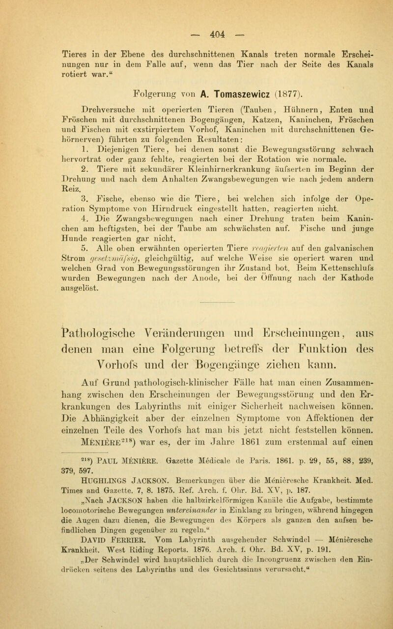 Tieres in der Ebene des durchschnittenen Kanals treten normale Erschei- nungen nur in dem Falle auf, Avenn das Tier nach der Seite des Kanals rotiert war, Folgerung von A. Tomaszewicz (1877). Drehversuche mit operierten Tieren (Tauben, Hühnern, Enten und Fröschen mit durchschnittenen Bogengängen, Katzen, Kaninchen, Fröschen und Fischen mit exstirpiertem Vorhof, Kaninchen mit durchschnittenen Ge- hörnerven) führten zu folgenden Resultaten: 1. Diejenigen Tiere, hei denen sonst die Bewegungsstörung schwach hervortrat oder ganz fehlte, reagierten hei der Rotation wie normale. 2. Tiere mit sekundärer Kleinhirnerkrankung äufserten im Beginn der Drehung und nach dem Anhalten Zwangsbewegungen wie nach jedem andern Reiz. 3. Fische, ebenso wie die Tiere, bei welchen sich infolge der Ope- ration Symptome von Hirndruck eingestellt hatten, reagierten nicht. 4. Die Zwangsbewegungen nach einer Drehung traten beim Kanin- chen am heftigsten, bei der Taube am schwächsten auf. Fische und junge Hunde reagierten gar nicht. 5. Alle oben erwähnten operierten Tiere reafjlprlfn auf den galvanischen Strom fjesetzmäfsig, gleichgültig, auf welche Weise sie operiert waren und welchen Grad von Bewegungsstörungen ihr Zustand bot. Beim Kettenschlufs wurden Bewegungen nach der Anode, bei der Öffnung nach der Kathode ausgelöst. Pathologische Veriinderimgen und Erscheinungen, aus denen man eine Folgerung l)etreffs der Funktion des Vorhofs und der Bogengänge ziehen kann. Auf Grund i:>athologisch-klinischer Fälle hat man einen Zusammen- hang zwischen den Erscheinungen der Bewegungsstörung und den Er- krankungen des Labyrinths mit einiger Sicherheit nachweisen können. Die Abhängigkeit aber der einzelnen Symptome von Affektionen der einzelnen Teile des Vorhofs hat man bis jetzt nicht feststellen können. Meniere'-^^) war es, der im Jahre 1861 zum erstenmal auf einen 218) p^uL MENIERE. Gazette Medicale de Paris. 1861. p. 29, 55, 88, 239, 379, 597. HUGHLINGS Jackson. Bemerkungen über die Menieresche Krankheit. Med. Times and Gazette. 7, 8. 1875. ßef. Arch. f. Ohr. Bd. XV, p. 187. „Nach Jackson haben die halbzirkelförmigen Kanäle die Aufgabe, bestimmte locomotorische Bewegungen tmtereinander in Einklang zu bringen, während hingegen die Augen dazu dienen, die Bewegungen des Körj)ers als ganzen den aufsen be- findlichen Dingen gegenüber zu regeln. David FeRRIER. Vom Labyrinth ausgehender Schwindel — Menieresche Krankheit. West Riding Reports. 1876. Arch. f. Ohr. Bd. XV, p. 191. „Der Schwindel wird hau])tsächlich durch die Incongruenz zwischen den Ein- drücken seitens des Labyrinths und des Gesichtssinns verursacht.