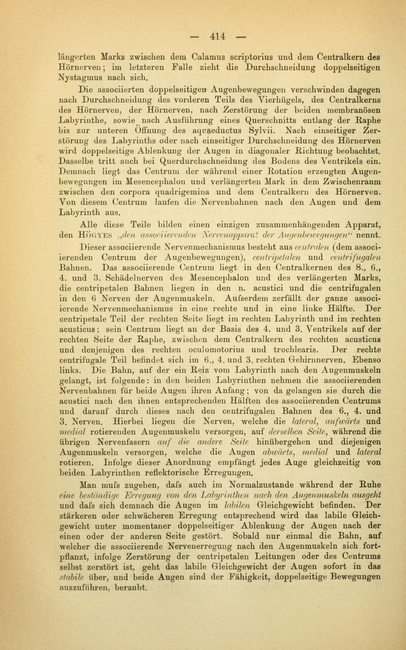 längerten Marks zwischen dem Calamus scriptorius und dem Centralkern des Hörnerven; im letzteren Falle zieht die Durchschneidung doppelseitigen Nystagmus nach sich. Die associierten doppelseitigen Augenbewegungen verschwinden dagegen nach Durchschneidung des vorderen Teils des Vierhügels, des Centralkerns des Hörnerven, der Hörnerven, nach Zerstörung der beiden membranösen Labyrinthe, sowie nach Ausführung eines Querschnitts entlang der Raphe bis zur unteren Öffnung des aqraeductus Sylvii. Nach einseitiger Zer- störung des Labyrinths oder nach einseitiger Durchschneiduug des Hörnerven wird doppelseitige Ablenkung der Augen in diagonaler Richtung beobachtet. Dasselbe tritt auch bei Querdurchschneidung des Bodens des Ventrikels ein. Demnach liegt das Centrum der während einer Rotation erzeugten Augen- beweguugen im Mesencephalou und verlängerten Mark in dem Zwischenraum zwischen den corpora quadrigemiua und dem Centralkern des Hörnerven. Von diesem Centrum laufen die Nervenbahnen nach den Augen und dem Labyrinth aus. Alle diese Teile bilden einen einzigen zusammenhängenden Apparat, den HÖGYES ,,deii nssociiernidcii Xerrcnapjxirat der Aui/enbeiveguni/e)/'' nennt. Dieser associierende Nervenmechanismus besteht aus centralen (dem associ- ierenden Centrum der Augenbeweguugen), ceutrijyeiaJen und centrifugalen Bahnen. Das associierende Centrum liegt in den Centralkernen des 8., 6., 4. und 3. Schädelnerven des Mesencephalon und des verlängerten Marks, die centripetalen Bahnen liegen in den n. acustici und die centrifugalen in den 6 Nerven der Augenmuskeln. Aufserdem zerfällt der ganze associ- ierende Nervenmechanismus in eine rechte und in eine linke Hälfte. Der centripetale Teil der rechten Seite liegt im rechten Labyrinth und im rechten acusticus; sein Centrum liegt an der Basis des 4. und 3. Ventrikels auf der rechten Seite der Raphe, zwischen dem Centralkern des rechten acusticus und denjenigen des rechten oculomotorius und trochlearis. Der rechte centrifugale Teil befindet sich im 6., 4. und 3. rechten Gehirnnerven. Ebenso links. Die Bahn, auf der ein Reiz vom Labyrinth nach den Augenmuskeln gelangt, ist folgende: in den beiden Labyrinthen nehmen die associierenden Nervenbahnen für beide Augen ihren Anfang; von da gelangen sie durch die acustici nach den ihnen entsprechenden Hälften des associierenden Centrums und darauf durch dieses nach den centrifugalen Bahnen des 6., 4. und 3. Nerven. Hierbei liegen die Nerven, welche die Jaternl, aufwärts und medial rotierenden Augenmuskeln versorgen, auf derselben Seite, während die übrigen Nervenfasern auf die andere Seite hinübergehen und diejenigen Augenmuskeln versorgen, welche die Augen abwärts, medial und lateral rotieren. Infolge dieser Anordnung empfängt jedes Auge gleichzeitig von beiden Labyrinthen reflektorische Erregungen. Man mufs zugeben, dafs auch im Normalzustande während der Ruhe eine beständige Erregung von den Labyrinthe)! naclt den Augenmuskeln ausgeht und dafs sich demnach die Augen im labilen Gleichgewicht befinden. Der stärkeren oder schwächeren Erregung entsprechend wird das labile Gleich- gewicht unter momentaner doppelseitiger Ablenkung der Augen nach der einen oder der anderen Seite gestört. Sobald nur einmal die Bahn, auf welcher die associierende Nervenerregung nach den Augenmuskeln sich fort- pflanzt, infolge Zerstörung der centripetalen Leitungen oder des Centrums selbst zerstört ist, geht das labile Gleichgewicht der Augen sofort in das stabile über, und beide Augen sind der Fähigkeit, doppelseitige Bewegungen auszuführen, beraubt.