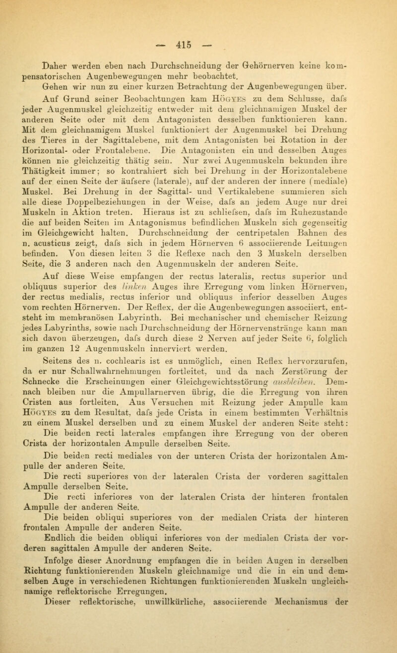 Daher werden eben nach Durchschneidung der Gehörnerven keine kom- pensatorischen Augenbeweguugen mehr beobachtet. Gehen wir nun zu einer kurzen Betrachtung der Augenbewegungen über. Auf Grund seiner Beobachtungen kam HÖGTES zu dem Schlüsse, dafs jeder Augenmuskel gleichzeitig entweder mit dem gleichnamigen iluskel der anderen Seite oder mit dem Antagonisten desselben funktionieren kann. Mit dem gleichnamigem Muskel funktioniert der Augenmuskel bei Drehung des Tieres in der Sagittalebene, mit dem Antagonisten bei Rotation in der Horizontal- oder Frontalebeue. Die Antagonisten ein und desselben Auges können nie gleichzeitig thätig sein. Nur zwei Augenmuskeln bekunden ihre Thätigkeit immer; so kontrahiert sich bei Drehung in der Horizontalebeue auf der einen Seite der äufsere (laterale), auf der anderen der innere fmediale) Muskel. Bei Drehung in der Sagittal- und Vertikalebene summieren sich alle diese Doppelbeziehuugen in der Weise, dafs an jedem Auge nur drei Muskeln in Aktion treten. Hieraus ist zu schliefsen, dafs im Ruhezustände die auf beiden Seiten im Antagonismus befindlichen Muskeln sich gegenseitig im Gleichgewicht halten. Durchschneidung der centripetalen Bahnen des n. acusticus zeigt, dafs sich in jedem Hörnerven 6 associierende Leitungen befinden. Л^оп diesen leiten 3 die Reflexe nach den 3 Muskeln derselben Seite, die 3 anderen nach den Augenmuskeln der anderen Seite. Auf diese Weise empfangen der rectus lateralis, rectus superior und obliquus superior des /iiiJcfii Auges ihre Erregung vom linken Hörnerven, der rectus medialis, rectus inferior und obliquus inferior desselben Auges vom rechten Hörnerven. Der Reflex, der die Augenbewegungen associiert, ent- steht im membranösen Labyrinth. Bei mechanischer und chemischer Reizung jedes Labyrinths, sowie nach Durchschneidung der Hörnervenstränge kann man sich davon überzeugen, dafs durch diese 2 Nerven auf jeder Seite ti, folglich im ganzen 12 Augenmuskeln innerviert werden. Seitens des u, cochlearis ist es unmöglich, einen Reflex hervorzurufen, da er nur Schallwahrnehmuugeu fortleitet, und da nach Zerstörung der Schnecke die Erscheinungen einer GleichgeAvichtsstörung aushJelhen. Dem- nach bleiben nur die Ampullarnerven übrig, die die Erregung von ihren Cristen aus fortleiten. Aus Versuchen mit Reizung jeder Ampulle kam H()OYES zu dem Resultat, dafs jede Crista in einem bestimmten Verhältnis zu einem Muskel derselben und zu einem Muskel der anderen Seite steht: Die beiden recti laterales empfangen ihre Erregung von der oberen Crista der horizontalen Ampulle derselben Seite. Die beiden recti mediales von der unteren Crista der horizontalen Am- pulle der anderen Seite. Die recti superiores von der lateralen Crista der vorderen sagittalen Ampulle derselben Seite. Die recti inferiores von der lateralen Crista der hinteren frontalen Ampulle der anderen Seite. Die beiden obliqui superiores von der medialen Crista der hinteren frontalen Ampulle der anderen Seite. Endlich die beiden obliqui inferiores von der medialen Crista der vor- deren sagittalen Ampulle der anderen Seite. Infolge dieser Anordnung empfangen die in beiden Augen in derselben Richtung funktionierenden Muskeln gleichnamige und die in ein und dem- selben Auge in verschiedenen Richtungen funktionierenden Muskeln ungleich- namige reflektorische Erregungen. Dieser reflektorische, un\villkürliche, associierende Mechanismus der