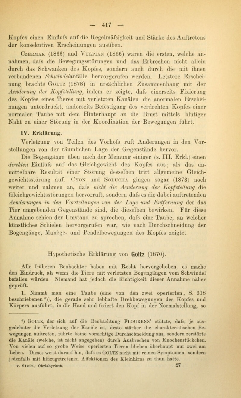 Kopfes einen Einfliifs auf die Regelmäfsigkeit und Stärke des Auftretens der konsekutiven Erscheinungen ausüben. CzEKMAK (1866) und A-^ULPiAN (1866) waren die ersten, welche an- nahmen, dafs die Bewegungsstörungen und das Erbrechen nicht allein durch das Schwanken des Kopfes, sondern auch durch die mit ihnen verbundenen Schwindelsinfälle hervorgerufen werden. Letztere Erschei- nung brachte Goltz (1878) in ursächlichen Zusammenhang mit der Aenderung der Kopf Stellung, indem er zeigte, dafs einerseits Fixierung des Kopfes eines Tieres mit verletzten Kanälen die anormalen Erschei- nungen unterdrückt, anderseits Befestigung des verdrehten Kopfes einer normalen Taube mit dem Hinterhaupt an die Brust mittels blutiger Naht zu einer Störung in der Koordination der Bewegungen führt. IV. Erklärung. Verletzung von Teilen des Vorhofs ruft Änderungen in den Vor- stellungen von der räumlichen Lage der Gegenstände hervor. Die Bogengänge üben nach der Meinung einiger (s. III. Erkl.) einen direkten Einflufs auf das Gleichgewicht des Kopfes aus; als das un- mittelbare Resultat einer Störung desselben tritt allgemeine Gleich- gewichtsstörung auf. Oyon und Solucha gingen sogar (1873) noch weiter und nahmen an, dafs nicht die Aenderung der Kopfstellung die Gleichgewichtsstörungen hervorruft, sondern dafs es die dabei auftretenden Aenderungen in den Voi'stellungen von der Lage und Entfernung der das Tier umgebenden Gegenstände sind, die dieselben bewirken. Für diese Annahme schien der Umstand zu sprechen, dafs eine Taube, an welcher künstliches Schielen hervorgerufen war, wie nach Durchschneidung der Bogengänge, Manege- und Pendelbewegungen des Kopfes zeigte. Hypothetische Erklärung von Goltz (1870). Alle früheren Beobachter haben mit Hecht hervorgehoben, es mache den Eindruck, als wenn die Tiere mit verletzten Bogengängen vom Schwindel befallen würden. Niemand hat jedoch die Richtigkeit dieser Annahme näher geprüft. 1, Nimmt man eine Taube (eine von den zwei operierten, S. 318 beschriebenen*)), die gerade sehr lebhafte Drehbewegungen des Kopfes und Körpers ausführt, in die Hand und fixiert den Kopf in der Normalstellung, so *) Goltz, der sich auf die Beobachtung FLOUKENS' stützte, dafs, je aus- gedehnter die Vei'letzung der Kanäle ist, desto stärker die charakteristischen Be- wegungen auftreten, führte keine vorsichtige Durchscbneidung aus, sondern zerstörte die Kanäle (welche, ist nicht angegeben) durch Ausbrechen von Ivnochenstückchen, Von vielen auf so grobe Weise operierten Tieren l)lieben überhaupt nur zwei am Leben. Diese3 weist darauf hin, dafs es GOLTZ nicht mit reinen Symptomen, sondern jedenfalls mit hinzugetretenen Affektionen des Kleinhirns zu tlmn hatte. y. Stein, Ohrlabyrinth. 27