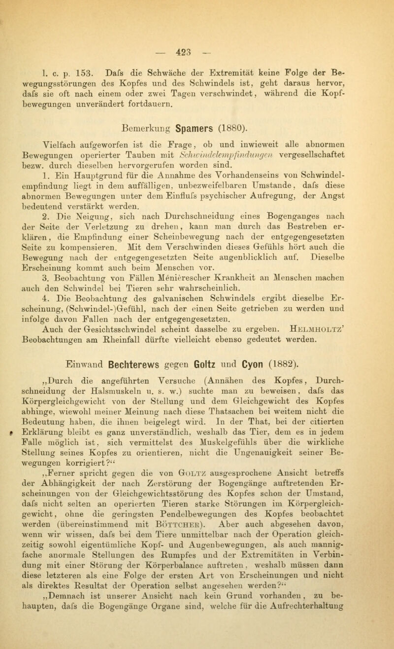 1. с. р. 153. Dafs die Schwäche der Extremität keine Folge der Be- wegungsstörungen des Kopfes und des Schwindels ist, geht daraus hervor, dafs sie oft nach einem oder zwei Tagen verschwindet, während die Kopf- bewegungen unverändert fortdauern. Bemerkung Spamers (1880). Vielfach aufgeworfen ist die Frage, ob und inwieweit alle abnormen Bewegungen operierter Tauben mit ISclucindckmpfindungcii vergesellschaftet bezw. durch dieselben hervorgerufen worden sind. 1. Ein Hauptgrund für die Annahme des Vorhandenseins von Schwindel- empfindung liegt in dem auffälligen, unbezweifelbaren Umstände, dafs diese abnormen Bewegungen unter dem Einflufs psychischer Aufregung, der Angst bedeutend verstärkt werden. 2. Die Neigung, sich nach Durchschneidung eines Bogenganges nach der Seite der A^erletzung zu drehen, kann man durch das Bestreben er- klären , die Empfindung einer Scheiubewegung nach der entgegengesetzten Seite zu kompensieren. Mit dem Verschwinden dieses Gefühls hört auch die Bewegung nach der entgegengesetzten Seite augenblicklich auf. Dieselbe Erscheinung kommt auch beim Menschen vor. 3. Beobachtung von Fällen Menierescher Krankheit an Menschen machen auch den Schwindel bei Tieren sehr wahrscheinlich. 4. Die Beobachtun«? des galvanischen Schwindels ergibt dieselbe Er- scheinung, (Schwindel-)Grefühl, nach der einen Seite getrieben zu werden und infolge davon Fallen nach der entgegengesetzten. Auch der Gesichtsschwindel scheint dasselbe zu ergeben. Helmholtz' Beobachtungen am Rheinfall dürfte vielleicht ebenso gedeutet werden. Einwand Bechterews gegen Goltz und Cyon (1882). ,,Durch die angeführten Versuche (Annähen des Kopfes, Durch- schneidung der Halsmuskeln u. s. w.) suchte man zu beweisen, dafs das Körpergleichgewicht von der Stellung und dem Gleichgewicht des Kopfes abhinge, wiewohl meiner Meinung nach diese Thatsachen bei weitem nicht die Bedeutung haben, die ihnen beigelegt wird. In der That, bei der citierten Erklärung bleibt es ganz unverständlich, weshalb das Tier, dem es in jedem Falle möglich ist, sich vermittelst des Muskelgefühls über die wirkliche Stellung seines Kopfes zu oxüentieren, nicht die TJngenauigkeit seiner Be- wegungen korrigiert?'* ,.Ferner spricht gegen die von Goltz ausgesprochene Ansicht betreffs der Abhängigkeit der nach Zerstörung der Bogengänge auftretenden Er- scheinungen von der Gleichgewichtsstörung des Kopfes schon der Umstand, dafs nicht selten an operierten Tieren starke Störungen im Körpergleich- gewicht , ohne die geringsten Pendelbewegungen des Kopfes beobachtet Averden (übereinstimmend mit Воттснеб). Aber auch abgesehen daA'on, wenn wir wissen, dafs bei dem Tiere unmittelbar nach der Operation gleich- zeitig soлvohl eigentümliche Kopf- und Augenbewegungen, als auch mannig- fache anormale Stellungen des Rumpfes und der Extremitäten in Verbin- dung mit einer Störung der Körperbalance auftreten. лveshalb müssen dann diese letzteren als eine Folge der ersten Art von Erscheinungen und nicht als direktes Resultat der Operation selbst angesehen werden'?•• „Demnach ist unserer Ansicht nach kein Grund vorhanden, zu be- haupten, dafs die Bogengänge Organe sind, welche für die Aufrechterhaltung