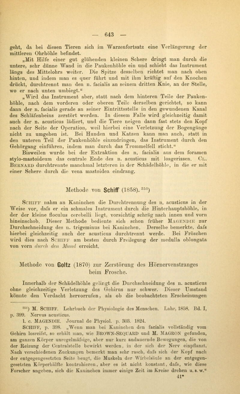 geht, da bei diesen Tieren sich im Warzenfortsatz eine Verlängerung der mittleren Ohrhöhle befindet. „Mit Hilfe einer gut glühenden kleinen Schere dringt man durch die untere, sehr dünne Wand in die Paukenhöhle ein und schiebt das Instrument längs des ilittelohrs weiter. Die Spitze desselben richtet man nach oben hinten, und indem man es quer führt und mit ihm kräftig auf den Knochen drückt, durchtrennt mau den n. facialis an seinem dritten Knie, an der Stelle, луо er nach unten umbiegt. „Wird das Instrument aber, statt nach dem hinteren Teile der Pauken- höhle, nach dem vorderen oder oberen Teile derselben gerichtet, so kann dann der n, facialis gerade an seiner Eintrittsstelle in den gewundenen Kanal des Schläfenbeins zerstört werden. In diesem Falle wird gleichzeitig damit auch der n. acusticus lädiert, und die Tiere neigen dann fast stets den Kopf nach der Seite der Operation, weil hierbei eine \^erletzung der Bogengänge nicht zu umgehen ist. Bei Hunden und Katzen kann man auch, statt in den unteren Teil der Paukenhöhle einzudringen, das Instrument durch den Gehörgang einführen, indem man durch das Trommelfell sticht. Bisweilen wurde bei der Extraktion des n. facialis aus dem foramen stylo-mastoideum das centrale Ende des n. acusticus mit losgerissen. Cl. Bernard durchtrennte manchmal letzteren in der Schädelhöhle, in die er mit einer Schere durch die vena mastoidea eindrang. Methode von Schiff (1858). ^si) Schiff nahm an Kaninchen die Durchtrennung des u. acusticus in der AVeise vor, dafs er ein schmales Instrument durch die Hinterhauptshöhle, in der der kleine floculus cerebelli liegt, vorsichtig schräg nach innen und vorn hineinschob. Dieser Methode bediente sich schon früher Magexdie zur Durchschneidung des n. trigeminus bei Kaninchen. Derselbe bemerkte, dafs hierbei gleichzeitig auch der acusticus durchtrennt werde. Bei Fröschen wird dies nach Schiff am besten durch Freilegung der medulla oblongata von vorn durch den Mund erreicht. Methode von Goltz (1870) zur Zerstörung des Hörnervenstranges beim Frosche. Innerhalb der Schädelhöhle gelirgt die Durchschneidung des n. acusticus ohne gleichzeitige Verletzung des Grehirns nur schwer. Dieser Umstand könnte den Verdacht hervorrufen, als ob die beobachteten Erscheinungen 2^*) M. Schiff. Lehrbuch der Physiologie des Menschen. Lahr, 1858. Bd. I, ]■). 399. Xervus acusticus. 1. с MAGENDIE. Journal de Physiol. p. 303. 1824. Schiff, p. 398. „ЛУепп man bei Kaninchen den facialis vollständig vom Gehirn losreifst, so erhält man, wie BROWN-SEQUARD und М. I^IAGRON gefunden, am ganzen Körper unregelmäfsige, aber nur kurz andauernde Bewegungen, die von der Reizung der Centralstelle bewirkt werden, in der sich der Nerv einpflanzt. Nach verschiedenen Zuckungen bemerkt man sehr rasch, dafs sich der Kopf nach der entgegengesetzten Seite beugt, die Muskeln der Wirbelsäule an der entgegen- gesetzten Körperliälfte kontrahieren, aber es ist nicht konstant, dafs, wie diese Forscher angeben, sich die Kaninchen immer einige Zeit im Kreise drehen u. s. w. 41*