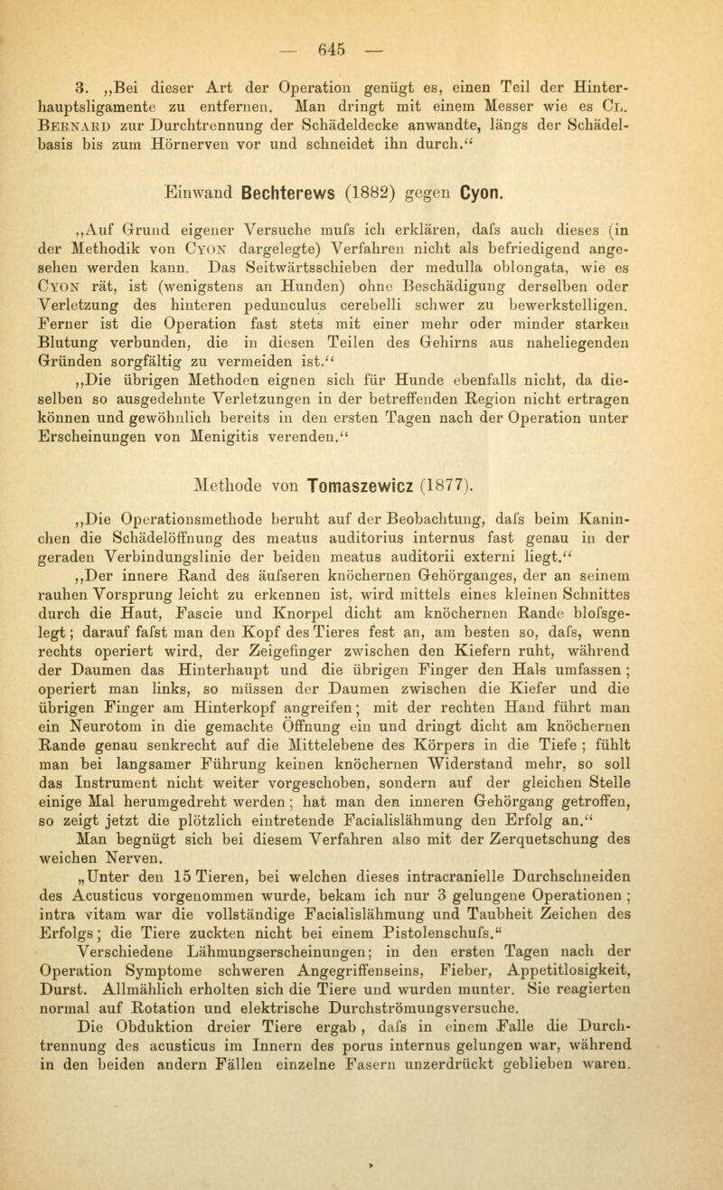 3. „Bei dieser Art der Operation genügt es, einen Teil der Hinter- hauptsligamente zu entfernen. Man dringt mit einem Messer wie es Cl. Bernard zur Durchtrennung der Schädeldecke anwandte, längs der Schädel- basis bis zum Hörnerven vor und schneidet ihn durch. Einwand Bechterews (1882) gegen Cyon. „Auf Grund eigener Versuche mufs ich erklären, dafs auch dieses (in der Methodik von Cyox dargelegte) Verfahren nicht als befriedigend ange- sehen werden kann. Das Seitwärtsschieben der medulla oblongata, wie es Cyon rät, ist (wenigstens an Hunden) ohne Beschädigung derselben oder Verletzung des hinteren peduuculus cerebelli schwer zu bewerkstelligen. J'erner ist die Operation fast stets mit einer mehr oder minder starken Blutung verbunden, die in diesen Teilen des Grehirns aus naheliegenden Gründen sorgfältig zu vermeiden ist. ,,Die übrigen Methoden eignen sich für Hunde ebenfalls nicht, da die- selben so ausgedehnte Verletzungen in der betreffenden Region nicht ertragen können und gewöhnlich bereits in den ersten Tagen nach der Opei'ation unter Erscheinungen von Menigitis verenden. Methode von Tomaszewicz (1877). ,,Die Operationsmethode beruht auf der Beobachtung, dafs beim Kanin- chen die SchädelöfFnung des meatus auditorius internus fast genau in der geraden Verbindungslinie der beiden meatus auditorii externi liegt. ,,Der innere Rand des äufseren knöchernen Gehörganges, der an seinem rauhen Vorsprung leicht zu erkennen ist, wird mittels eines kleinen Schnittes durch die Haut, Fascie und Knorpel dicht am knöchernen Rande blofsge- legt; darauf fafst man den Kopf des Tieres fest an, am besten so, dafs, wenn rechts operiert wird, der Zeigefinger zwischen den Kiefern ruht, während der Daumen das Hinterhaupt und die übrigen Finger den Hak umfassen ; operiert man links, so müssen der Daumen zwischen die Kiefer und die übrigen Finger am Hinterkoj^f angreifen; mit der rechten Hand führt man ein Neurotom in die gemachte Öffnung ein und dringt dicht am knöchernen Rande genau senkrecht auf die Mittelebene des Körpers in die Tiefe ; fühlt man bei langsamer Führung keinen knöchernen Widerstand mehr, so soll das Instrument nicht weiter vorgeschoben, sondern auf der gleichen Stelle einige Mal herumgedreht werden; hat man den inneren Gehörgang getroffen, so zeigt jetzt die plötzlich eintretende Facialislähmung den Erfolg an. Man begnügt sich bei diesem Verfahren also mit der Zerquetschung des weichen Nerven. „Unter den 15 Tieren, bei welchen dieses intracranielle Durchschneiden des Acusticus vorgenommen wurde, bekam ich nur 3 gelungene Operationen ; intra vitam war die vollständige Facialislähmung und Taubheit Zeichen des Erfolgs; die Tiere zuckten nicht bei einem Pistolenschufs. Verschiedene Lähmungserscheinungen; in den ersten Tagen nach der Operation Symptome schweren Angegriffenseins, Fieber, Appetitlosigkeit, Durst. Allmählich erholten sich die Tiere und wurden munter. Sie reagierten normal auf Rotation und elektrische Durchströmungsversuche. Die Obduktion dreier Tiere ergab, dafs in einem Falle die Durch- trennung des acusticus im Innern des porus internus gelungen war, während in den beiden andern Fällen einzelne Fasern unzerdrückt geblieben waren.