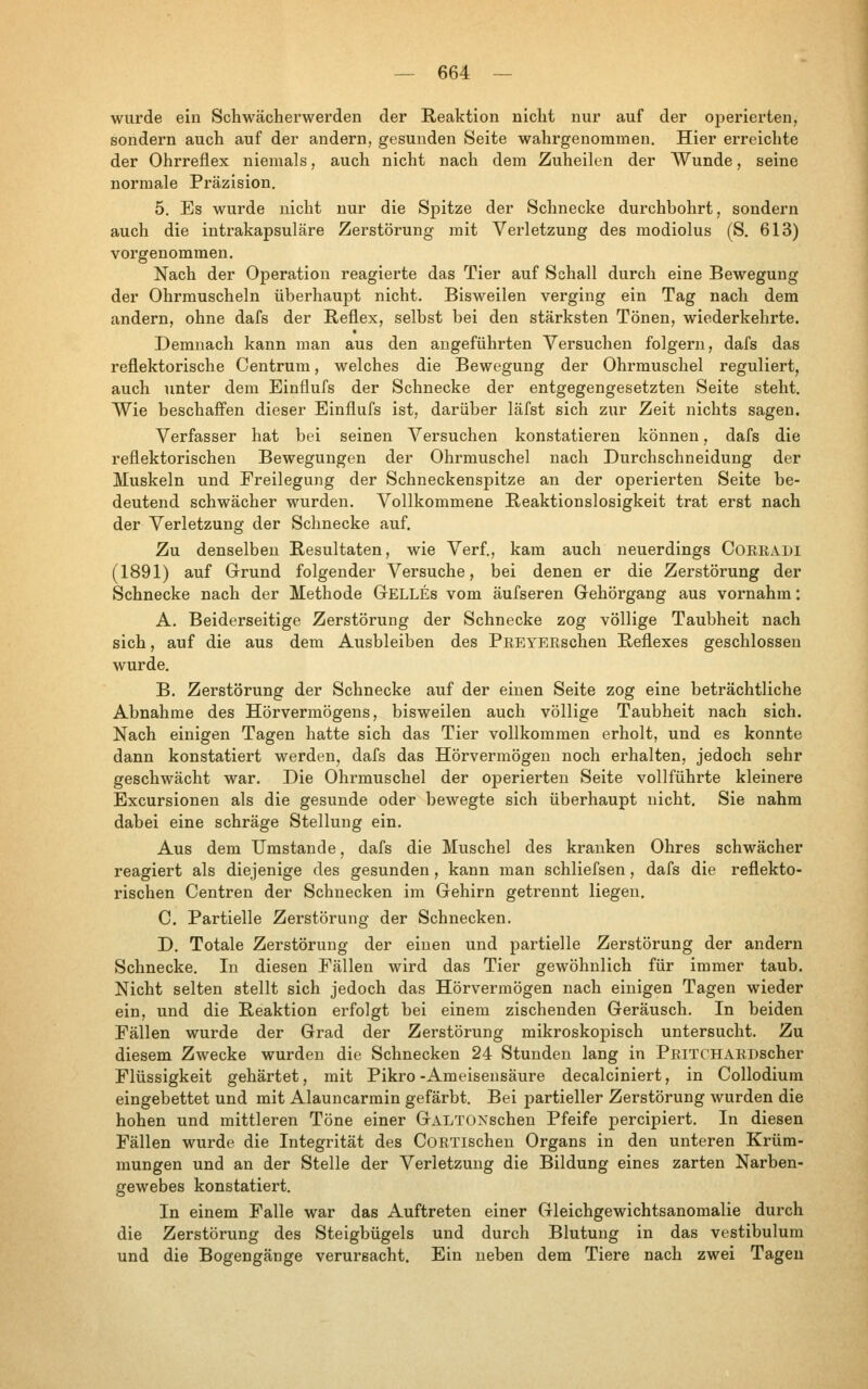 wurde ein Schwächerwerden der Reaktion nicht nur auf der operierten, sondern auch auf der andern, gesunden Seite wahrgenommen. Hier erreichte der Ohrreflex niemals, auch nicht nach dem Zuheilen der Wunde, seine normale Präzision. 5. Es wurde nicht nur die Spitze der Schnecke durchbohrt, sondern auch die intrakapsuläre Zerstörung mit Verletzung des modiolus (S. 613) vorgenommen. Nach der Operation reagierte das Tier auf Schall durch eine Bewegung der Ohrmuscheln überhaupt nicht. Bisweilen verging ein Tag nach dem andern, ohne dafs der Reflex, selbst bei den stärksten Tönen, wiederkehrte. Demnach kann man aus den angeführten Versuchen folgern, dafs das reflektorische Centrum, welches die Bewegung der Ohrmuschel reguliert, auch unter dem Einflufs der Schnecke der entgegengesetzten Seite steht. Wie beschaffen dieser Einflufs ist, darüber läfst sich zur Zeit nichts sagen. Verfasser hat bei seinen Versuchen konstatieren können, dafs die reflektorischen Bewegungen der Ohrmuschel nach Durchschneidung der Muskeln und Freilegung der Schneckenspitze an der operierten Seite be- deutend schwächer wurden. Vollkommene Reaktionslosigkeit trat erst nach der Verletzung der Schnecke auf. Zu denselben Resultaten, wie Verf., kam auch neuerdings Corradi (1891) auf Grund folgender Versuche, bei denen er die Zerstörung der Schnecke nach der Methode Gelles vom äufseren Gehörgang aus vornahm: A. Beiderseitige Zerstörung der Schnecke zog völlige Taubheit nach sich, auf die aus dem Ausbleiben des PREYERschen Reflexes geschlossen wurde. B. Zerstörung der Schnecke auf der einen Seite zog eine beträchtliche Abnahme des Hörvermögens, bisweilen auch völlige Taubheit nach sich. Nach einigen Tagen hatte sich das Tier vollkommen erholt, und es konnte dann konstatiert werden, dafs das Hörvermögen noch erhalten, jedoch sehr geschwächt war. Die Ohrmuschel der operierten Seite vollführte kleinere Excursionen als die gesunde oder bewegte sich überhaupt nicht. Sie nahm dabei eine schräge Stellung ein. Aus dem Umstände, dafs die Muschel des kranken Ohres schwächer reagiert als diejenige des gesunden, kann man schliefsen, dafs die reflekto- rischen Centren der Schnecken im Gehirn getrennt liegen. C. Partielle Zerstörung der Schnecken. D. Totale Zerstörung der einen und partielle Zerstörung der andern Schnecke. In diesen Fällen wird das Tier gewöhnlich für immer taub. Nicht selten stellt sich jedoch das Hörverraögen nach einigen Tagen wieder ein, und die Reaktion erfolgt bei einem zischenden Geräusch. In beiden Fällen wurde der Grad der Zerstörung mikroskopisch untersucht. Zu diesem Zwecke wurden die Schnecken 24 Stunden lang in PRiTCHARDscher Flüssigkeit gehärtet, mit Pikro-Ameisensäure decalciniert, in Collodium eingebettet und mit Alauncarmin gefärbt. Bei partieller Zerstörung wurden die hohen und mittleren Töne einer GALTOXschen Pfeife percipiert. In diesen Fällen wurde die Integrität des CoRTlschen Organs in den unteren Krüm- mungen und an der Stelle der Verletzung die Bildung eines zarten Narben- gewebes konstatiert. In einem Falle war das Auftreten einer Gleichgewichtsanomalie durch die Zerstörung des Steigbügels und durch Blutung in das vestibulum und die Bogengänge verursacht. Ein neben dem Tiere nach zwei Tagen
