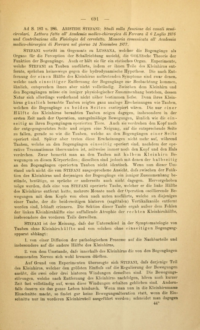 Ad S. 183 u. 286. AMSTIDE STEFANI: Studi sulla funzione dei canali semi- circolari. Lettura fatta all' Academia medico-chirurgica di Ferrara ü в Luglio 1876 und Contribuzione alla Fisiologia del cerveletto. Memoria comunicata all' Academia medico-chirtirgica di Ferrara nel giorno 24 Novembre 1877. STEFANI vertritt im Gegensatz zu LUSSANA, welcher die Bogengänge ab Organe für die Perception der Sthallrichtung ansieht, die GOLTZsche Theorie der Funktion der Bogengänge. Auch er hält sie für ein statisches Organ. Experimente, welche STEFANI an Tauben ausführte, indem er ihnen Teile des Kleinhirns ent- fernte, sprächen keineswegs gegen die hydrodynamische Hypothese. Die nach Ent- fernung der einen Hälfte des Kleinhirns auftretenden Sj'mptome sind zwar denen, welche nach einseitiger Entfernung der Bogengänge zur Beobachtung kommen, ähnlich, entsprechen ihnen aber nicht vollständig. Zwischen dem Kleinhirn und den Bogengängen müsse ein inniger physiologischer Zusammenhang bestehen, dessen Natur sich allerdings vorderhand nicht näher Ijestiramen liefse. Denn ihres Klein- hirns gänzlich beraubte Tauben zeigten ganz analoge Ersrheinungen wie Tauben, welchen die Bogengänge zu beiden Seiten exstirpiert wären. Die nur einer Hälfte des Kleinhirns beraubten Tauben zeigen dagegen, insbesondere in der ersten Zeit nach der Operation, unregelmäfsige Bewegungen, ähnlich wie die ein- seitig an ihren Bogengängen operierten Tiere. Auch sie verdrehen den Kopf nach der entgegengesetzten Seite und zeigen eine Neigung, auf die entsprechende Seite zu fallen, gerade so Avie die Tauben, welche an den Bogengängen einer Seite operiert sind. Später aber treten diese Erscheinungen nicht mehr auf, während Tauben, welche an den Bogengängen einseitig operiert sind, nachdem der ope- rative Traumatismus überwunden ist, zeitweise immer noch den Kopf und den Hals verdrehen. Zwar bemerkt man an den Tauben mit halbem Kleinhirn Be- wegungen an diesen Körperteilen; dieselben sind jedoch mit denen der halbseitig an den Bogengängen operierten Tauben nicht identisch. Wenn nun dieser Um- stand auch nicht die von STEFANI ausgesprochene Ansicht, dafs zwischen der Funk- tion des Kleinhirns und derjenigen der Bogengänge ein inniger Zusammenhang be- stünde, bestätige, so spräche er anderseits auch nicht dagegen. Hervorgehoben möge werden, dafs eine von STEFANI operierte Taube, welcher er die linke Hälfte des Kleinhii-ns entfernt hatte, mehrere Monate nach der Operation oscillierende Be- wegungen mit dem Kopfe von oben nach unten ausführte, welche an diejenigen einer Taube, der die beiderseitigen hinteren (sagittalen) Vertikalkauäle entfernt worden sind, lebhaft erinnern. Die Sektion dieser Taube ergab aufser dem Fehlen der linken Kleinhirnhälfte eine auffallende Atrophie der rechten Kleinhirnhälfte, insbesondere des vorderen Teils derselben. STEFANI ist der Meinung, dafs der Unterschied in der Symptomatologie von Tauben ohne Kleinhirnliälfte und von solchen ohne einseitigen Bogengang- apparat abhängt: 1. von einer Diffusion der pathologischen Prozesse auf die Nachbarteile und insbesondere auf die andere Hälfte des Kleinhirns, 2. von dem Umstände, dafs innerhalb des Kleinhirns die von den Bogengängen stammenden Nerven sich wohl kreuzen dürften. Auf Grund von Experimenten überzeugte sich STEFANI, dafs derjenige Teil des Kleinhirns, welcher den gröfsten Einflufs auf die Regulierung der Beweg-uugen ausübt, die zwei oder drei hinteren AVindungen desselben sind. Die Bewegungs- störungen, welche nach Entfernung des Kleinhirns nachfolgen, hören nach kurzer Zeit fast vollständig auf, wenn diese AVinduugen erhalten geblieben sind. Andern- falls dauern sie das ganze Leben hindurch. Wenn man nun in die Kleinhirnmasse Einschnitte macht, so findet gar keine Bewegungsalteration statt, wenn die Ein- schnitte nur im vorderen Kloinhirnteil ausgeführt werden; schneidet man dagegen 44*