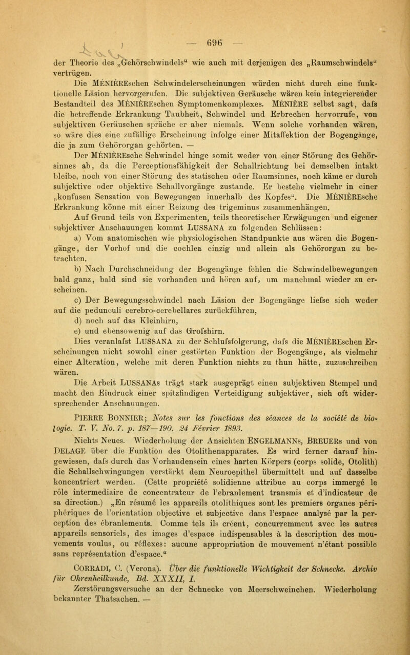 4 ) der Theorie des „Gehörschwindels wie auch mit derjenigen des „Haumschwindels vertrügen. Die MENIEREschen Schwindelerscheinungen würden nicht durch eine funk- tionelle Läsion hervorgerufen. Die subjektiven Geräusche wären kein integi'ierender Bestandteil des MENIEREschen Symptomenkomplexes. MENIERE selbst sagt, dafs die betrefi'ende Erkrankung Taubheit, Schwindel und Erbrechen hervorrufe, von subjektiven Geräuschen spräche er aber niemals. Wenn solche vorhanden wäi'en, so wäre dies eine zufällige Erscheinung infolge einer Mitaffektion der Bogengänge, die ja zum Gehörorgan gehörten. — Der MENIEREsche Schwindel hinge somit weder von einer Störung des Gehör- sinnes ab, da die Perceptionsfähigkeit der Schallrichtung bei demselben intakt Ijleibe, noch von einer Störung des statischen oder Raumsinnes, noch käme er durch subjektive oder objektive Schallvorgänge zustande. Er bestehe vielmehr in einer „konfusen Sensation von Bewegungen innerhalb des Kopfes. Die MENIEREsche Erkrankung könne mit einer Reizung des trigeminus zusammenhängen. Auf Grund teils von Experimenten, teils theoretischer Erwägungen und eigener subjektiver Anschauungen kommt LUSSANA zu folgenden Schlüssen: a) Vom anatomischen wie physiologischen Standpunkte aus wären die Bogen- gänge, der Vorhof und die Cochlea einzig und allein als Gehörorgan zu be- trachten, b) Nach Durchschneidung der Bogengänge fehlen die Schwindelbewegungen bald ganz, bald sind sie vorhanden und hören auf, um manchmal wieder zu er- scheinen. c) Der Bewegungsschwindel nach Läsion der Bogengänge liefse sich weder auf die pedunculi cerebro-cerebellares zurückführen, d) noch auf das Kleinhirn, e) und ebensowenig auf das Grofshirn. Dies veranlafst LUSSANA zu der Schlufsfolgerung, dafs die MENIEREschen Er- sclieiuungen nicht sowohl einer gestörten Funktion der Bogengänge, als vielmehr einer Alteration, welche mit deren Funktion nichts zu thun hätte, zuzuschreiben wären. Die Arbeit LUSSANAs trägt stark ausgeprägt einen subjektiven Stempel und macht den Eindruck einer spitzfindigen Verteidigung subjektiver, sich oft wider- sprechender Anschauungen. Pierre BonnieR; Notes sur les fonctions des seances de la societe. de biO' logie. T. V. No. 7. p. 187—190. 24 Fevrier 1898. Nichts Neues. Wiederholung der Ansichten ENGELMANNs, BREUERS und von DELAGE über die Funktion des Otolithenapparates. Es wird ferner darauf hin- gewiesen, dafs durch das Vorhandensein eines harten Körpers (corps solide, Otolith) die Schallschwingungen verstärkt dem Nem-oepithel übermittelt und auf dasselbe koncentriert werden. (Cette propriete solidienne attribue au corps immerge le role intermediaire de concentrateur de l'ebranlement transmis et d'indicateur de sa direction.) „En resume les appareils otolithiques sont les premiers organes peri- pheriques de l'orientation objective et subjective dans l'espace analyse par la per- ception des öbranlements. Comme tels ils creent, concurremment avec les autres appareils sensoriels, des Images d'espace indispensables ä la description des mou- vements voulus, ou reflexes: aucune appropriation de mouvement n'etant possible Sans representation d'espace. CoRRADI, C. (Verona). Über die funktionelle Wichtigkeit der Schnecke. Archiv für Ohrenheilkunde, Bd. XXXII, I. Zerstörungsversuche an der Schnecke von Meerschweinchen. Wiederholung bekannter Thatsachen. —