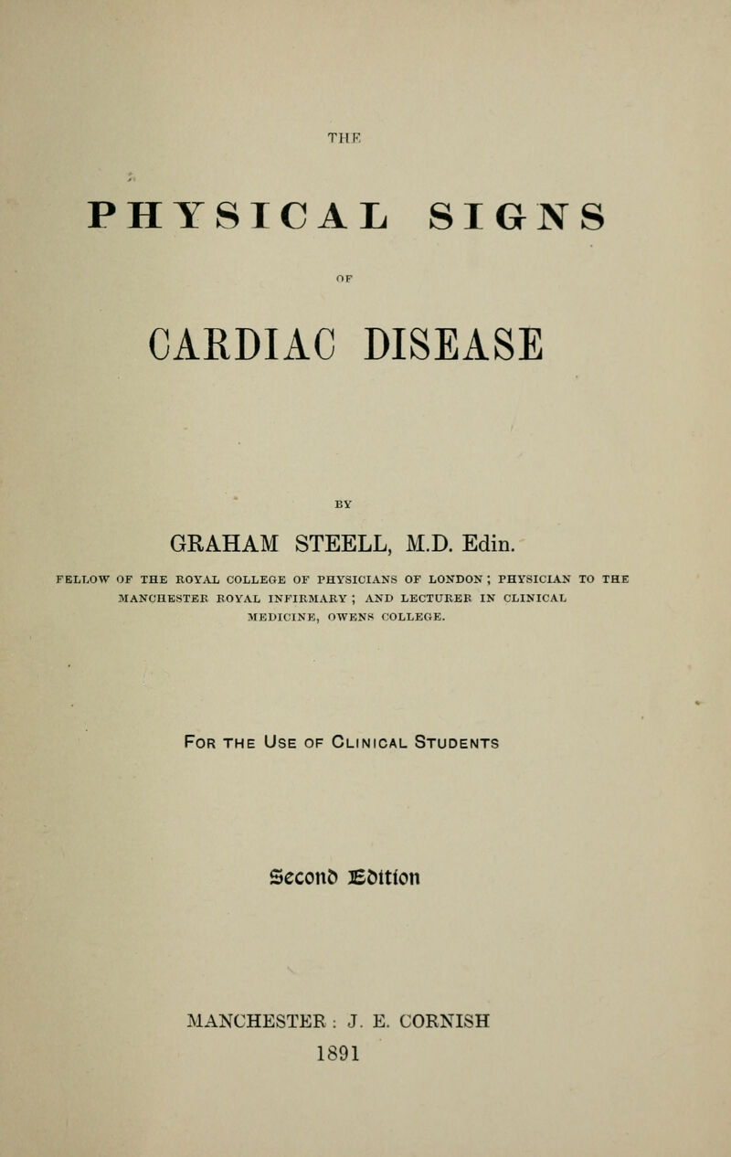 PHYSICAL SIGNS CARDIAC DISEASE GRAHAM STEELL, M.D. Edin. FELLOW OF THE ROYAL COLLEGE OF PHYSICIANS OF LONDON ; PHYSICIAN TO THE MANCHESTEK ROYAL INFIRMARY ; AND LECTURER IN CLINICAL MEDICINE, OWENS COLLEGE. For the Use of Clinical Students Second BC)ttion MANCHESTER : J. E. CORNISH 1891