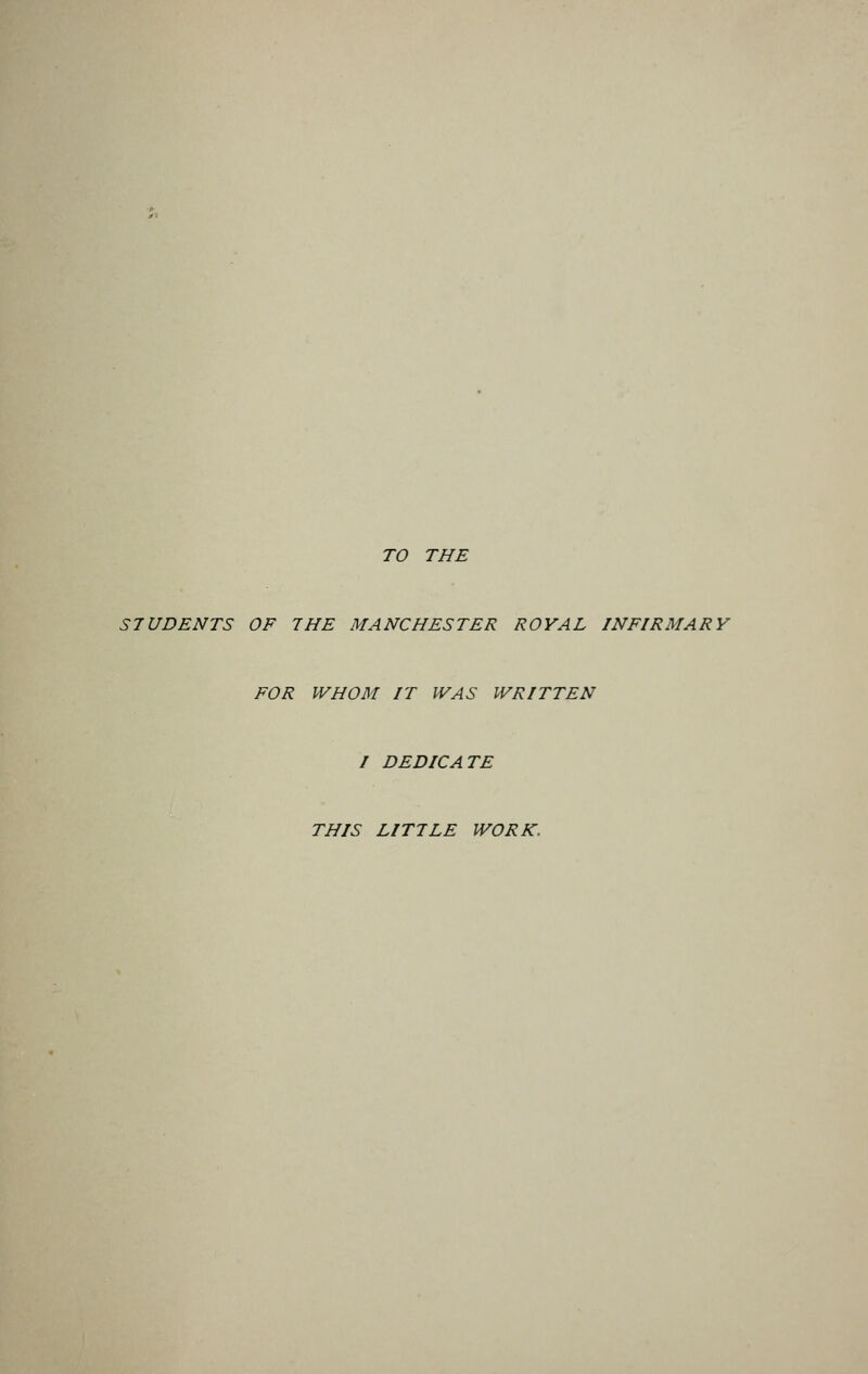TO THE STUDENTS OF THE MANCHESTER ROYAL INFIRMARY FOR WHOM IT WAS WRITTEN I DEDICATE THIS LITTLE WORK.