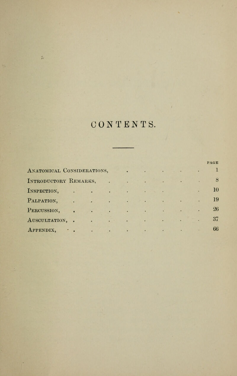 CONTENTS. PAGB Anatomical Considerations, 1 Introductory Remarks, 8 Inspection, ..... 10 Palpation, . . . . • 19 Percussion, ..... 26 Auscultation, ..... 37 Appendix, 66