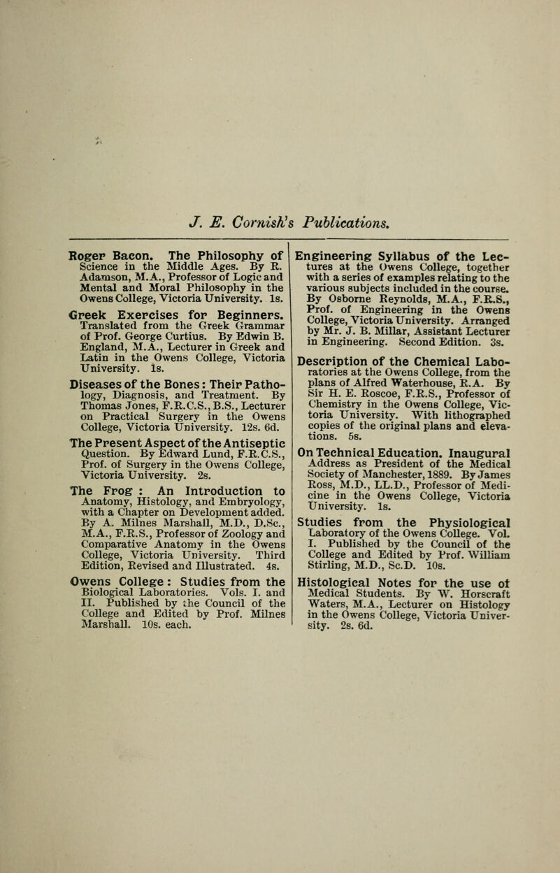 J. E. Cornishes Publications, Rogep Bacon. The Philosophy of Science in the Middle Ages. By R. Adamson, M.A., Professor of Logic and Mental and Moral Philosophy in the Owens College, Victoria University. Is. Greek Exercises for Beginners. Translated from the Greek Grammar of Prof. George Curtius. By Edwin B. England, ^M.A., Lecturer in Greek and Latin in the Owens College, Victoria University. Is. Diseases of the Bones: Their Patho- logy, Diagnosis, and Treatment. By Thomas Jones, F.R.C.S.,B.S., Lecturer on Practical Surgery in the Owens College, Victoria University. 12s. 6d. The Present Aspect of the Antiseptic Question. By Edward Lund, F.R.C.S., Prof, of Surgery in the Owens College, Victoria University. 2s. The Frog : An Introduction to Anatomy, Histology, and Embryology, with a Chapter on Development added. By A. Milnes Marshall, M.D., D.Sc, M.A., F.R.S., Professor of Zoology and Comparative Anatomy in the Owens College, Victoria University. Third Edition, Revised and Illustrated. 4s. Owens College : Studies from the Biological Laboratories. Vols. I. and II. Published by the Council of the College and Edited by Prof. Milnes Marshall. 10s. each. Engineering Syllabus of the Lec- tures at the Owens College, together with a series of examples relating to the various subjects included in the course. By Osborne Reynolds, M.A., F.R.S., Prof, of Engineering in the Owens College, Victoria University. Arranged by Mr. J. B. Millar, Assistant Lecturer in Engineering. Second Edition. 3s. Description of the Chemical Labo- ratories at the Owens College, from the plans of Alfred Waterhouse, R.A. By Sir H. E. Roscoe, F.R.S., Professor of Chemistry in the Owens College, Vic- toria University. With lithographed copies of the original plans and eleva- tions. 5s. On Technical Education. Inaugural Address as President of the Medical Society of Manchester, 1889. By James Ross, M.D., LL.D., Professor of Medi- cine in the Owens College, Victoria University. Is. Studies from the Physiological Laboratory of the Owens College. VoL I. Published by the Council of the College and Edited by Prof. William Stirling, M.D., Sc.D. 10s. Histological Notes for the use ot Medical Students. By W. Horscraft Waters, M.A., Lecturer on Histology in the Owens College, Victoria Univer- sity. 2s. 6d.