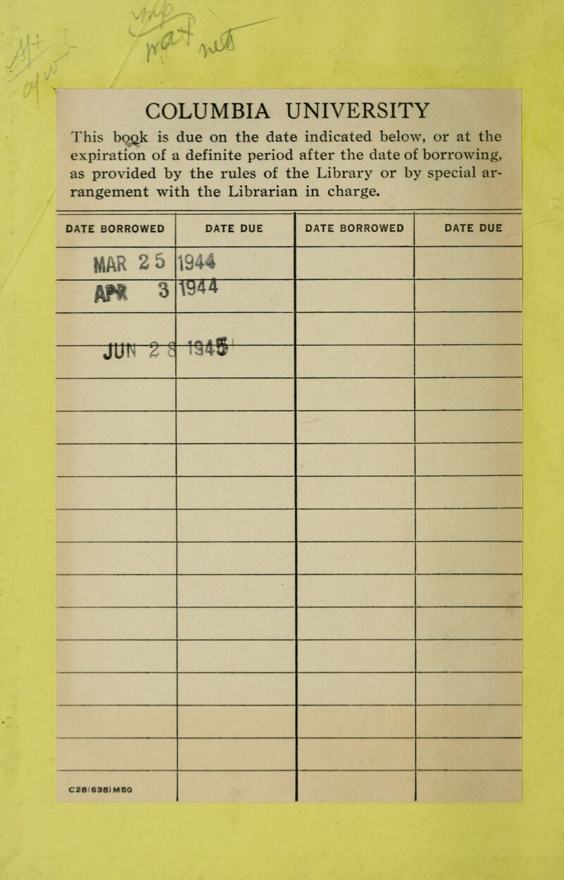 r Q'~^ ^^ COLUMBIA UNIVERSITY This bQ^k is due on the date indicated below, or at the expiration of a definite period after the date of borrowing, as provided by the rules of the Library or by special ar- rangement with the Librarian in charge. DATE BORROWED DATE DUE DATE BORROWED DATE DUE MAR 2 5 1944 AP« 3 1944 4M « 0 1 JUN 2 ? 1945 1 C28'e3a)MS0