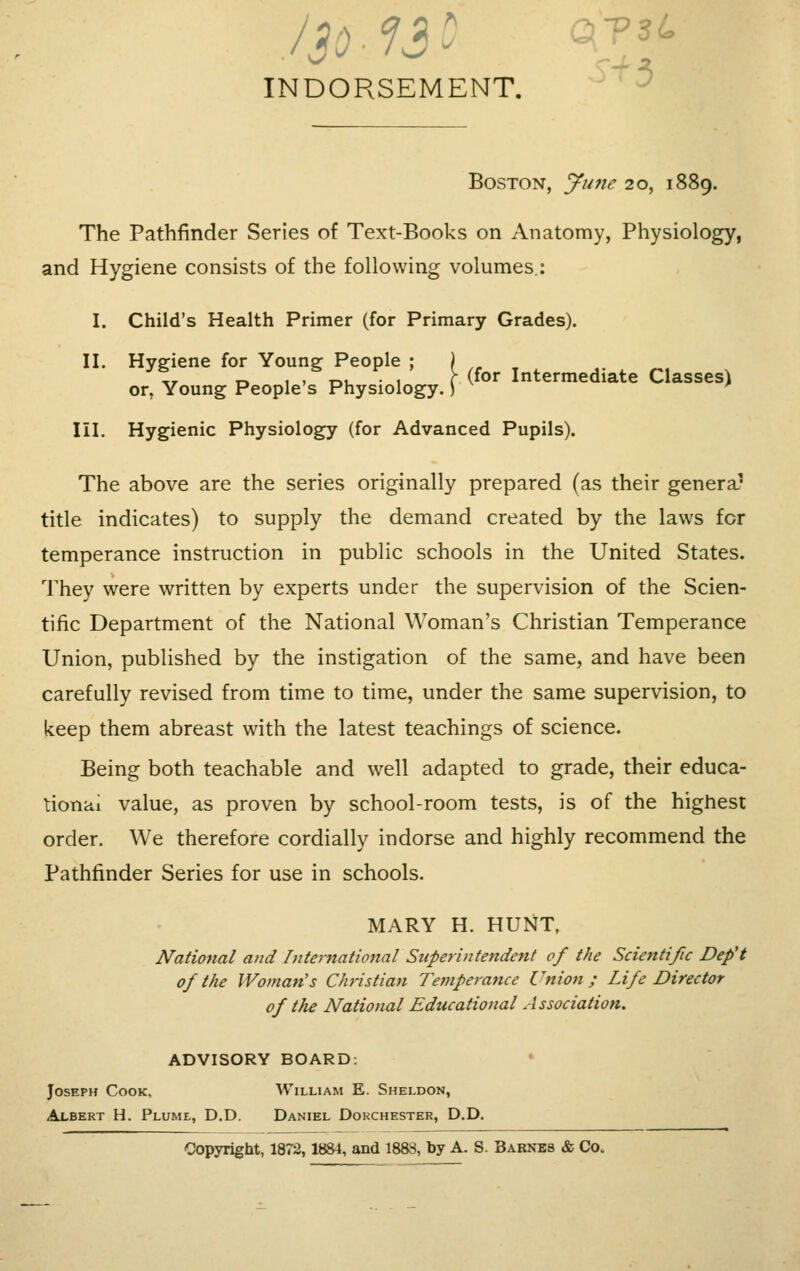 INDORSEMENT. Boston, June 20, 1889. The Pathfinder Series of Text-Books on Anatomy, Physiology, and Hygiene consists of the following volumes.: I. Child's Health Primer (for Primary Grades). II. Hygiene for Young People ; . (for Intermediate Classes) or, Young People s Physiology.) ' III. Hygienic Physiology (for Advanced Pupils). The above are the series originally prepared (as their genera1 title indicates) to supply the demand created by the laws for temperance instruction in public schools in the United States. They were written by experts under the supervision of the Scien- tific Department of the National Woman's Christian Temperance Union, published by the instigation of the same, and have been carefully revised from time to time, under the same supervision, to keep them abreast with the latest teachings of science. Being both teachable and well adapted to grade, their educa- tional value, as proven by school-room tests, is of the highest order. We therefore cordially indorse and highly recommend the Pathfinder Series for use in schools. MARY H. HUNT, National and International Superintendent of the Scientific Deft of the Woman's Christian Temperance Union; Life Director of the National Educational Association. ADVISORY BOARD. Joseph Cook, William E. Sheldon, Albert H. Plume, D.D. Daniel Dorchester, D.D. Copyright, 1872, 1884, and 1883, by A. S. Barnes & Co.