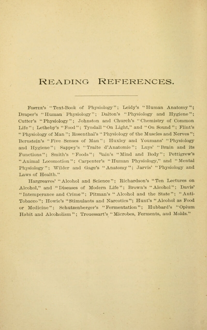 READING REFERENCES. Foster's Text-Book of Physiology; Leidy's Human Anatomy1: Draper's Human Physiology''; Dalton's Physiology and Hygiene; Cutter's Physiology ; Johnston and Church's Chemistry of Common Life; Letheby's Food; Tyndall On Light, and On Sound; Flint's Physiology of Man ; Rosenthal's Physiology of the Muscles and Nerves ; Bernstein's Five Senses of Man: Huxley and Youmans' Physiology and Hygiene; Sappey'.s Traite d Anatomic; Luys' Brain and its Functions; Smith's Foods; Bain's Mind and Body; Pettigrew's Animal Locomotion; Carpenter's Human Physiology, and Mental Physiology; Wilder and Gage's Anatomy; Jarvis' Physiology and Laws of Health. Hargreaves' Alcohol and Science; Richardson's Ten Lectures on Alcohol, and Diseases of Modern Life; Brown's Alcohol; Davis' Intemperance and Crime; Pitman's Alcohol and the State; Anti- Tobacco; Howie's Stimulants and Narcotics; Hunt's Alcohol as Food or Medicine; Schutzenberger's Fermentation; Hubbard's Opium Habit and Alcoholism; Trouessart's Microbes, Ferments, and Molds.