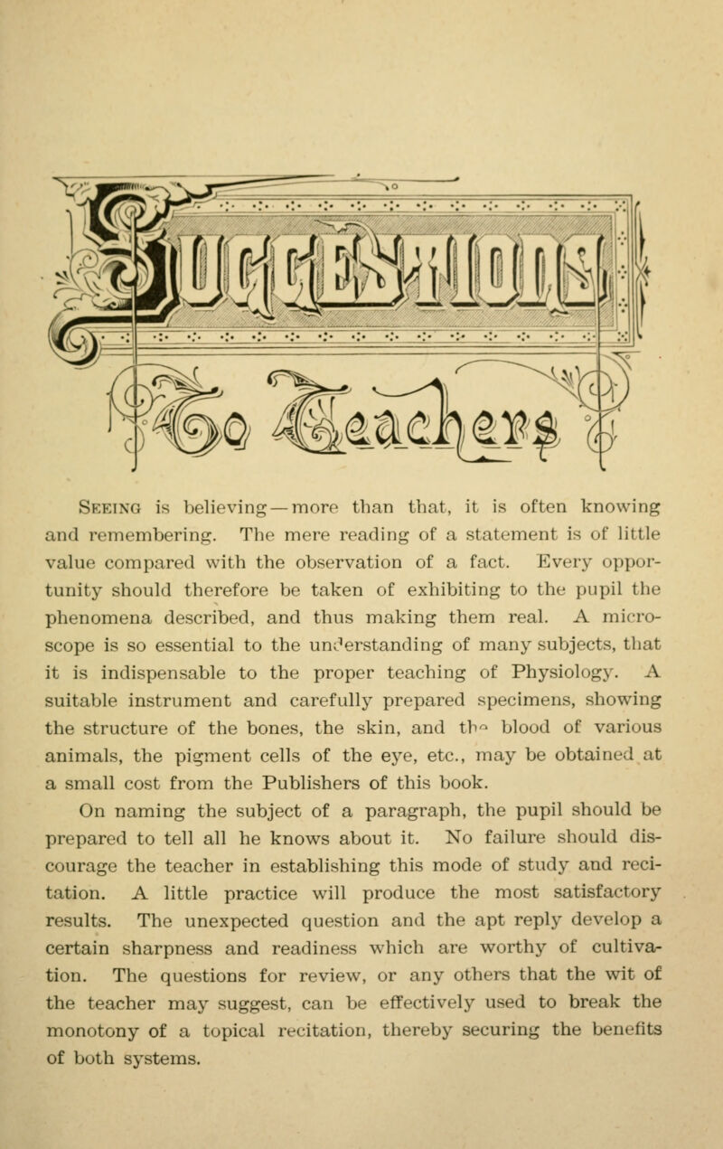 Seeing is believing — more than that, it is often knowing and remembering. The mere reading of a statement is of little value compared with the observation of a fact. Every oppor- tunity should therefore be taken of exhibiting to the pupil the phenomena described, and thus making them real. A micro- scope is so essential to the understanding of many subjects, that it is indispensable to the proper teaching of Physiology. A suitable instrument and carefully prepared specimens, showing the structure of the bones, the skin, and th° blood of various animals, the pigment cells of the eye, etc., may be obtained at a small cost from the Publishers of this book. On naming the subject of a paragraph, the pupil should be prepared to tell all he knows about it. No failure should dis- courage the teacher in establishing this mode of study and reci- tation. A little practice will produce the most satisfactory results. The unexpected question and the apt reply develop a certain sharpness and readiness which are worthy of cultiva- tion. The questions for review, or any others that the wit of the teacher may suggest, can be effectively used to break the monotony of a topical recitation, thereby securing the beixiits of both systems.